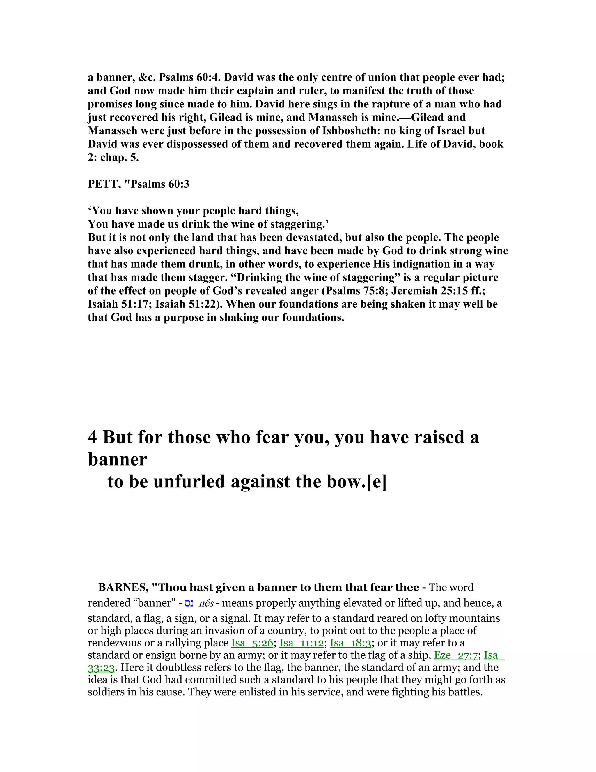 a banner, &c. Psalms 60:4. David was the only centre of union that people ever had;
and God now made him their captain and ruler, to manifest the truth of those
promises long since made to him. David here sings in the rapture of a man who had
just recovered his right, Gilead is mine, and Manasseh is mine.—Gilead and
Manasseh were just before in the possession of Ishbosheth: no king of Israel but
David was ever dispossessed of them and recovered them again. Life of David, book
2: chap. 5.
PETT, "Psalms 60:3
‘You have shown your people hard things,
You have made us drink the wine of staggering.’
But it is not only the land that has been devastated, but also the people. The people
have also experienced hard things, and have been made by God to drink strong wine
that has made them drunk, in other words, to experience His indignation in a way
that has made them stagger. “Drinking the wine of staggering” is a regular picture
of the effect on people of God’s revealed anger (Psalms 75:8; Jeremiah 25:15 ff.;
Isaiah 51:17; Isaiah 51:22). When our foundations are being shaken it may well be
that God has a purpose in shaking our foundations.
4 But for those who fear you, you have raised a
banner
to be unfurled against the bow.[e]
BAR ES, "Thou hast given a banner to them that fear thee - The word
rendered “banner” - ‫נס‬ nês - means properly anything elevated or lifted up, and hence, a
standard, a flag, a sign, or a signal. It may refer to a standard reared on lofty mountains
or high places during an invasion of a country, to point out to the people a place of
rendezvous or a rallying place Isa_5:26; Isa_11:12; Isa_18:3; or it may refer to a
standard or ensign borne by an army; or it may refer to the flag of a ship, Eze_27:7; Isa_
33:23. Here it doubtless refers to the flag, the banner, the standard of an army; and the
idea is that God had committed such a standard to his people that they might go forth as
soldiers in his cause. They were enlisted in his service, and were fighting his battles.
 