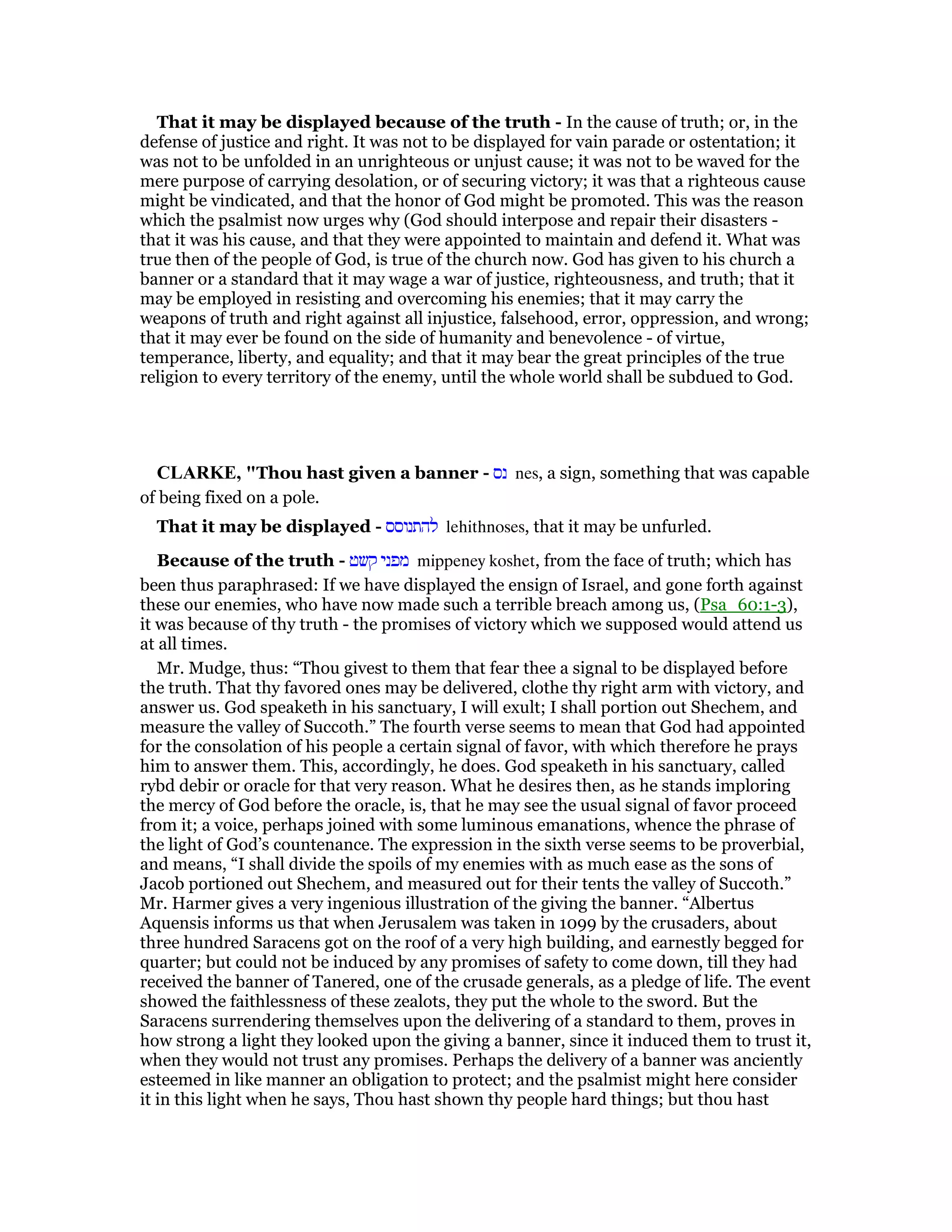 That it may be displayed because of the truth - In the cause of truth; or, in the
defense of justice and right. It was not to be displayed for vain parade or ostentation; it
was not to be unfolded in an unrighteous or unjust cause; it was not to be waved for the
mere purpose of carrying desolation, or of securing victory; it was that a righteous cause
might be vindicated, and that the honor of God might be promoted. This was the reason
which the psalmist now urges why (God should interpose and repair their disasters -
that it was his cause, and that they were appointed to maintain and defend it. What was
true then of the people of God, is true of the church now. God has given to his church a
banner or a standard that it may wage a war of justice, righteousness, and truth; that it
may be employed in resisting and overcoming his enemies; that it may carry the
weapons of truth and right against all injustice, falsehood, error, oppression, and wrong;
that it may ever be found on the side of humanity and benevolence - of virtue,
temperance, liberty, and equality; and that it may bear the great principles of the true
religion to every territory of the enemy, until the whole world shall be subdued to God.
CLARKE, "Thou hast given a banner - ‫נס‬ nes, a sign, something that was capable
of being fixed on a pole.
That it may be displayed - ‫להתנוסס‬ lehithnoses, that it may be unfurled.
Because of the truth - ‫קשט‬ ‫מפני‬ mippeney koshet, from the face of truth; which has
been thus paraphrased: If we have displayed the ensign of Israel, and gone forth against
these our enemies, who have now made such a terrible breach among us, (Psa_60:1-3),
it was because of thy truth - the promises of victory which we supposed would attend us
at all times.
Mr. Mudge, thus: “Thou givest to them that fear thee a signal to be displayed before
the truth. That thy favored ones may be delivered, clothe thy right arm with victory, and
answer us. God speaketh in his sanctuary, I will exult; I shall portion out Shechem, and
measure the valley of Succoth.” The fourth verse seems to mean that God had appointed
for the consolation of his people a certain signal of favor, with which therefore he prays
him to answer them. This, accordingly, he does. God speaketh in his sanctuary, called
rybd debir or oracle for that very reason. What he desires then, as he stands imploring
the mercy of God before the oracle, is, that he may see the usual signal of favor proceed
from it; a voice, perhaps joined with some luminous emanations, whence the phrase of
the light of God’s countenance. The expression in the sixth verse seems to be proverbial,
and means, “I shall divide the spoils of my enemies with as much ease as the sons of
Jacob portioned out Shechem, and measured out for their tents the valley of Succoth.”
Mr. Harmer gives a very ingenious illustration of the giving the banner. “Albertus
Aquensis informs us that when Jerusalem was taken in 1099 by the crusaders, about
three hundred Saracens got on the roof of a very high building, and earnestly begged for
quarter; but could not be induced by any promises of safety to come down, till they had
received the banner of Tanered, one of the crusade generals, as a pledge of life. The event
showed the faithlessness of these zealots, they put the whole to the sword. But the
Saracens surrendering themselves upon the delivering of a standard to them, proves in
how strong a light they looked upon the giving a banner, since it induced them to trust it,
when they would not trust any promises. Perhaps the delivery of a banner was anciently
esteemed in like manner an obligation to protect; and the psalmist might here consider
it in this light when he says, Thou hast shown thy people hard things; but thou hast
 