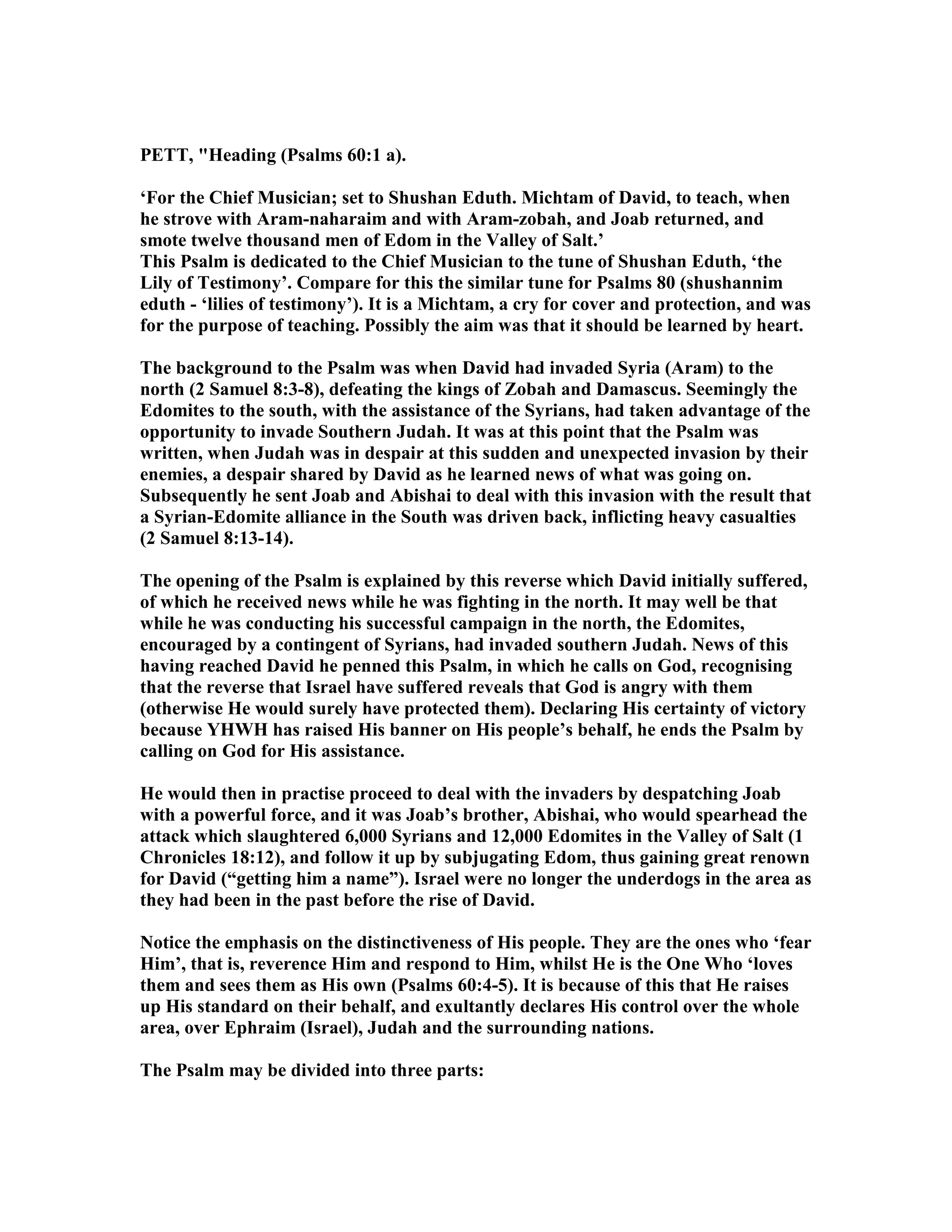 PETT, "Heading (Psalms 60:1 a).
‘For the Chief Musician; set to Shushan Eduth. Michtam of David, to teach, when
he strove with Aram-naharaim and with Aram-zobah, and Joab returned, and
smote twelve thousand men of Edom in the Valley of Salt.’
This Psalm is dedicated to the Chief Musician to the tune of Shushan Eduth, ‘the
Lily of Testimony’. Compare for this the similar tune for Psalms 80 (shushannim
eduth - ‘lilies of testimony’). It is a Michtam, a cry for cover and protection, and was
for the purpose of teaching. Possibly the aim was that it should be learned by heart.
The background to the Psalm was when David had invaded Syria (Aram) to the
north (2 Samuel 8:3-8), defeating the kings of Zobah and Damascus. Seemingly the
Edomites to the south, with the assistance of the Syrians, had taken advantage of the
opportunity to invade Southern Judah. It was at this point that the Psalm was
written, when Judah was in despair at this sudden and unexpected invasion by their
enemies, a despair shared by David as he learned news of what was going on.
Subsequently he sent Joab and Abishai to deal with this invasion with the result that
a Syrian-Edomite alliance in the South was driven back, inflicting heavy casualties
(2 Samuel 8:13-14).
The opening of the Psalm is explained by this reverse which David initially suffered,
of which he received news while he was fighting in the north. It may well be that
while he was conducting his successful campaign in the north, the Edomites,
encouraged by a contingent of Syrians, had invaded southern Judah. ews of this
having reached David he penned this Psalm, in which he calls on God, recognising
that the reverse that Israel have suffered reveals that God is angry with them
(otherwise He would surely have protected them). Declaring His certainty of victory
because YHWH has raised His banner on His people’s behalf, he ends the Psalm by
calling on God for His assistance.
He would then in practise proceed to deal with the invaders by despatching Joab
with a powerful force, and it was Joab’s brother, Abishai, who would spearhead the
attack which slaughtered 6,000 Syrians and 12,000 Edomites in the Valley of Salt (1
Chronicles 18:12), and follow it up by subjugating Edom, thus gaining great renown
for David (“getting him a name”). Israel were no longer the underdogs in the area as
they had been in the past before the rise of David.
otice the emphasis on the distinctiveness of His people. They are the ones who ‘fear
Him’, that is, reverence Him and respond to Him, whilst He is the One Who ‘loves
them and sees them as His own (Psalms 60:4-5). It is because of this that He raises
up His standard on their behalf, and exultantly declares His control over the whole
area, over Ephraim (Israel), Judah and the surrounding nations.
The Psalm may be divided into three parts:
 