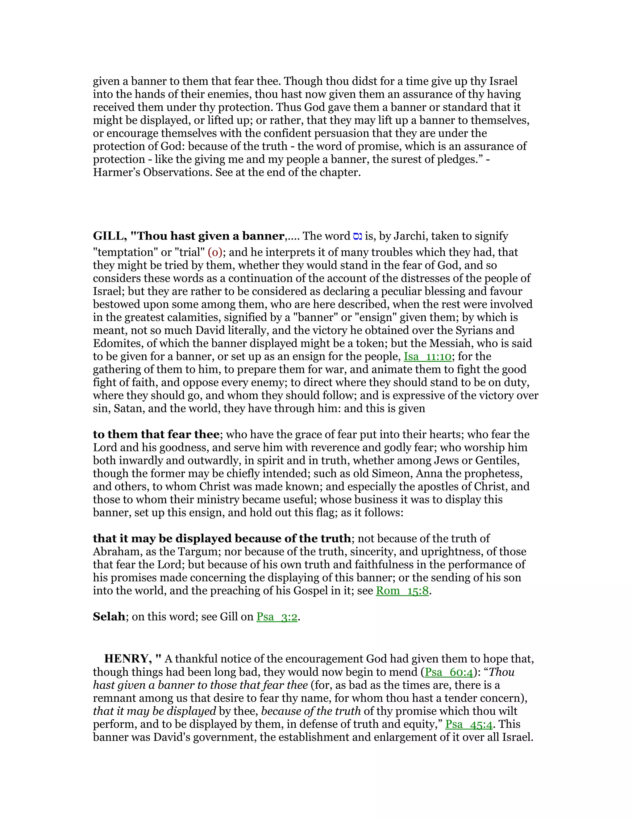 given a banner to them that fear thee. Though thou didst for a time give up thy Israel
into the hands of their enemies, thou hast now given them an assurance of thy having
received them under thy protection. Thus God gave them a banner or standard that it
might be displayed, or lifted up; or rather, that they may lift up a banner to themselves,
or encourage themselves with the confident persuasion that they are under the
protection of God: because of the truth - the word of promise, which is an assurance of
protection - like the giving me and my people a banner, the surest of pledges.” -
Harmer’s Observations. See at the end of the chapter.
GILL, "Thou hast given a banner,.... The word ‫נס‬ is, by Jarchi, taken to signify
"temptation" or "trial" (o); and he interprets it of many troubles which they had, that
they might be tried by them, whether they would stand in the fear of God, and so
considers these words as a continuation of the account of the distresses of the people of
Israel; but they are rather to be considered as declaring a peculiar blessing and favour
bestowed upon some among them, who are here described, when the rest were involved
in the greatest calamities, signified by a "banner" or "ensign" given them; by which is
meant, not so much David literally, and the victory he obtained over the Syrians and
Edomites, of which the banner displayed might be a token; but the Messiah, who is said
to be given for a banner, or set up as an ensign for the people, Isa_11:10; for the
gathering of them to him, to prepare them for war, and animate them to fight the good
fight of faith, and oppose every enemy; to direct where they should stand to be on duty,
where they should go, and whom they should follow; and is expressive of the victory over
sin, Satan, and the world, they have through him: and this is given
to them that fear thee; who have the grace of fear put into their hearts; who fear the
Lord and his goodness, and serve him with reverence and godly fear; who worship him
both inwardly and outwardly, in spirit and in truth, whether among Jews or Gentiles,
though the former may be chiefly intended; such as old Simeon, Anna the prophetess,
and others, to whom Christ was made known; and especially the apostles of Christ, and
those to whom their ministry became useful; whose business it was to display this
banner, set up this ensign, and hold out this flag; as it follows:
that it may be displayed because of the truth; not because of the truth of
Abraham, as the Targum; nor because of the truth, sincerity, and uprightness, of those
that fear the Lord; but because of his own truth and faithfulness in the performance of
his promises made concerning the displaying of this banner; or the sending of his son
into the world, and the preaching of his Gospel in it; see Rom_15:8.
Selah; on this word; see Gill on Psa_3:2.
HE RY, " A thankful notice of the encouragement God had given them to hope that,
though things had been long bad, they would now begin to mend (Psa_60:4): “Thou
hast given a banner to those that fear thee (for, as bad as the times are, there is a
remnant among us that desire to fear thy name, for whom thou hast a tender concern),
that it may be displayed by thee, because of the truth of thy promise which thou wilt
perform, and to be displayed by them, in defense of truth and equity,” Psa_45:4. This
banner was David's government, the establishment and enlargement of it over all Israel.
 