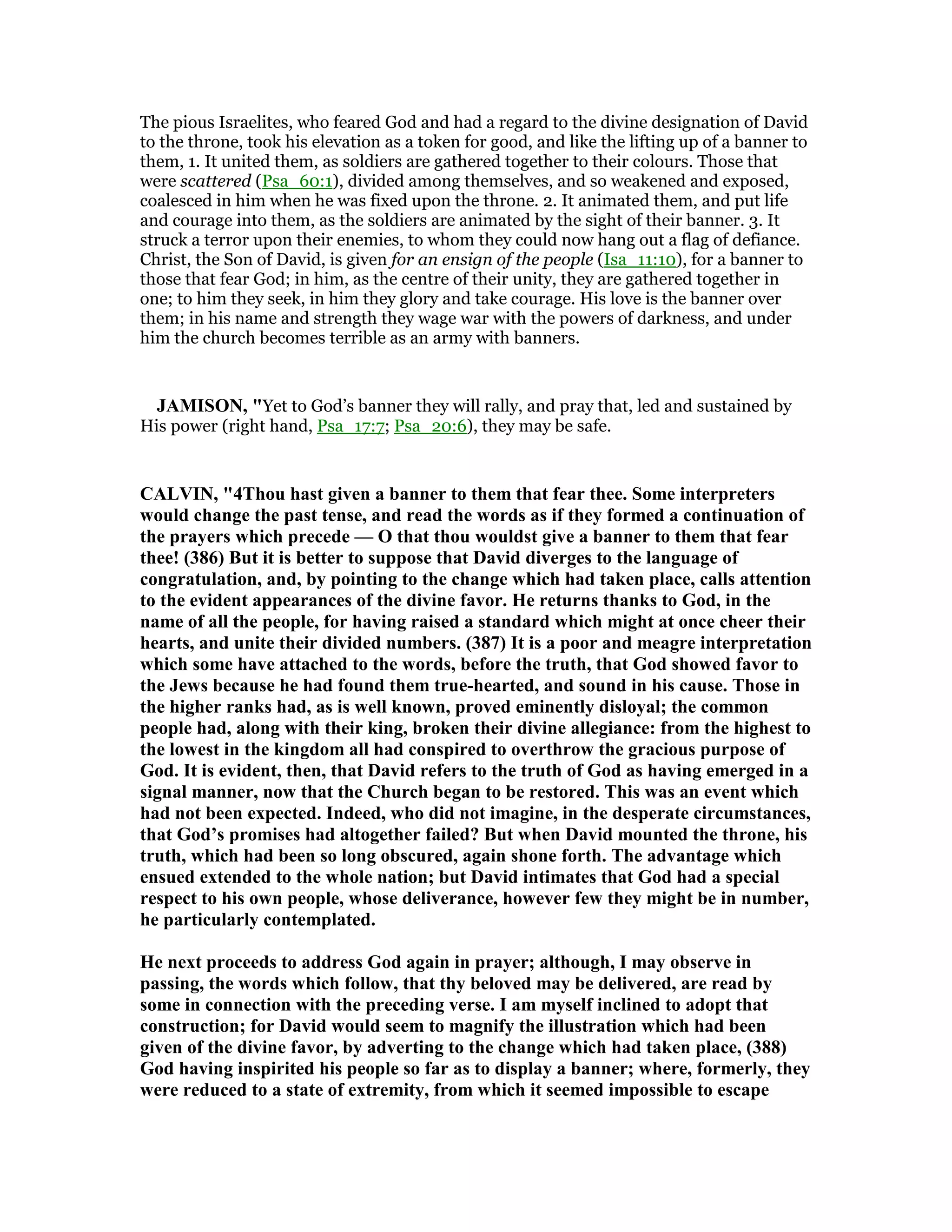The pious Israelites, who feared God and had a regard to the divine designation of David
to the throne, took his elevation as a token for good, and like the lifting up of a banner to
them, 1. It united them, as soldiers are gathered together to their colours. Those that
were scattered (Psa_60:1), divided among themselves, and so weakened and exposed,
coalesced in him when he was fixed upon the throne. 2. It animated them, and put life
and courage into them, as the soldiers are animated by the sight of their banner. 3. It
struck a terror upon their enemies, to whom they could now hang out a flag of defiance.
Christ, the Son of David, is given for an ensign of the people (Isa_11:10), for a banner to
those that fear God; in him, as the centre of their unity, they are gathered together in
one; to him they seek, in him they glory and take courage. His love is the banner over
them; in his name and strength they wage war with the powers of darkness, and under
him the church becomes terrible as an army with banners.
JAMISO , "Yet to God’s banner they will rally, and pray that, led and sustained by
His power (right hand, Psa_17:7; Psa_20:6), they may be safe.
CALVI , "4Thou hast given a banner to them that fear thee. Some interpreters
would change the past tense, and read the words as if they formed a continuation of
the prayers which precede — O that thou wouldst give a banner to them that fear
thee! (386) But it is better to suppose that David diverges to the language of
congratulation, and, by pointing to the change which had taken place, calls attention
to the evident appearances of the divine favor. He returns thanks to God, in the
name of all the people, for having raised a standard which might at once cheer their
hearts, and unite their divided numbers. (387) It is a poor and meagre interpretation
which some have attached to the words, before the truth, that God showed favor to
the Jews because he had found them true-hearted, and sound in his cause. Those in
the higher ranks had, as is well known, proved eminently disloyal; the common
people had, along with their king, broken their divine allegiance: from the highest to
the lowest in the kingdom all had conspired to overthrow the gracious purpose of
God. It is evident, then, that David refers to the truth of God as having emerged in a
signal manner, now that the Church began to be restored. This was an event which
had not been expected. Indeed, who did not imagine, in the desperate circumstances,
that God’s promises had altogether failed? But when David mounted the throne, his
truth, which had been so long obscured, again shone forth. The advantage which
ensued extended to the whole nation; but David intimates that God had a special
respect to his own people, whose deliverance, however few they might be in number,
he particularly contemplated.
He next proceeds to address God again in prayer; although, I may observe in
passing, the words which follow, that thy beloved may be delivered, are read by
some in connection with the preceding verse. I am myself inclined to adopt that
construction; for David would seem to magnify the illustration which had been
given of the divine favor, by adverting to the change which had taken place, (388)
God having inspirited his people so far as to display a banner; where, formerly, they
were reduced to a state of extremity, from which it seemed impossible to escape
 