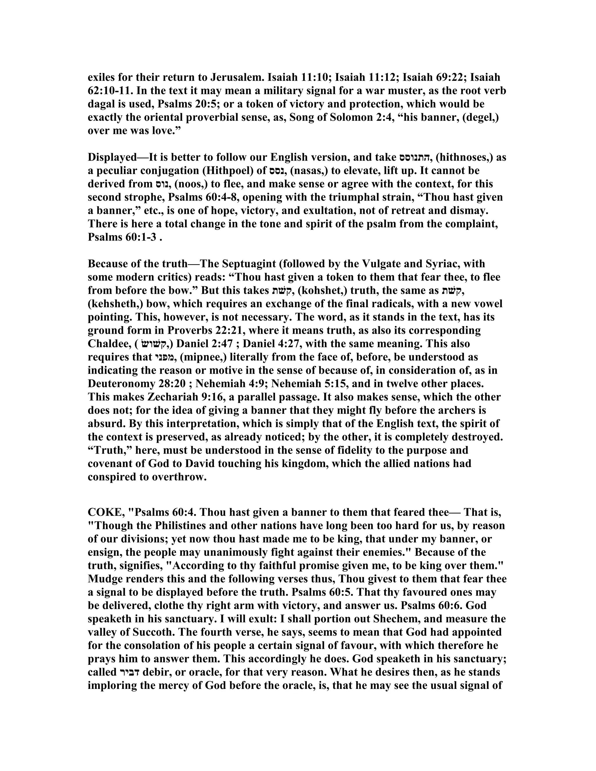 exiles for their return to Jerusalem. Isaiah 11:10; Isaiah 11:12; Isaiah 69:22; Isaiah
62:10-11. In the text it may mean a military signal for a war muster, as the root verb
dagal is used, Psalms 20:5; or a token of victory and protection, which would be
exactly the oriental proverbial sense, as, Song of Solomon 2:4, “his banner, (degel,)
over me was love.”
Displayed—It is better to follow our English version, and take ‫,התנוסס‬ (hithnoses,) as
a peculiar conjugation (Hithpoel) of ‫,נסס‬ (nasas,) to elevate, lift up. It cannot be
derived from ‫,נוס‬ (noos,) to flee, and make sense or agree with the context, for this
second strophe, Psalms 60:4-8, opening with the triumphal strain, “Thou hast given
a banner,” etc., is one of hope, victory, and exultation, not of retreat and dismay.
There is here a total change in the tone and spirit of the psalm from the complaint,
Psalms 60:1-3 .
Because of the truth—The Septuagint (followed by the Vulgate and Syriac, with
some modern critics) reads: “Thou hast given a token to them that fear thee, to flee
from before the bow.” But this takes ‫,קשׁת‬ (kohshet,) truth, the same as ‫,קשׁת‬
(kehsheth,) bow, which requires an exchange of the final radicals, with a new vowel
pointing. This, however, is not necessary. The word, as it stands in the text, has its
ground form in Proverbs 22:21, where it means truth, as also its corresponding
Chaldee, ( ‫),קשׁושׂ‬ Daniel 2:47 ; Daniel 4:27, with the same meaning. This also
requires that ‫,מפני‬ (mipnee,) literally from the face of, before, be understood as
indicating the reason or motive in the sense of because of, in consideration of, as in
Deuteronomy 28:20 ; ehemiah 4:9; ehemiah 5:15, and in twelve other places.
This makes Zechariah 9:16, a parallel passage. It also makes sense, which the other
does not; for the idea of giving a banner that they might fly before the archers is
absurd. By this interpretation, which is simply that of the English text, the spirit of
the context is preserved, as already noticed; by the other, it is completely destroyed.
“Truth,” here, must be understood in the sense of fidelity to the purpose and
covenant of God to David touching his kingdom, which the allied nations had
conspired to overthrow.
COKE, "Psalms 60:4. Thou hast given a banner to them that feared thee— That is,
"Though the Philistines and other nations have long been too hard for us, by reason
of our divisions; yet now thou hast made me to be king, that under my banner, or
ensign, the people may unanimously fight against their enemies." Because of the
truth, signifies, "According to thy faithful promise given me, to be king over them."
Mudge renders this and the following verses thus, Thou givest to them that fear thee
a signal to be displayed before the truth. Psalms 60:5. That thy favoured ones may
be delivered, clothe thy right arm with victory, and answer us. Psalms 60:6. God
speaketh in his sanctuary. I will exult: I shall portion out Shechem, and measure the
valley of Succoth. The fourth verse, he says, seems to mean that God had appointed
for the consolation of his people a certain signal of favour, with which therefore he
prays him to answer them. This accordingly he does. God speaketh in his sanctuary;
called ‫דביר‬ debir, or oracle, for that very reason. What he desires then, as he stands
imploring the mercy of God before the oracle, is, that he may see the usual signal of
 
