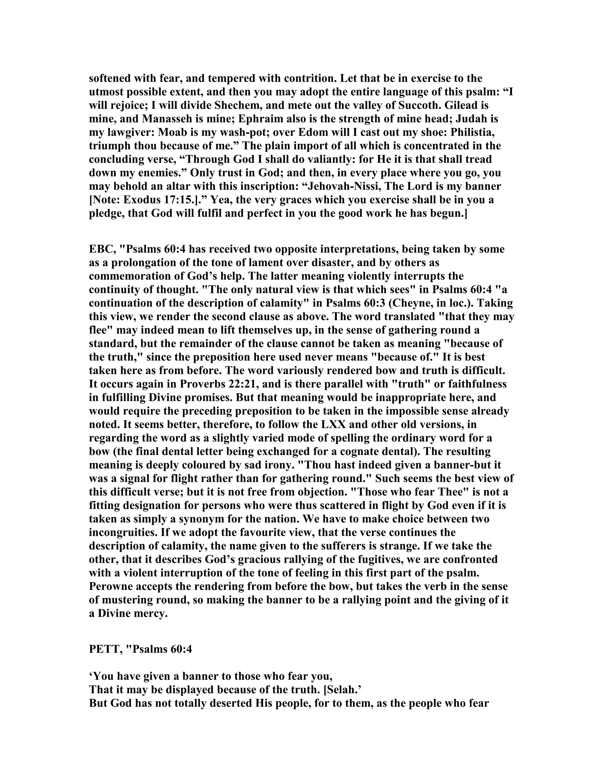 softened with fear, and tempered with contrition. Let that be in exercise to the
utmost possible extent, and then you may adopt the entire language of this psalm: “I
will rejoice; I will divide Shechem, and mete out the valley of Succoth. Gilead is
mine, and Manasseh is mine; Ephraim also is the strength of mine head; Judah is
my lawgiver: Moab is my wash-pot; over Edom will I cast out my shoe: Philistia,
triumph thou because of me.” The plain import of all which is concentrated in the
concluding verse, “Through God I shall do valiantly: for He it is that shall tread
down my enemies.” Only trust in God; and then, in every place where you go, you
may behold an altar with this inscription: “Jehovah- issi, The Lord is my banner
[ ote: Exodus 17:15.].” Yea, the very graces which you exercise shall be in you a
pledge, that God will fulfil and perfect in you the good work he has begun.]
EBC, "Psalms 60:4 has received two opposite interpretations, being taken by some
as a prolongation of the tone of lament over disaster, and by others as
commemoration of God’s help. The latter meaning violently interrupts the
continuity of thought. "The only natural view is that which sees" in Psalms 60:4 "a
continuation of the description of calamity" in Psalms 60:3 (Cheyne, in loc.). Taking
this view, we render the second clause as above. The word translated "that they may
flee" may indeed mean to lift themselves up, in the sense of gathering round a
standard, but the remainder of the clause cannot be taken as meaning "because of
the truth," since the preposition here used never means "because of." It is best
taken here as from before. The word variously rendered bow and truth is difficult.
It occurs again in Proverbs 22:21, and is there parallel with "truth" or faithfulness
in fulfilling Divine promises. But that meaning would be inappropriate here, and
would require the preceding preposition to be taken in the impossible sense already
noted. It seems better, therefore, to follow the LXX and other old versions, in
regarding the word as a slightly varied mode of spelling the ordinary word for a
bow (the final dental letter being exchanged for a cognate dental). The resulting
meaning is deeply coloured by sad irony. "Thou hast indeed given a banner-but it
was a signal for flight rather than for gathering round." Such seems the best view of
this difficult verse; but it is not free from objection. "Those who fear Thee" is not a
fitting designation for persons who were thus scattered in flight by God even if it is
taken as simply a synonym for the nation. We have to make choice between two
incongruities. If we adopt the favourite view, that the verse continues the
description of calamity, the name given to the sufferers is strange. If we take the
other, that it describes God’s gracious rallying of the fugitives, we are confronted
with a violent interruption of the tone of feeling in this first part of the psalm.
Perowne accepts the rendering from before the bow, but takes the verb in the sense
of mustering round, so making the banner to be a rallying point and the giving of it
a Divine mercy.
PETT, "Psalms 60:4
‘You have given a banner to those who fear you,
That it may be displayed because of the truth. [Selah.’
But God has not totally deserted His people, for to them, as the people who fear
 