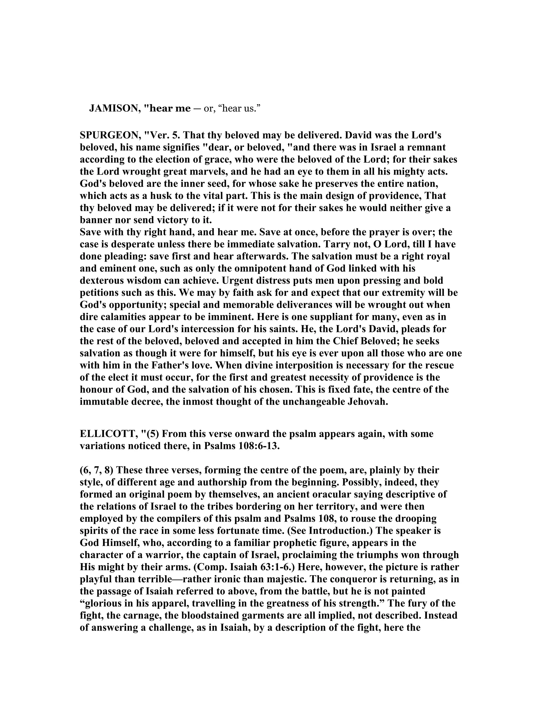 JAMISO , "hear me — or, “hear us.”
SPURGEO , "Ver. 5. That thy beloved may be delivered. David was the Lord's
beloved, his name signifies "dear, or beloved, "and there was in Israel a remnant
according to the election of grace, who were the beloved of the Lord; for their sakes
the Lord wrought great marvels, and he had an eye to them in all his mighty acts.
God's beloved are the inner seed, for whose sake he preserves the entire nation,
which acts as a husk to the vital part. This is the main design of providence, That
thy beloved may be delivered; if it were not for their sakes he would neither give a
banner nor send victory to it.
Save with thy right hand, and hear me. Save at once, before the prayer is over; the
case is desperate unless there be immediate salvation. Tarry not, O Lord, till I have
done pleading: save first and hear afterwards. The salvation must be a right royal
and eminent one, such as only the omnipotent hand of God linked with his
dexterous wisdom can achieve. Urgent distress puts men upon pressing and bold
petitions such as this. We may by faith ask for and expect that our extremity will be
God's opportunity; special and memorable deliverances will be wrought out when
dire calamities appear to be imminent. Here is one suppliant for many, even as in
the case of our Lord's intercession for his saints. He, the Lord's David, pleads for
the rest of the beloved, beloved and accepted in him the Chief Beloved; he seeks
salvation as though it were for himself, but his eye is ever upon all those who are one
with him in the Father's love. When divine interposition is necessary for the rescue
of the elect it must occur, for the first and greatest necessity of providence is the
honour of God, and the salvation of his chosen. This is fixed fate, the centre of the
immutable decree, the inmost thought of the unchangeable Jehovah.
ELLICOTT, "(5) From this verse onward the psalm appears again, with some
variations noticed there, in Psalms 108:6-13.
(6, 7, 8) These three verses, forming the centre of the poem, are, plainly by their
style, of different age and authorship from the beginning. Possibly, indeed, they
formed an original poem by themselves, an ancient oracular saying descriptive of
the relations of Israel to the tribes bordering on her territory, and were then
employed by the compilers of this psalm and Psalms 108, to rouse the drooping
spirits of the race in some less fortunate time. (See Introduction.) The speaker is
God Himself, who, according to a familiar prophetic figure, appears in the
character of a warrior, the captain of Israel, proclaiming the triumphs won through
His might by their arms. (Comp. Isaiah 63:1-6.) Here, however, the picture is rather
playful than terrible—rather ironic than majestic. The conqueror is returning, as in
the passage of Isaiah referred to above, from the battle, but he is not painted
“glorious in his apparel, travelling in the greatness of his strength.” The fury of the
fight, the carnage, the bloodstained garments are all implied, not described. Instead
of answering a challenge, as in Isaiah, by a description of the fight, here the
 