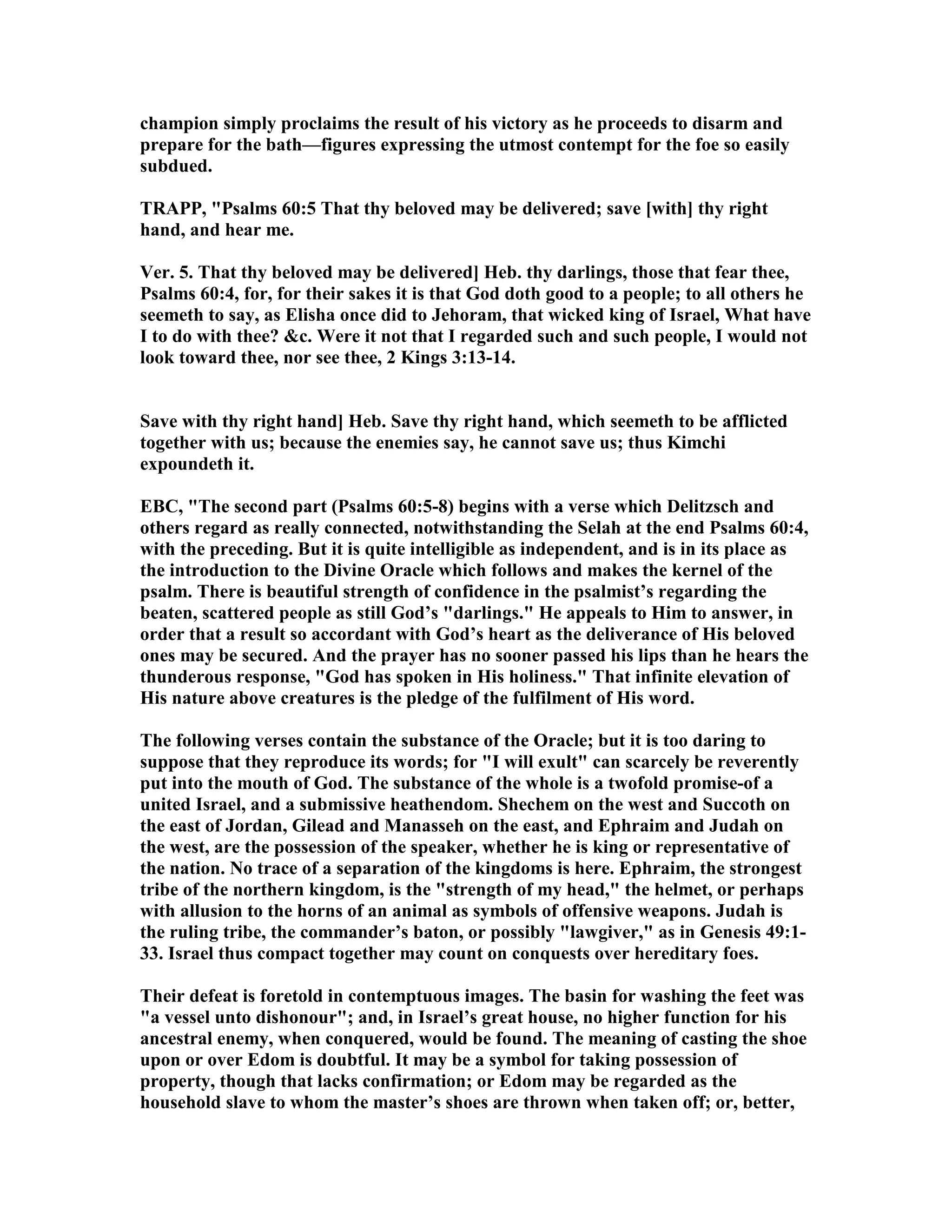 champion simply proclaims the result of his victory as he proceeds to disarm and
prepare for the bath—figures expressing the utmost contempt for the foe so easily
subdued.
TRAPP, "Psalms 60:5 That thy beloved may be delivered; save [with] thy right
hand, and hear me.
Ver. 5. That thy beloved may be delivered] Heb. thy darlings, those that fear thee,
Psalms 60:4, for, for their sakes it is that God doth good to a people; to all others he
seemeth to say, as Elisha once did to Jehoram, that wicked king of Israel, What have
I to do with thee? &c. Were it not that I regarded such and such people, I would not
look toward thee, nor see thee, 2 Kings 3:13-14.
Save with thy right hand] Heb. Save thy right hand, which seemeth to be afflicted
together with us; because the enemies say, he cannot save us; thus Kimchi
expoundeth it.
EBC, "The second part (Psalms 60:5-8) begins with a verse which Delitzsch and
others regard as really connected, notwithstanding the Selah at the end Psalms 60:4,
with the preceding. But it is quite intelligible as independent, and is in its place as
the introduction to the Divine Oracle which follows and makes the kernel of the
psalm. There is beautiful strength of confidence in the psalmist’s regarding the
beaten, scattered people as still God’s "darlings." He appeals to Him to answer, in
order that a result so accordant with God’s heart as the deliverance of His beloved
ones may be secured. And the prayer has no sooner passed his lips than he hears the
thunderous response, "God has spoken in His holiness." That infinite elevation of
His nature above creatures is the pledge of the fulfilment of His word.
The following verses contain the substance of the Oracle; but it is too daring to
suppose that they reproduce its words; for "I will exult" can scarcely be reverently
put into the mouth of God. The substance of the whole is a twofold promise-of a
united Israel, and a submissive heathendom. Shechem on the west and Succoth on
the east of Jordan, Gilead and Manasseh on the east, and Ephraim and Judah on
the west, are the possession of the speaker, whether he is king or representative of
the nation. o trace of a separation of the kingdoms is here. Ephraim, the strongest
tribe of the northern kingdom, is the "strength of my head," the helmet, or perhaps
with allusion to the horns of an animal as symbols of offensive weapons. Judah is
the ruling tribe, the commander’s baton, or possibly "lawgiver," as in Genesis 49:1-
33. Israel thus compact together may count on conquests over hereditary foes.
Their defeat is foretold in contemptuous images. The basin for washing the feet was
"a vessel unto dishonour"; and, in Israel’s great house, no higher function for his
ancestral enemy, when conquered, would be found. The meaning of casting the shoe
upon or over Edom is doubtful. It may be a symbol for taking possession of
property, though that lacks confirmation; or Edom may be regarded as the
household slave to whom the master’s shoes are thrown when taken off; or, better,
 