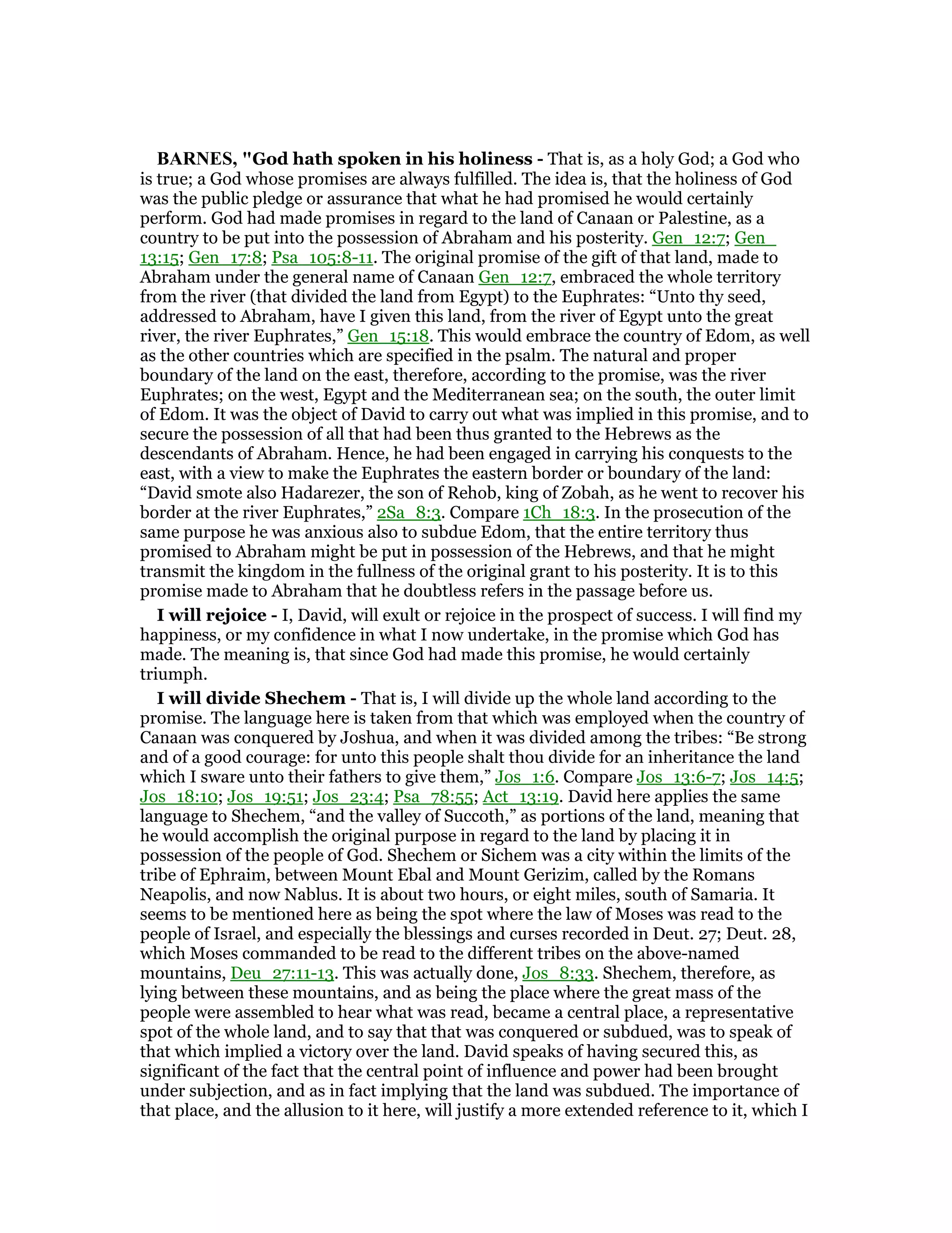 BAR ES, "God hath spoken in his holiness - That is, as a holy God; a God who
is true; a God whose promises are always fulfilled. The idea is, that the holiness of God
was the public pledge or assurance that what he had promised he would certainly
perform. God had made promises in regard to the land of Canaan or Palestine, as a
country to be put into the possession of Abraham and his posterity. Gen_12:7; Gen_
13:15; Gen_17:8; Psa_105:8-11. The original promise of the gift of that land, made to
Abraham under the general name of Canaan Gen_12:7, embraced the whole territory
from the river (that divided the land from Egypt) to the Euphrates: “Unto thy seed,
addressed to Abraham, have I given this land, from the river of Egypt unto the great
river, the river Euphrates,” Gen_15:18. This would embrace the country of Edom, as well
as the other countries which are specified in the psalm. The natural and proper
boundary of the land on the east, therefore, according to the promise, was the river
Euphrates; on the west, Egypt and the Mediterranean sea; on the south, the outer limit
of Edom. It was the object of David to carry out what was implied in this promise, and to
secure the possession of all that had been thus granted to the Hebrews as the
descendants of Abraham. Hence, he had been engaged in carrying his conquests to the
east, with a view to make the Euphrates the eastern border or boundary of the land:
“David smote also Hadarezer, the son of Rehob, king of Zobah, as he went to recover his
border at the river Euphrates,” 2Sa_8:3. Compare 1Ch_18:3. In the prosecution of the
same purpose he was anxious also to subdue Edom, that the entire territory thus
promised to Abraham might be put in possession of the Hebrews, and that he might
transmit the kingdom in the fullness of the original grant to his posterity. It is to this
promise made to Abraham that he doubtless refers in the passage before us.
I will rejoice - I, David, will exult or rejoice in the prospect of success. I will find my
happiness, or my confidence in what I now undertake, in the promise which God has
made. The meaning is, that since God had made this promise, he would certainly
triumph.
I will divide Shechem - That is, I will divide up the whole land according to the
promise. The language here is taken from that which was employed when the country of
Canaan was conquered by Joshua, and when it was divided among the tribes: “Be strong
and of a good courage: for unto this people shalt thou divide for an inheritance the land
which I sware unto their fathers to give them,” Jos_1:6. Compare Jos_13:6-7; Jos_14:5;
Jos_18:10; Jos_19:51; Jos_23:4; Psa_78:55; Act_13:19. David here applies the same
language to Shechem, “and the valley of Succoth,” as portions of the land, meaning that
he would accomplish the original purpose in regard to the land by placing it in
possession of the people of God. Shechem or Sichem was a city within the limits of the
tribe of Ephraim, between Mount Ebal and Mount Gerizim, called by the Romans
Neapolis, and now Nablus. It is about two hours, or eight miles, south of Samaria. It
seems to be mentioned here as being the spot where the law of Moses was read to the
people of Israel, and especially the blessings and curses recorded in Deut. 27; Deut. 28,
which Moses commanded to be read to the different tribes on the above-named
mountains, Deu_27:11-13. This was actually done, Jos_8:33. Shechem, therefore, as
lying between these mountains, and as being the place where the great mass of the
people were assembled to hear what was read, became a central place, a representative
spot of the whole land, and to say that that was conquered or subdued, was to speak of
that which implied a victory over the land. David speaks of having secured this, as
significant of the fact that the central point of influence and power had been brought
under subjection, and as in fact implying that the land was subdued. The importance of
that place, and the allusion to it here, will justify a more extended reference to it, which I
 