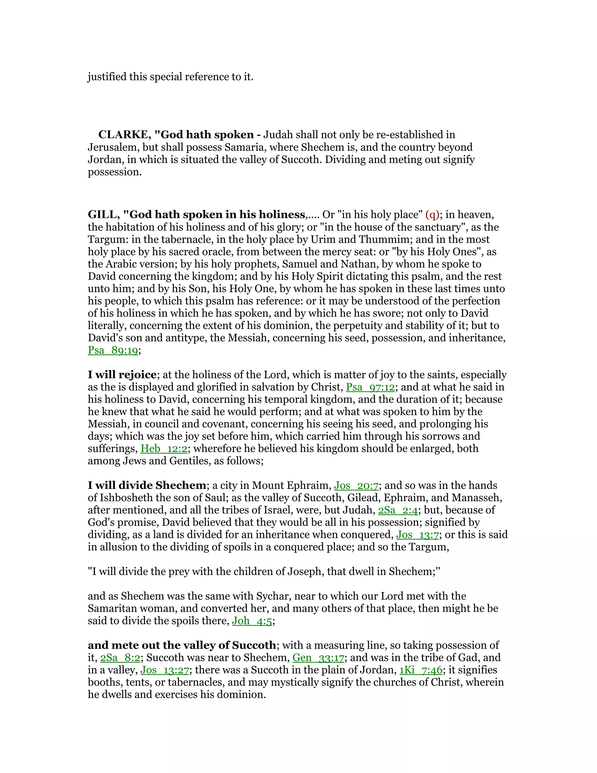 justified this special reference to it.
CLARKE, "God hath spoken - Judah shall not only be re-established in
Jerusalem, but shall possess Samaria, where Shechem is, and the country beyond
Jordan, in which is situated the valley of Succoth. Dividing and meting out signify
possession.
GILL, "God hath spoken in his holiness,.... Or "in his holy place" (q); in heaven,
the habitation of his holiness and of his glory; or "in the house of the sanctuary", as the
Targum: in the tabernacle, in the holy place by Urim and Thummim; and in the most
holy place by his sacred oracle, from between the mercy seat: or "by his Holy Ones", as
the Arabic version; by his holy prophets, Samuel and Nathan, by whom he spoke to
David concerning the kingdom; and by his Holy Spirit dictating this psalm, and the rest
unto him; and by his Son, his Holy One, by whom he has spoken in these last times unto
his people, to which this psalm has reference: or it may be understood of the perfection
of his holiness in which he has spoken, and by which he has swore; not only to David
literally, concerning the extent of his dominion, the perpetuity and stability of it; but to
David's son and antitype, the Messiah, concerning his seed, possession, and inheritance,
Psa_89:19;
I will rejoice; at the holiness of the Lord, which is matter of joy to the saints, especially
as the is displayed and glorified in salvation by Christ, Psa_97:12; and at what he said in
his holiness to David, concerning his temporal kingdom, and the duration of it; because
he knew that what he said he would perform; and at what was spoken to him by the
Messiah, in council and covenant, concerning his seeing his seed, and prolonging his
days; which was the joy set before him, which carried him through his sorrows and
sufferings, Heb_12:2; wherefore he believed his kingdom should be enlarged, both
among Jews and Gentiles, as follows;
I will divide Shechem; a city in Mount Ephraim, Jos_20:7; and so was in the hands
of Ishbosheth the son of Saul; as the valley of Succoth, Gilead, Ephraim, and Manasseh,
after mentioned, and all the tribes of Israel, were, but Judah, 2Sa_2:4; but, because of
God's promise, David believed that they would be all in his possession; signified by
dividing, as a land is divided for an inheritance when conquered, Jos_13:7; or this is said
in allusion to the dividing of spoils in a conquered place; and so the Targum,
"I will divide the prey with the children of Joseph, that dwell in Shechem;''
and as Shechem was the same with Sychar, near to which our Lord met with the
Samaritan woman, and converted her, and many others of that place, then might he be
said to divide the spoils there, Joh_4:5;
and mete out the valley of Succoth; with a measuring line, so taking possession of
it, 2Sa_8:2; Succoth was near to Shechem, Gen_33:17; and was in the tribe of Gad, and
in a valley, Jos_13:27; there was a Succoth in the plain of Jordan, 1Ki_7:46; it signifies
booths, tents, or tabernacles, and may mystically signify the churches of Christ, wherein
he dwells and exercises his dominion.
 
