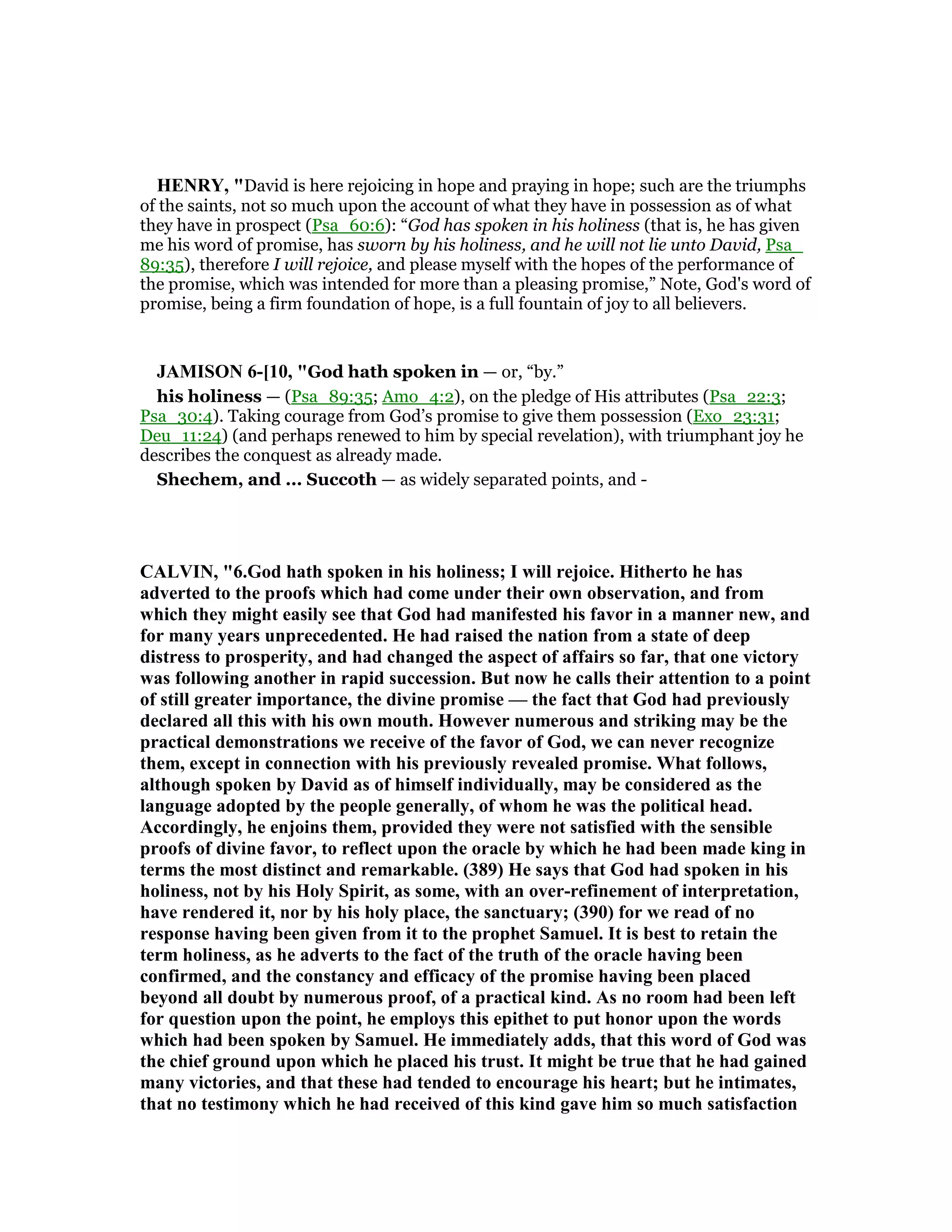 HE RY, "David is here rejoicing in hope and praying in hope; such are the triumphs
of the saints, not so much upon the account of what they have in possession as of what
they have in prospect (Psa_60:6): “God has spoken in his holiness (that is, he has given
me his word of promise, has sworn by his holiness, and he will not lie unto David, Psa_
89:35), therefore I will rejoice, and please myself with the hopes of the performance of
the promise, which was intended for more than a pleasing promise,” Note, God's word of
promise, being a firm foundation of hope, is a full fountain of joy to all believers.
JAMISO 6-[10, "God hath spoken in — or, “by.”
his holiness — (Psa_89:35; Amo_4:2), on the pledge of His attributes (Psa_22:3;
Psa_30:4). Taking courage from God’s promise to give them possession (Exo_23:31;
Deu_11:24) (and perhaps renewed to him by special revelation), with triumphant joy he
describes the conquest as already made.
Shechem, and ... Succoth — as widely separated points, and -
CALVI , "6.God hath spoken in his holiness; I will rejoice. Hitherto he has
adverted to the proofs which had come under their own observation, and from
which they might easily see that God had manifested his favor in a manner new, and
for many years unprecedented. He had raised the nation from a state of deep
distress to prosperity, and had changed the aspect of affairs so far, that one victory
was following another in rapid succession. But now he calls their attention to a point
of still greater importance, the divine promise — the fact that God had previously
declared all this with his own mouth. However numerous and striking may be the
practical demonstrations we receive of the favor of God, we can never recognize
them, except in connection with his previously revealed promise. What follows,
although spoken by David as of himself individually, may be considered as the
language adopted by the people generally, of whom he was the political head.
Accordingly, he enjoins them, provided they were not satisfied with the sensible
proofs of divine favor, to reflect upon the oracle by which he had been made king in
terms the most distinct and remarkable. (389) He says that God had spoken in his
holiness, not by his Holy Spirit, as some, with an over-refinement of interpretation,
have rendered it, nor by his holy place, the sanctuary; (390) for we read of no
response having been given from it to the prophet Samuel. It is best to retain the
term holiness, as he adverts to the fact of the truth of the oracle having been
confirmed, and the constancy and efficacy of the promise having been placed
beyond all doubt by numerous proof, of a practical kind. As no room had been left
for question upon the point, he employs this epithet to put honor upon the words
which had been spoken by Samuel. He immediately adds, that this word of God was
the chief ground upon which he placed his trust. It might be true that he had gained
many victories, and that these had tended to encourage his heart; but he intimates,
that no testimony which he had received of this kind gave him so much satisfaction
 