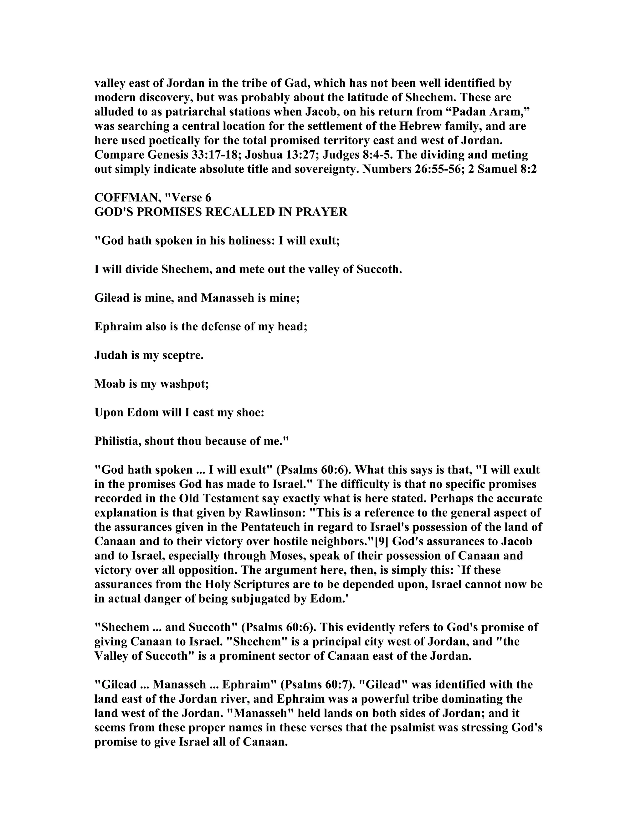 valley east of Jordan in the tribe of Gad, which has not been well identified by
modern discovery, but was probably about the latitude of Shechem. These are
alluded to as patriarchal stations when Jacob, on his return from “Padan Aram,”
was searching a central location for the settlement of the Hebrew family, and are
here used poetically for the total promised territory east and west of Jordan.
Compare Genesis 33:17-18; Joshua 13:27; Judges 8:4-5. The dividing and meting
out simply indicate absolute title and sovereignty. umbers 26:55-56; 2 Samuel 8:2
COFFMA , "Verse 6
GOD'S PROMISES RECALLED I PRAYER
"God hath spoken in his holiness: I will exult;
I will divide Shechem, and mete out the valley of Succoth.
Gilead is mine, and Manasseh is mine;
Ephraim also is the defense of my head;
Judah is my sceptre.
Moab is my washpot;
Upon Edom will I cast my shoe:
Philistia, shout thou because of me."
"God hath spoken ... I will exult" (Psalms 60:6). What this says is that, "I will exult
in the promises God has made to Israel." The difficulty is that no specific promises
recorded in the Old Testament say exactly what is here stated. Perhaps the accurate
explanation is that given by Rawlinson: "This is a reference to the general aspect of
the assurances given in the Pentateuch in regard to Israel's possession of the land of
Canaan and to their victory over hostile neighbors."[9] God's assurances to Jacob
and to Israel, especially through Moses, speak of their possession of Canaan and
victory over all opposition. The argument here, then, is simply this: `If these
assurances from the Holy Scriptures are to be depended upon, Israel cannot now be
in actual danger of being subjugated by Edom.'
"Shechem ... and Succoth" (Psalms 60:6). This evidently refers to God's promise of
giving Canaan to Israel. "Shechem" is a principal city west of Jordan, and "the
Valley of Succoth" is a prominent sector of Canaan east of the Jordan.
"Gilead ... Manasseh ... Ephraim" (Psalms 60:7). "Gilead" was identified with the
land east of the Jordan river, and Ephraim was a powerful tribe dominating the
land west of the Jordan. "Manasseh" held lands on both sides of Jordan; and it
seems from these proper names in these verses that the psalmist was stressing God's
promise to give Israel all of Canaan.
 