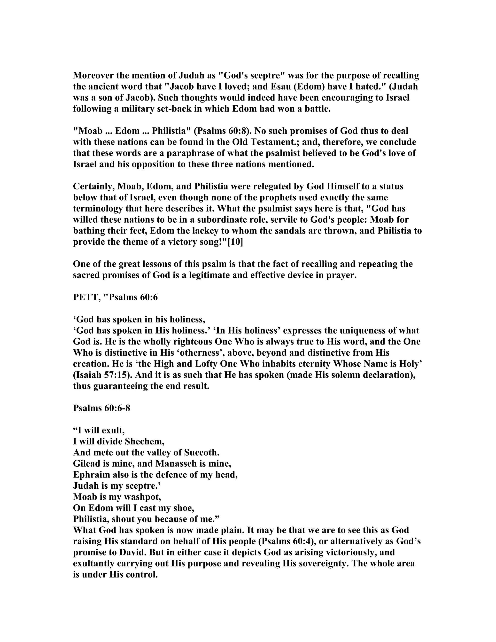 Moreover the mention of Judah as "God's sceptre" was for the purpose of recalling
the ancient word that "Jacob have I loved; and Esau (Edom) have I hated." (Judah
was a son of Jacob). Such thoughts would indeed have been encouraging to Israel
following a military set-back in which Edom had won a battle.
"Moab ... Edom ... Philistia" (Psalms 60:8). o such promises of God thus to deal
with these nations can be found in the Old Testament.; and, therefore, we conclude
that these words are a paraphrase of what the psalmist believed to be God's love of
Israel and his opposition to these three nations mentioned.
Certainly, Moab, Edom, and Philistia were relegated by God Himself to a status
below that of Israel, even though none of the prophets used exactly the same
terminology that here describes it. What the psalmist says here is that, "God has
willed these nations to be in a subordinate role, servile to God's people: Moab for
bathing their feet, Edom the lackey to whom the sandals are thrown, and Philistia to
provide the theme of a victory song!"[10]
One of the great lessons of this psalm is that the fact of recalling and repeating the
sacred promises of God is a legitimate and effective device in prayer.
PETT, "Psalms 60:6
‘God has spoken in his holiness,
‘God has spoken in His holiness.’ ‘In His holiness’ expresses the uniqueness of what
God is. He is the wholly righteous One Who is always true to His word, and the One
Who is distinctive in His ‘otherness’, above, beyond and distinctive from His
creation. He is ‘the High and Lofty One Who inhabits eternity Whose ame is Holy’
(Isaiah 57:15). And it is as such that He has spoken (made His solemn declaration),
thus guaranteeing the end result.
Psalms 60:6-8
“I will exult,
I will divide Shechem,
And mete out the valley of Succoth.
Gilead is mine, and Manasseh is mine,
Ephraim also is the defence of my head,
Judah is my sceptre.’
Moab is my washpot,
On Edom will I cast my shoe,
Philistia, shout you because of me.”
What God has spoken is now made plain. It may be that we are to see this as God
raising His standard on behalf of His people (Psalms 60:4), or alternatively as God’s
promise to David. But in either case it depicts God as arising victoriously, and
exultantly carrying out His purpose and revealing His sovereignty. The whole area
is under His control.
 