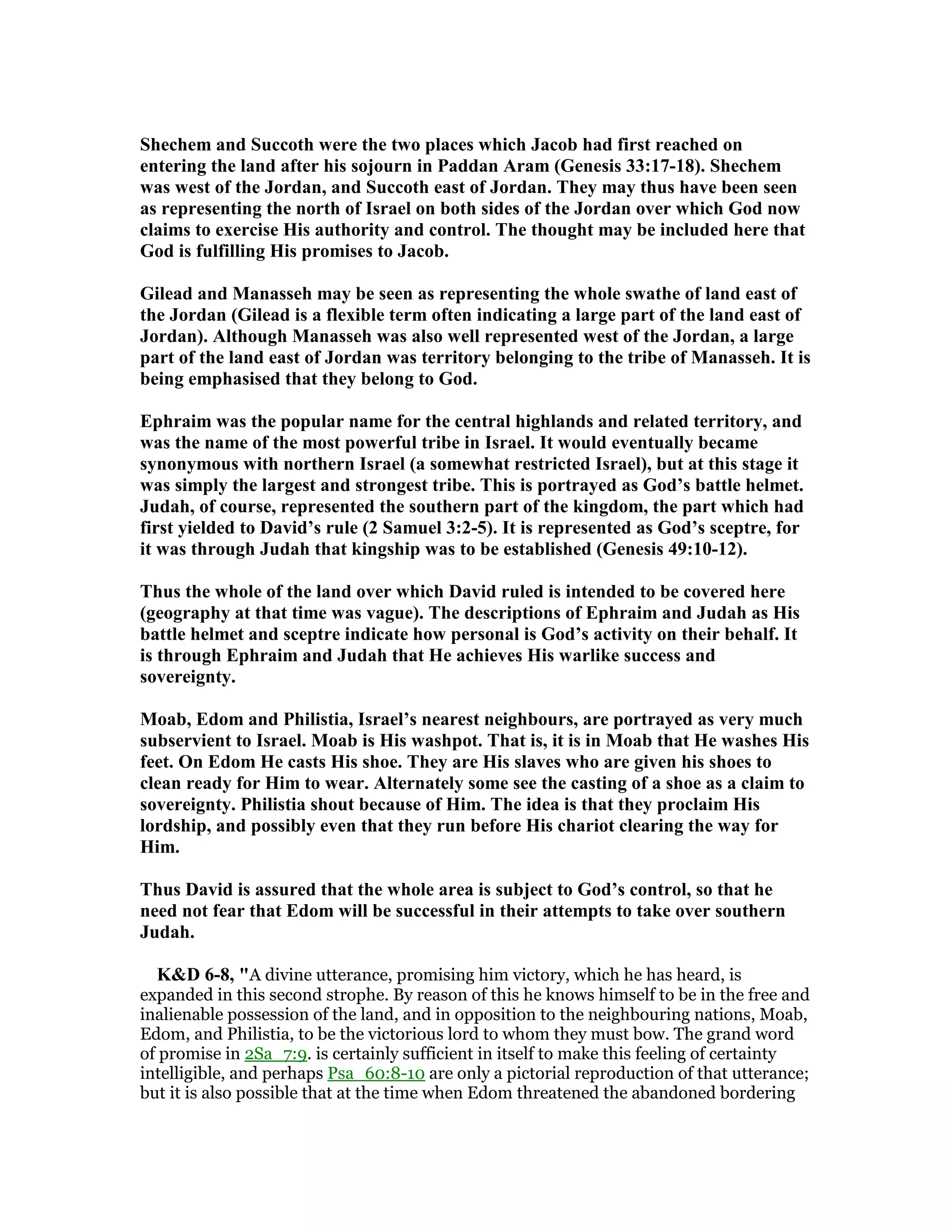Shechem and Succoth were the two places which Jacob had first reached on
entering the land after his sojourn in Paddan Aram (Genesis 33:17-18). Shechem
was west of the Jordan, and Succoth east of Jordan. They may thus have been seen
as representing the north of Israel on both sides of the Jordan over which God now
claims to exercise His authority and control. The thought may be included here that
God is fulfilling His promises to Jacob.
Gilead and Manasseh may be seen as representing the whole swathe of land east of
the Jordan (Gilead is a flexible term often indicating a large part of the land east of
Jordan). Although Manasseh was also well represented west of the Jordan, a large
part of the land east of Jordan was territory belonging to the tribe of Manasseh. It is
being emphasised that they belong to God.
Ephraim was the popular name for the central highlands and related territory, and
was the name of the most powerful tribe in Israel. It would eventually became
synonymous with northern Israel (a somewhat restricted Israel), but at this stage it
was simply the largest and strongest tribe. This is portrayed as God’s battle helmet.
Judah, of course, represented the southern part of the kingdom, the part which had
first yielded to David’s rule (2 Samuel 3:2-5). It is represented as God’s sceptre, for
it was through Judah that kingship was to be established (Genesis 49:10-12).
Thus the whole of the land over which David ruled is intended to be covered here
(geography at that time was vague). The descriptions of Ephraim and Judah as His
battle helmet and sceptre indicate how personal is God’s activity on their behalf. It
is through Ephraim and Judah that He achieves His warlike success and
sovereignty.
Moab, Edom and Philistia, Israel’s nearest neighbours, are portrayed as very much
subservient to Israel. Moab is His washpot. That is, it is in Moab that He washes His
feet. On Edom He casts His shoe. They are His slaves who are given his shoes to
clean ready for Him to wear. Alternately some see the casting of a shoe as a claim to
sovereignty. Philistia shout because of Him. The idea is that they proclaim His
lordship, and possibly even that they run before His chariot clearing the way for
Him.
Thus David is assured that the whole area is subject to God’s control, so that he
need not fear that Edom will be successful in their attempts to take over southern
Judah.
K&D 6-8, "A divine utterance, promising him victory, which he has heard, is
expanded in this second strophe. By reason of this he knows himself to be in the free and
inalienable possession of the land, and in opposition to the neighbouring nations, Moab,
Edom, and Philistia, to be the victorious lord to whom they must bow. The grand word
of promise in 2Sa_7:9. is certainly sufficient in itself to make this feeling of certainty
intelligible, and perhaps Psa_60:8-10 are only a pictorial reproduction of that utterance;
but it is also possible that at the time when Edom threatened the abandoned bordering
 