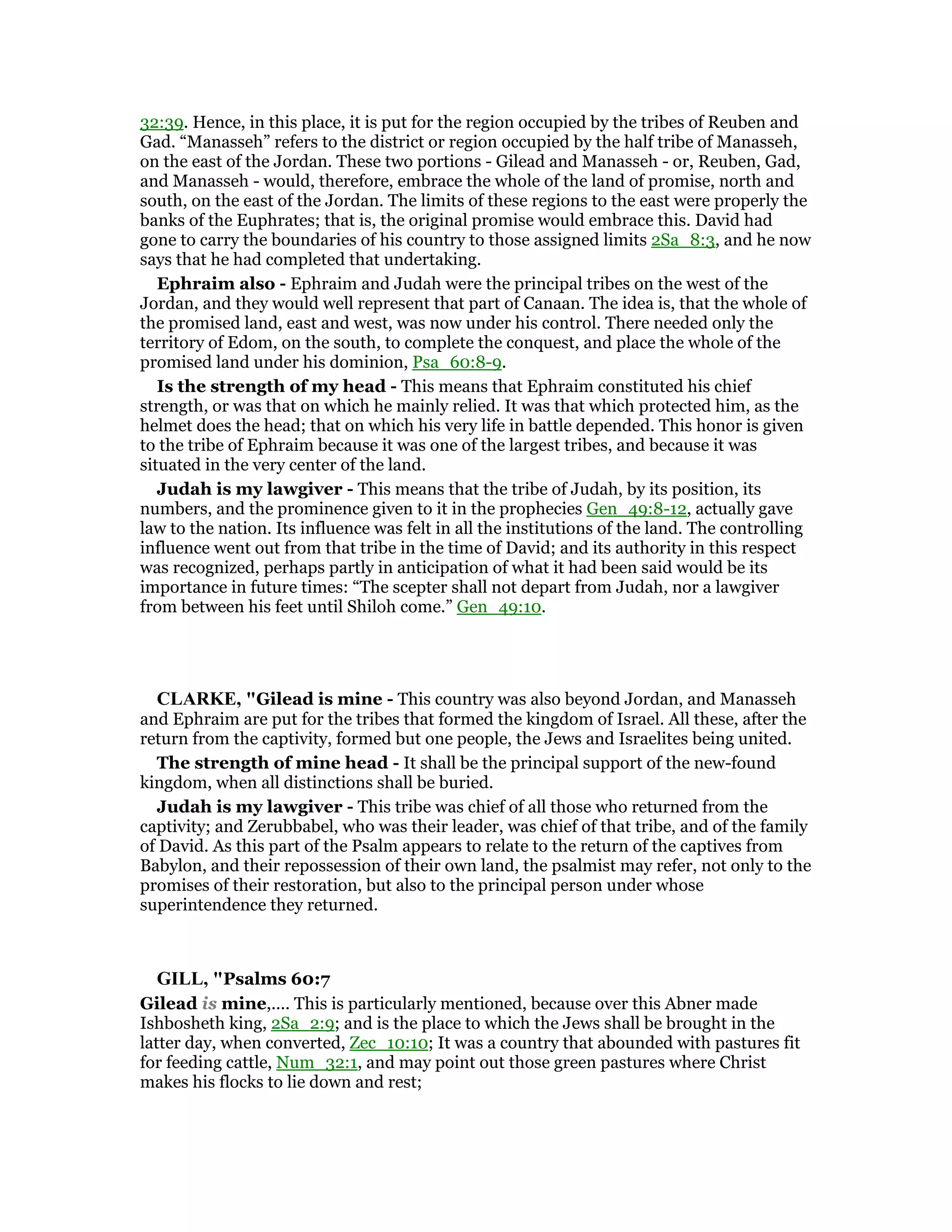 32:39. Hence, in this place, it is put for the region occupied by the tribes of Reuben and
Gad. “Manasseh” refers to the district or region occupied by the half tribe of Manasseh,
on the east of the Jordan. These two portions - Gilead and Manasseh - or, Reuben, Gad,
and Manasseh - would, therefore, embrace the whole of the land of promise, north and
south, on the east of the Jordan. The limits of these regions to the east were properly the
banks of the Euphrates; that is, the original promise would embrace this. David had
gone to carry the boundaries of his country to those assigned limits 2Sa_8:3, and he now
says that he had completed that undertaking.
Ephraim also - Ephraim and Judah were the principal tribes on the west of the
Jordan, and they would well represent that part of Canaan. The idea is, that the whole of
the promised land, east and west, was now under his control. There needed only the
territory of Edom, on the south, to complete the conquest, and place the whole of the
promised land under his dominion, Psa_60:8-9.
Is the strength of my head - This means that Ephraim constituted his chief
strength, or was that on which he mainly relied. It was that which protected him, as the
helmet does the head; that on which his very life in battle depended. This honor is given
to the tribe of Ephraim because it was one of the largest tribes, and because it was
situated in the very center of the land.
Judah is my lawgiver - This means that the tribe of Judah, by its position, its
numbers, and the prominence given to it in the prophecies Gen_49:8-12, actually gave
law to the nation. Its influence was felt in all the institutions of the land. The controlling
influence went out from that tribe in the time of David; and its authority in this respect
was recognized, perhaps partly in anticipation of what it had been said would be its
importance in future times: “The scepter shall not depart from Judah, nor a lawgiver
from between his feet until Shiloh come.” Gen_49:10.
CLARKE, "Gilead is mine - This country was also beyond Jordan, and Manasseh
and Ephraim are put for the tribes that formed the kingdom of Israel. All these, after the
return from the captivity, formed but one people, the Jews and Israelites being united.
The strength of mine head - It shall be the principal support of the new-found
kingdom, when all distinctions shall be buried.
Judah is my lawgiver - This tribe was chief of all those who returned from the
captivity; and Zerubbabel, who was their leader, was chief of that tribe, and of the family
of David. As this part of the Psalm appears to relate to the return of the captives from
Babylon, and their repossession of their own land, the psalmist may refer, not only to the
promises of their restoration, but also to the principal person under whose
superintendence they returned.
GILL, "Psalms 60:7
Gilead is mine,.... This is particularly mentioned, because over this Abner made
Ishbosheth king, 2Sa_2:9; and is the place to which the Jews shall be brought in the
latter day, when converted, Zec_10:10; It was a country that abounded with pastures fit
for feeding cattle, Num_32:1, and may point out those green pastures where Christ
makes his flocks to lie down and rest;
 