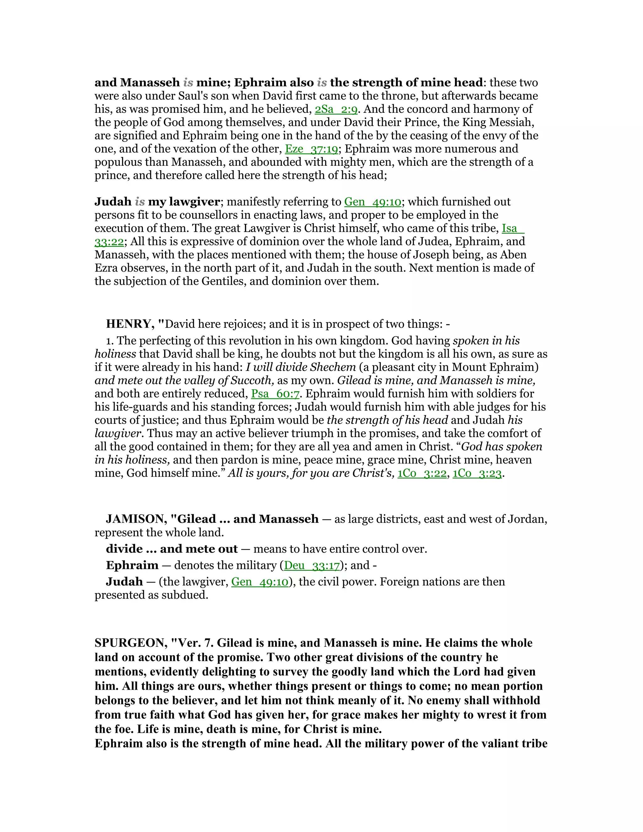 and Manasseh is mine; Ephraim also is the strength of mine head: these two
were also under Saul's son when David first came to the throne, but afterwards became
his, as was promised him, and he believed, 2Sa_2:9. And the concord and harmony of
the people of God among themselves, and under David their Prince, the King Messiah,
are signified and Ephraim being one in the hand of the by the ceasing of the envy of the
one, and of the vexation of the other, Eze_37:19; Ephraim was more numerous and
populous than Manasseh, and abounded with mighty men, which are the strength of a
prince, and therefore called here the strength of his head;
Judah is my lawgiver; manifestly referring to Gen_49:10; which furnished out
persons fit to be counsellors in enacting laws, and proper to be employed in the
execution of them. The great Lawgiver is Christ himself, who came of this tribe, Isa_
33:22; All this is expressive of dominion over the whole land of Judea, Ephraim, and
Manasseh, with the places mentioned with them; the house of Joseph being, as Aben
Ezra observes, in the north part of it, and Judah in the south. Next mention is made of
the subjection of the Gentiles, and dominion over them.
HE RY, "David here rejoices; and it is in prospect of two things: -
1. The perfecting of this revolution in his own kingdom. God having spoken in his
holiness that David shall be king, he doubts not but the kingdom is all his own, as sure as
if it were already in his hand: I will divide Shechem (a pleasant city in Mount Ephraim)
and mete out the valley of Succoth, as my own. Gilead is mine, and Manasseh is mine,
and both are entirely reduced, Psa_60:7. Ephraim would furnish him with soldiers for
his life-guards and his standing forces; Judah would furnish him with able judges for his
courts of justice; and thus Ephraim would be the strength of his head and Judah his
lawgiver. Thus may an active believer triumph in the promises, and take the comfort of
all the good contained in them; for they are all yea and amen in Christ. “God has spoken
in his holiness, and then pardon is mine, peace mine, grace mine, Christ mine, heaven
mine, God himself mine.” All is yours, for you are Christ's, 1Co_3:22, 1Co_3:23.
JAMISO , "Gilead ... and Manasseh — as large districts, east and west of Jordan,
represent the whole land.
divide ... and mete out — means to have entire control over.
Ephraim — denotes the military (Deu_33:17); and -
Judah — (the lawgiver, Gen_49:10), the civil power. Foreign nations are then
presented as subdued.
SPURGEO , "Ver. 7. Gilead is mine, and Manasseh is mine. He claims the whole
land on account of the promise. Two other great divisions of the country he
mentions, evidently delighting to survey the goodly land which the Lord had given
him. All things are ours, whether things present or things to come; no mean portion
belongs to the believer, and let him not think meanly of it. o enemy shall withhold
from true faith what God has given her, for grace makes her mighty to wrest it from
the foe. Life is mine, death is mine, for Christ is mine.
Ephraim also is the strength of mine head. All the military power of the valiant tribe
 