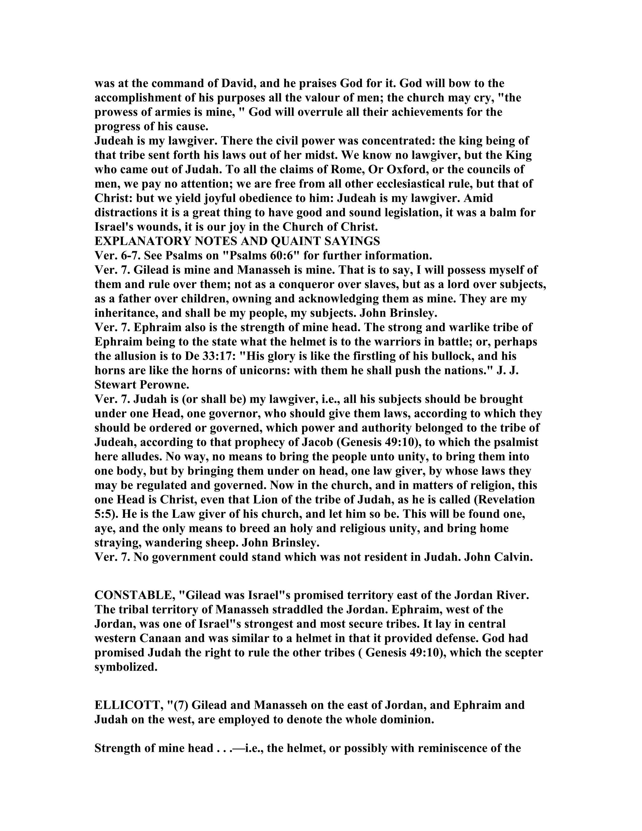 was at the command of David, and he praises God for it. God will bow to the
accomplishment of his purposes all the valour of men; the church may cry, "the
prowess of armies is mine, " God will overrule all their achievements for the
progress of his cause.
Judeah is my lawgiver. There the civil power was concentrated: the king being of
that tribe sent forth his laws out of her midst. We know no lawgiver, but the King
who came out of Judah. To all the claims of Rome, Or Oxford, or the councils of
men, we pay no attention; we are free from all other ecclesiastical rule, but that of
Christ: but we yield joyful obedience to him: Judeah is my lawgiver. Amid
distractions it is a great thing to have good and sound legislation, it was a balm for
Israel's wounds, it is our joy in the Church of Christ.
EXPLA ATORY OTES A D QUAI T SAYI GS
Ver. 6-7. See Psalms on "Psalms 60:6" for further information.
Ver. 7. Gilead is mine and Manasseh is mine. That is to say, I will possess myself of
them and rule over them; not as a conqueror over slaves, but as a lord over subjects,
as a father over children, owning and acknowledging them as mine. They are my
inheritance, and shall be my people, my subjects. John Brinsley.
Ver. 7. Ephraim also is the strength of mine head. The strong and warlike tribe of
Ephraim being to the state what the helmet is to the warriors in battle; or, perhaps
the allusion is to De 33:17: "His glory is like the firstling of his bullock, and his
horns are like the horns of unicorns: with them he shall push the nations." J. J.
Stewart Perowne.
Ver. 7. Judah is (or shall be) my lawgiver, i.e., all his subjects should be brought
under one Head, one governor, who should give them laws, according to which they
should be ordered or governed, which power and authority belonged to the tribe of
Judeah, according to that prophecy of Jacob (Genesis 49:10), to which the psalmist
here alludes. o way, no means to bring the people unto unity, to bring them into
one body, but by bringing them under on head, one law giver, by whose laws they
may be regulated and governed. ow in the church, and in matters of religion, this
one Head is Christ, even that Lion of the tribe of Judah, as he is called (Revelation
5:5). He is the Law giver of his church, and let him so be. This will be found one,
aye, and the only means to breed an holy and religious unity, and bring home
straying, wandering sheep. John Brinsley.
Ver. 7. o government could stand which was not resident in Judah. John Calvin.
CO STABLE, "Gilead was Israel"s promised territory east of the Jordan River.
The tribal territory of Manasseh straddled the Jordan. Ephraim, west of the
Jordan, was one of Israel"s strongest and most secure tribes. It lay in central
western Canaan and was similar to a helmet in that it provided defense. God had
promised Judah the right to rule the other tribes ( Genesis 49:10), which the scepter
symbolized.
ELLICOTT, "(7) Gilead and Manasseh on the east of Jordan, and Ephraim and
Judah on the west, are employed to denote the whole dominion.
Strength of mine head . . .—i.e., the helmet, or possibly with reminiscence of the
 