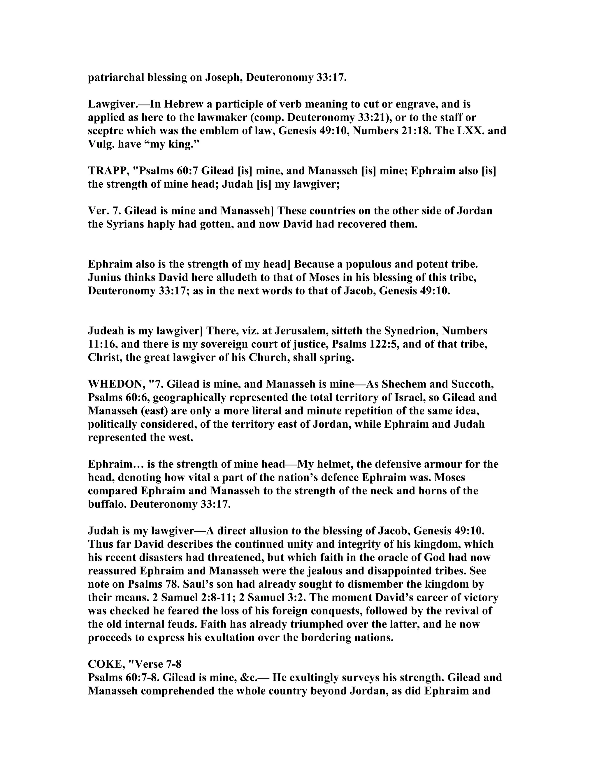 patriarchal blessing on Joseph, Deuteronomy 33:17.
Lawgiver.—In Hebrew a participle of verb meaning to cut or engrave, and is
applied as here to the lawmaker (comp. Deuteronomy 33:21), or to the staff or
sceptre which was the emblem of law, Genesis 49:10, umbers 21:18. The LXX. and
Vulg. have “my king.”
TRAPP, "Psalms 60:7 Gilead [is] mine, and Manasseh [is] mine; Ephraim also [is]
the strength of mine head; Judah [is] my lawgiver;
Ver. 7. Gilead is mine and Manasseh] These countries on the other side of Jordan
the Syrians haply had gotten, and now David had recovered them.
Ephraim also is the strength of my head] Because a populous and potent tribe.
Junius thinks David here alludeth to that of Moses in his blessing of this tribe,
Deuteronomy 33:17; as in the next words to that of Jacob, Genesis 49:10.
Judeah is my lawgiver] There, viz. at Jerusalem, sitteth the Synedrion, umbers
11:16, and there is my sovereign court of justice, Psalms 122:5, and of that tribe,
Christ, the great lawgiver of his Church, shall spring.
WHEDO , "7. Gilead is mine, and Manasseh is mine—As Shechem and Succoth,
Psalms 60:6, geographically represented the total territory of Israel, so Gilead and
Manasseh (east) are only a more literal and minute repetition of the same idea,
politically considered, of the territory east of Jordan, while Ephraim and Judah
represented the west.
Ephraim… is the strength of mine head—My helmet, the defensive armour for the
head, denoting how vital a part of the nation’s defence Ephraim was. Moses
compared Ephraim and Manasseh to the strength of the neck and horns of the
buffalo. Deuteronomy 33:17.
Judah is my lawgiver—A direct allusion to the blessing of Jacob, Genesis 49:10.
Thus far David describes the continued unity and integrity of his kingdom, which
his recent disasters had threatened, but which faith in the oracle of God had now
reassured Ephraim and Manasseh were the jealous and disappointed tribes. See
note on Psalms 78. Saul’s son had already sought to dismember the kingdom by
their means. 2 Samuel 2:8-11; 2 Samuel 3:2. The moment David’s career of victory
was checked he feared the loss of his foreign conquests, followed by the revival of
the old internal feuds. Faith has already triumphed over the latter, and he now
proceeds to express his exultation over the bordering nations.
COKE, "Verse 7-8
Psalms 60:7-8. Gilead is mine, &c.— He exultingly surveys his strength. Gilead and
Manasseh comprehended the whole country beyond Jordan, as did Ephraim and
 