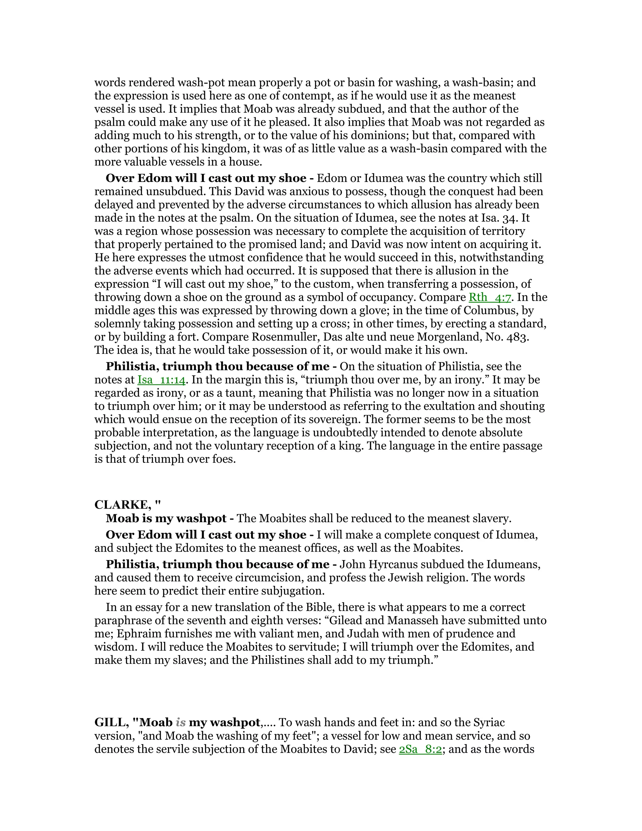 words rendered wash-pot mean properly a pot or basin for washing, a wash-basin; and
the expression is used here as one of contempt, as if he would use it as the meanest
vessel is used. It implies that Moab was already subdued, and that the author of the
psalm could make any use of it he pleased. It also implies that Moab was not regarded as
adding much to his strength, or to the value of his dominions; but that, compared with
other portions of his kingdom, it was of as little value as a wash-basin compared with the
more valuable vessels in a house.
Over Edom will I cast out my shoe - Edom or Idumea was the country which still
remained unsubdued. This David was anxious to possess, though the conquest had been
delayed and prevented by the adverse circumstances to which allusion has already been
made in the notes at the psalm. On the situation of Idumea, see the notes at Isa. 34. It
was a region whose possession was necessary to complete the acquisition of territory
that properly pertained to the promised land; and David was now intent on acquiring it.
He here expresses the utmost confidence that he would succeed in this, notwithstanding
the adverse events which had occurred. It is supposed that there is allusion in the
expression “I will cast out my shoe,” to the custom, when transferring a possession, of
throwing down a shoe on the ground as a symbol of occupancy. Compare Rth_4:7. In the
middle ages this was expressed by throwing down a glove; in the time of Columbus, by
solemnly taking possession and setting up a cross; in other times, by erecting a standard,
or by building a fort. Compare Rosenmuller, Das alte und neue Morgenland, No. 483.
The idea is, that he would take possession of it, or would make it his own.
Philistia, triumph thou because of me - On the situation of Philistia, see the
notes at Isa_11:14. In the margin this is, “triumph thou over me, by an irony.” It may be
regarded as irony, or as a taunt, meaning that Philistia was no longer now in a situation
to triumph over him; or it may be understood as referring to the exultation and shouting
which would ensue on the reception of its sovereign. The former seems to be the most
probable interpretation, as the language is undoubtedly intended to denote absolute
subjection, and not the voluntary reception of a king. The language in the entire passage
is that of triumph over foes.
CLARKE, "
Moab is my washpot - The Moabites shall be reduced to the meanest slavery.
Over Edom will I cast out my shoe - I will make a complete conquest of Idumea,
and subject the Edomites to the meanest offices, as well as the Moabites.
Philistia, triumph thou because of me - John Hyrcanus subdued the Idumeans,
and caused them to receive circumcision, and profess the Jewish religion. The words
here seem to predict their entire subjugation.
In an essay for a new translation of the Bible, there is what appears to me a correct
paraphrase of the seventh and eighth verses: “Gilead and Manasseh have submitted unto
me; Ephraim furnishes me with valiant men, and Judah with men of prudence and
wisdom. I will reduce the Moabites to servitude; I will triumph over the Edomites, and
make them my slaves; and the Philistines shall add to my triumph.”
GILL, "Moab is my washpot,.... To wash hands and feet in: and so the Syriac
version, "and Moab the washing of my feet"; a vessel for low and mean service, and so
denotes the servile subjection of the Moabites to David; see 2Sa_8:2; and as the words
 