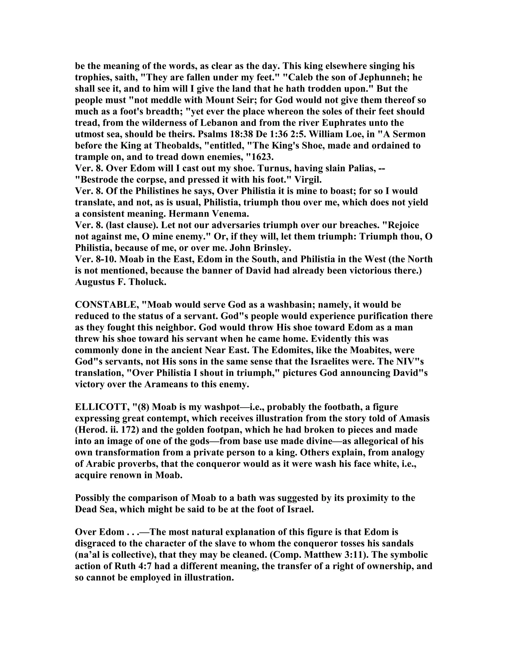 be the meaning of the words, as clear as the day. This king elsewhere singing his
trophies, saith, "They are fallen under my feet." "Caleb the son of Jephunneh; he
shall see it, and to him will I give the land that he hath trodden upon." But the
people must "not meddle with Mount Seir; for God would not give them thereof so
much as a foot's breadth; "yet ever the place whereon the soles of their feet should
tread, from the wilderness of Lebanon and from the river Euphrates unto the
utmost sea, should be theirs. Psalms 18:38 De 1:36 2:5. William Loe, in "A Sermon
before the King at Theobalds, "entitled, "The King's Shoe, made and ordained to
trample on, and to tread down enemies, "1623.
Ver. 8. Over Edom will I cast out my shoe. Turnus, having slain Palias, --
"Bestrode the corpse, and pressed it with his foot." Virgil.
Ver. 8. Of the Philistines he says, Over Philistia it is mine to boast; for so I would
translate, and not, as is usual, Philistia, triumph thou over me, which does not yield
a consistent meaning. Hermann Venema.
Ver. 8. (last clause). Let not our adversaries triumph over our breaches. "Rejoice
not against me, O mine enemy." Or, if they will, let them triumph: Triumph thou, O
Philistia, because of me, or over me. John Brinsley.
Ver. 8-10. Moab in the East, Edom in the South, and Philistia in the West (the orth
is not mentioned, because the banner of David had already been victorious there.)
Augustus F. Tholuck.
CO STABLE, "Moab would serve God as a washbasin; namely, it would be
reduced to the status of a servant. God"s people would experience purification there
as they fought this neighbor. God would throw His shoe toward Edom as a man
threw his shoe toward his servant when he came home. Evidently this was
commonly done in the ancient ear East. The Edomites, like the Moabites, were
God"s servants, not His sons in the same sense that the Israelites were. The IV"s
translation, "Over Philistia I shout in triumph," pictures God announcing David"s
victory over the Arameans to this enemy.
ELLICOTT, "(8) Moab is my washpot—i.e., probably the footbath, a figure
expressing great contempt, which receives illustration from the story told of Amasis
(Herod. ii. 172) and the golden footpan, which he had broken to pieces and made
into an image of one of the gods—from base use made divine—as allegorical of his
own transformation from a private person to a king. Others explain, from analogy
of Arabic proverbs, that the conqueror would as it were wash his face white, i.e.,
acquire renown in Moab.
Possibly the comparison of Moab to a bath was suggested by its proximity to the
Dead Sea, which might be said to be at the foot of Israel.
Over Edom . . .—The most natural explanation of this figure is that Edom is
disgraced to the character of the slave to whom the conqueror tosses his sandals
(na’al is collective), that they may be cleaned. (Comp. Matthew 3:11). The symbolic
action of Ruth 4:7 had a different meaning, the transfer of a right of ownership, and
so cannot be employed in illustration.
 