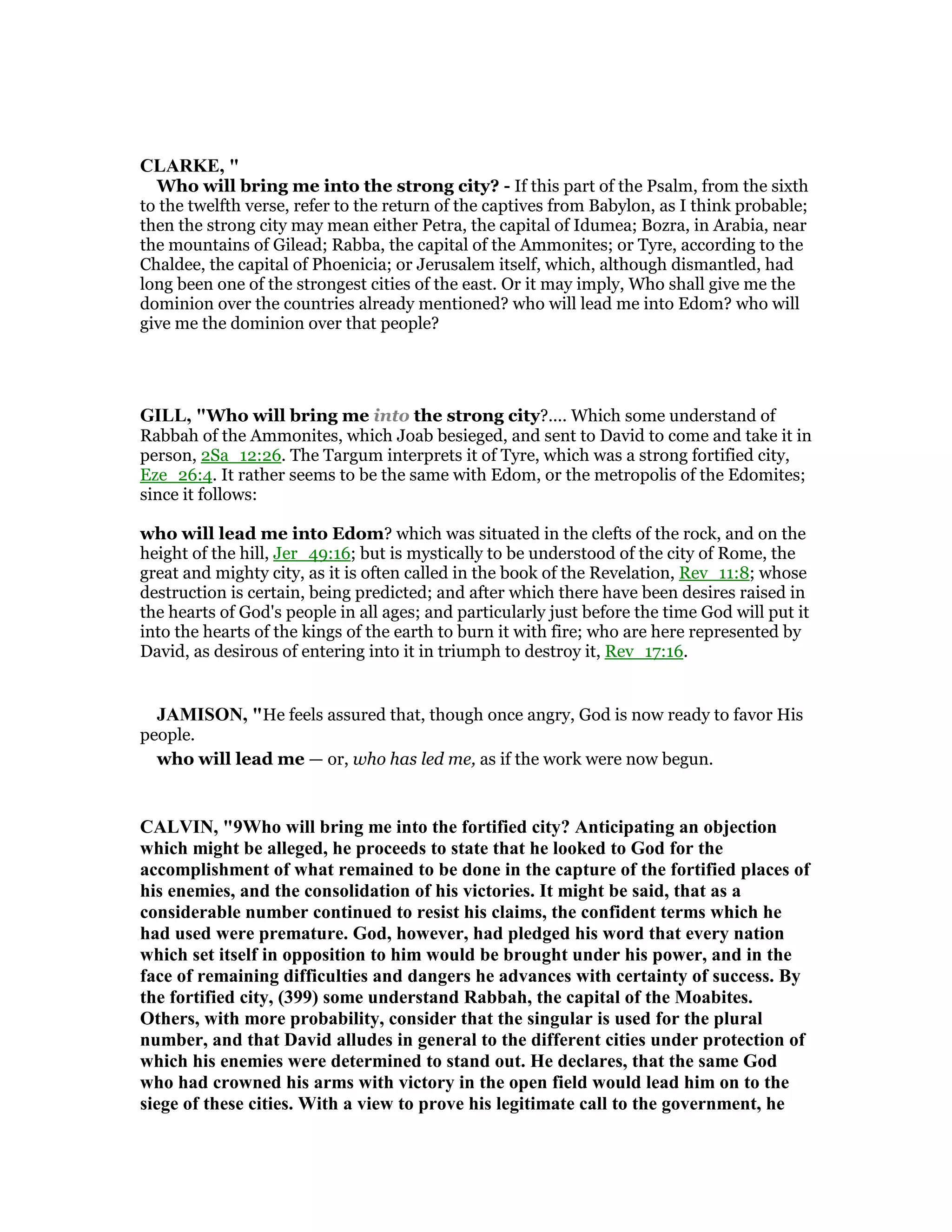 CLARKE, "
Who will bring me into the strong city? - If this part of the Psalm, from the sixth
to the twelfth verse, refer to the return of the captives from Babylon, as I think probable;
then the strong city may mean either Petra, the capital of Idumea; Bozra, in Arabia, near
the mountains of Gilead; Rabba, the capital of the Ammonites; or Tyre, according to the
Chaldee, the capital of Phoenicia; or Jerusalem itself, which, although dismantled, had
long been one of the strongest cities of the east. Or it may imply, Who shall give me the
dominion over the countries already mentioned? who will lead me into Edom? who will
give me the dominion over that people?
GILL, "Who will bring me into the strong city?.... Which some understand of
Rabbah of the Ammonites, which Joab besieged, and sent to David to come and take it in
person, 2Sa_12:26. The Targum interprets it of Tyre, which was a strong fortified city,
Eze_26:4. It rather seems to be the same with Edom, or the metropolis of the Edomites;
since it follows:
who will lead me into Edom? which was situated in the clefts of the rock, and on the
height of the hill, Jer_49:16; but is mystically to be understood of the city of Rome, the
great and mighty city, as it is often called in the book of the Revelation, Rev_11:8; whose
destruction is certain, being predicted; and after which there have been desires raised in
the hearts of God's people in all ages; and particularly just before the time God will put it
into the hearts of the kings of the earth to burn it with fire; who are here represented by
David, as desirous of entering into it in triumph to destroy it, Rev_17:16.
JAMISO , "He feels assured that, though once angry, God is now ready to favor His
people.
who will lead me — or, who has led me, as if the work were now begun.
CALVI , "9Who will bring me into the fortified city? Anticipating an objection
which might be alleged, he proceeds to state that he looked to God for the
accomplishment of what remained to be done in the capture of the fortified places of
his enemies, and the consolidation of his victories. It might be said, that as a
considerable number continued to resist his claims, the confident terms which he
had used were premature. God, however, had pledged his word that every nation
which set itself in opposition to him would be brought under his power, and in the
face of remaining difficulties and dangers he advances with certainty of success. By
the fortified city, (399) some understand Rabbah, the capital of the Moabites.
Others, with more probability, consider that the singular is used for the plural
number, and that David alludes in general to the different cities under protection of
which his enemies were determined to stand out. He declares, that the same God
who had crowned his arms with victory in the open field would lead him on to the
siege of these cities. With a view to prove his legitimate call to the government, he
 