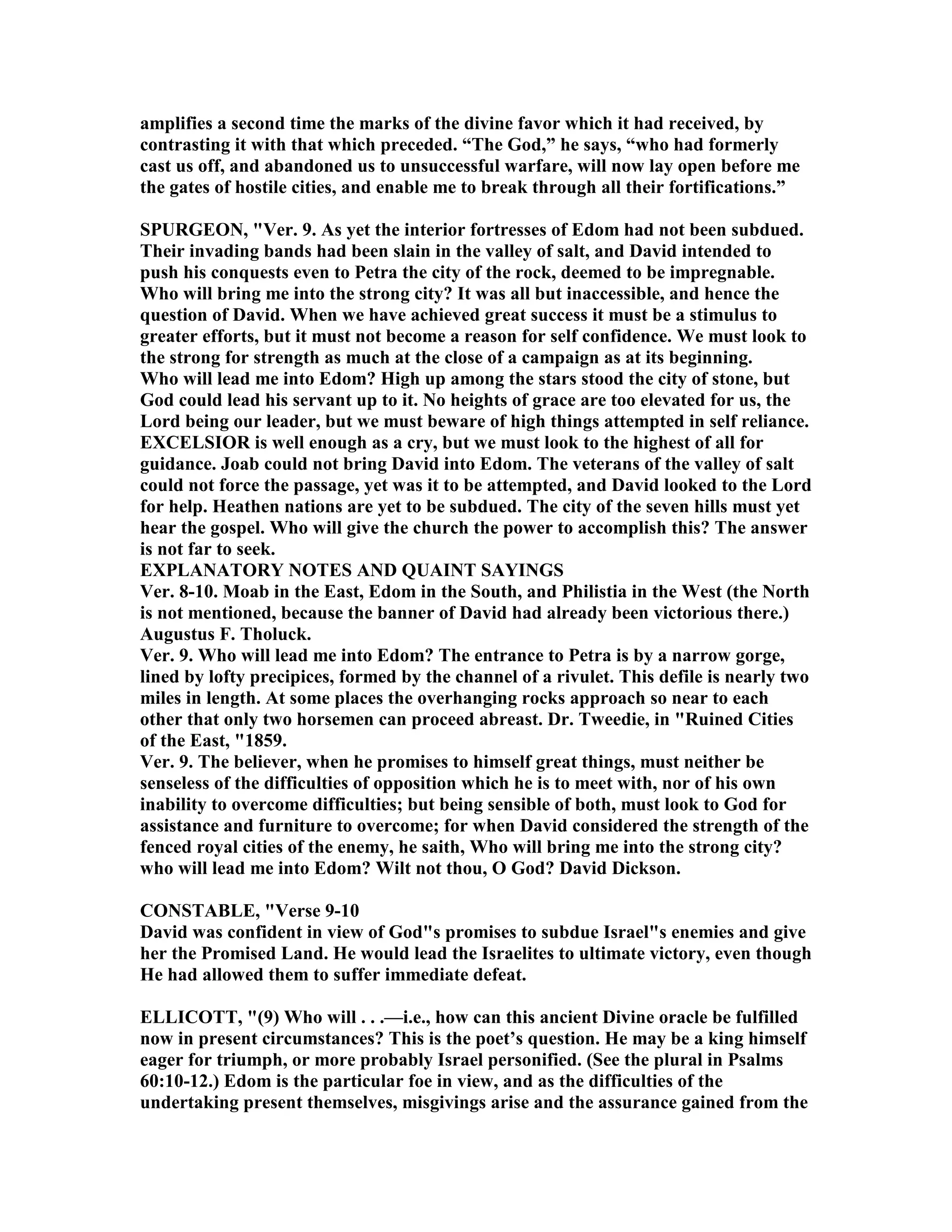 amplifies a second time the marks of the divine favor which it had received, by
contrasting it with that which preceded. “The God,” he says, “who had formerly
cast us off, and abandoned us to unsuccessful warfare, will now lay open before me
the gates of hostile cities, and enable me to break through all their fortifications.”
SPURGEO , "Ver. 9. As yet the interior fortresses of Edom had not been subdued.
Their invading bands had been slain in the valley of salt, and David intended to
push his conquests even to Petra the city of the rock, deemed to be impregnable.
Who will bring me into the strong city? It was all but inaccessible, and hence the
question of David. When we have achieved great success it must be a stimulus to
greater efforts, but it must not become a reason for self confidence. We must look to
the strong for strength as much at the close of a campaign as at its beginning.
Who will lead me into Edom? High up among the stars stood the city of stone, but
God could lead his servant up to it. o heights of grace are too elevated for us, the
Lord being our leader, but we must beware of high things attempted in self reliance.
EXCELSIOR is well enough as a cry, but we must look to the highest of all for
guidance. Joab could not bring David into Edom. The veterans of the valley of salt
could not force the passage, yet was it to be attempted, and David looked to the Lord
for help. Heathen nations are yet to be subdued. The city of the seven hills must yet
hear the gospel. Who will give the church the power to accomplish this? The answer
is not far to seek.
EXPLA ATORY OTES A D QUAI T SAYI GS
Ver. 8-10. Moab in the East, Edom in the South, and Philistia in the West (the orth
is not mentioned, because the banner of David had already been victorious there.)
Augustus F. Tholuck.
Ver. 9. Who will lead me into Edom? The entrance to Petra is by a narrow gorge,
lined by lofty precipices, formed by the channel of a rivulet. This defile is nearly two
miles in length. At some places the overhanging rocks approach so near to each
other that only two horsemen can proceed abreast. Dr. Tweedie, in "Ruined Cities
of the East, "1859.
Ver. 9. The believer, when he promises to himself great things, must neither be
senseless of the difficulties of opposition which he is to meet with, nor of his own
inability to overcome difficulties; but being sensible of both, must look to God for
assistance and furniture to overcome; for when David considered the strength of the
fenced royal cities of the enemy, he saith, Who will bring me into the strong city?
who will lead me into Edom? Wilt not thou, O God? David Dickson.
CO STABLE, "Verse 9-10
David was confident in view of God"s promises to subdue Israel"s enemies and give
her the Promised Land. He would lead the Israelites to ultimate victory, even though
He had allowed them to suffer immediate defeat.
ELLICOTT, "(9) Who will . . .—i.e., how can this ancient Divine oracle be fulfilled
now in present circumstances? This is the poet’s question. He may be a king himself
eager for triumph, or more probably Israel personified. (See the plural in Psalms
60:10-12.) Edom is the particular foe in view, and as the difficulties of the
undertaking present themselves, misgivings arise and the assurance gained from the
 