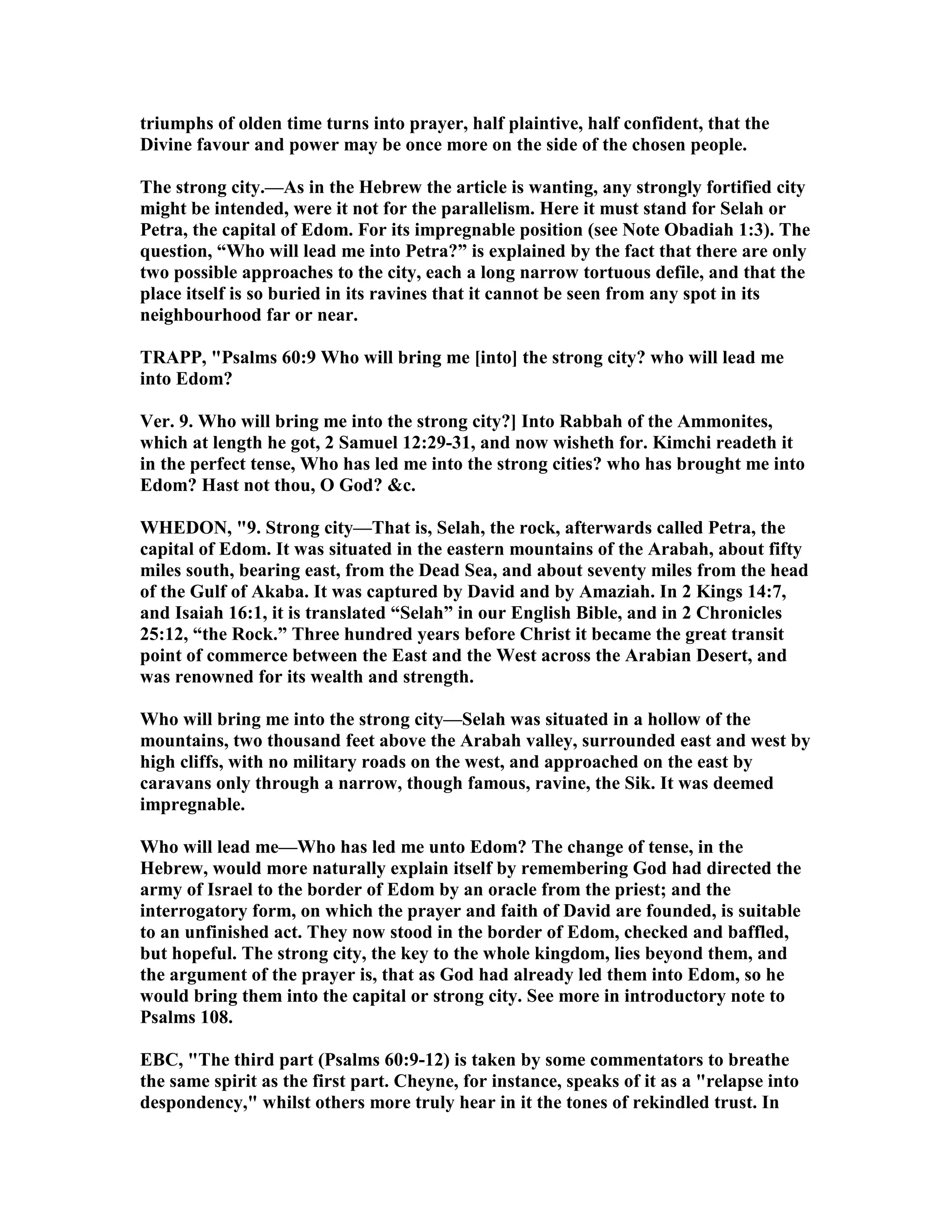 triumphs of olden time turns into prayer, half plaintive, half confident, that the
Divine favour and power may be once more on the side of the chosen people.
The strong city.—As in the Hebrew the article is wanting, any strongly fortified city
might be intended, were it not for the parallelism. Here it must stand for Selah or
Petra, the capital of Edom. For its impregnable position (see ote Obadiah 1:3). The
question, “Who will lead me into Petra?” is explained by the fact that there are only
two possible approaches to the city, each a long narrow tortuous defile, and that the
place itself is so buried in its ravines that it cannot be seen from any spot in its
neighbourhood far or near.
TRAPP, "Psalms 60:9 Who will bring me [into] the strong city? who will lead me
into Edom?
Ver. 9. Who will bring me into the strong city?] Into Rabbah of the Ammonites,
which at length he got, 2 Samuel 12:29-31, and now wisheth for. Kimchi readeth it
in the perfect tense, Who has led me into the strong cities? who has brought me into
Edom? Hast not thou, O God? &c.
WHEDO , "9. Strong city—That is, Selah, the rock, afterwards called Petra, the
capital of Edom. It was situated in the eastern mountains of the Arabah, about fifty
miles south, bearing east, from the Dead Sea, and about seventy miles from the head
of the Gulf of Akaba. It was captured by David and by Amaziah. In 2 Kings 14:7,
and Isaiah 16:1, it is translated “Selah” in our English Bible, and in 2 Chronicles
25:12, “the Rock.” Three hundred years before Christ it became the great transit
point of commerce between the East and the West across the Arabian Desert, and
was renowned for its wealth and strength.
Who will bring me into the strong city—Selah was situated in a hollow of the
mountains, two thousand feet above the Arabah valley, surrounded east and west by
high cliffs, with no military roads on the west, and approached on the east by
caravans only through a narrow, though famous, ravine, the Sik. It was deemed
impregnable.
Who will lead me—Who has led me unto Edom? The change of tense, in the
Hebrew, would more naturally explain itself by remembering God had directed the
army of Israel to the border of Edom by an oracle from the priest; and the
interrogatory form, on which the prayer and faith of David are founded, is suitable
to an unfinished act. They now stood in the border of Edom, checked and baffled,
but hopeful. The strong city, the key to the whole kingdom, lies beyond them, and
the argument of the prayer is, that as God had already led them into Edom, so he
would bring them into the capital or strong city. See more in introductory note to
Psalms 108.
EBC, "The third part (Psalms 60:9-12) is taken by some commentators to breathe
the same spirit as the first part. Cheyne, for instance, speaks of it as a "relapse into
despondency," whilst others more truly hear in it the tones of rekindled trust. In
 