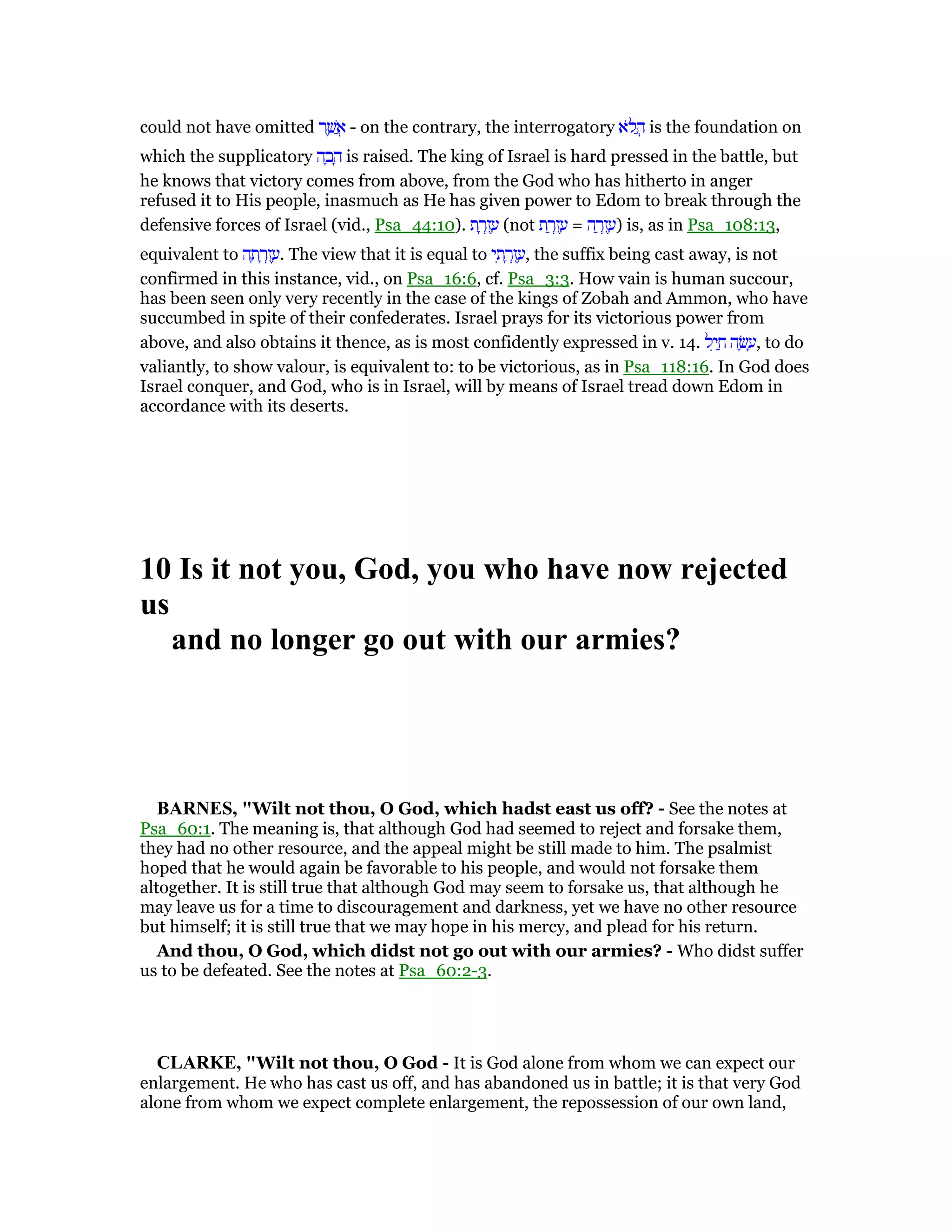 could not have omitted ‫ר‬ ֶ‫שׁ‬ ֲ‫א‬ - on the contrary, the interrogatory ‫ּא‬‫ל‬ ֲ‫ה‬ is the foundation on
which the supplicatory ‫ה‬ ָ‫ב‬ ָ‫ה‬ is raised. The king of Israel is hard pressed in the battle, but
he knows that victory comes from above, from the God who has hitherto in anger
refused it to His people, inasmuch as He has given power to Edom to break through the
defensive forces of Israel (vid., Psa_44:10). ‫ת‬ ָ‫ר‬ְ‫ז‬ ֶ‫ע‬ (not ‫ת‬ ַ‫ר‬ְ‫ז‬ ֶ‫ע‬ = ‫ה‬ ַ‫ר‬ְ‫ז‬ ֶ‫)ע‬ is, as in Psa_108:13,
equivalent to ‫ה‬ ָ‫ת‬ ָ‫ר‬ְ‫ז‬ ֶ‫.ע‬ The view that it is equal to ‫י‬ ִ‫ת‬ ָ‫ר‬ְ‫ז‬ ֶ‫,ע‬ the suffix being cast away, is not
confirmed in this instance, vid., on Psa_16:6, cf. Psa_3:3. How vain is human succour,
has been seen only very recently in the case of the kings of Zobah and Ammon, who have
succumbed in spite of their confederates. Israel prays for its victorious power from
above, and also obtains it thence, as is most confidently expressed in v. 14. ‫ל‬ִ‫י‬ ַ‫ח‬ ‫ה‬ ָ‫שׂ‬ ָ‫,ע‬ to do
valiantly, to show valour, is equivalent to: to be victorious, as in Psa_118:16. In God does
Israel conquer, and God, who is in Israel, will by means of Israel tread down Edom in
accordance with its deserts.
10 Is it not you, God, you who have now rejected
us
and no longer go out with our armies?
BAR ES, "Wilt not thou, O God, which hadst east us off? - See the notes at
Psa_60:1. The meaning is, that although God had seemed to reject and forsake them,
they had no other resource, and the appeal might be still made to him. The psalmist
hoped that he would again be favorable to his people, and would not forsake them
altogether. It is still true that although God may seem to forsake us, that although he
may leave us for a time to discouragement and darkness, yet we have no other resource
but himself; it is still true that we may hope in his mercy, and plead for his return.
And thou, O God, which didst not go out with our armies? - Who didst suffer
us to be defeated. See the notes at Psa_60:2-3.
CLARKE, "Wilt not thou, O God - It is God alone from whom we can expect our
enlargement. He who has cast us off, and has abandoned us in battle; it is that very God
alone from whom we expect complete enlargement, the repossession of our own land,
 