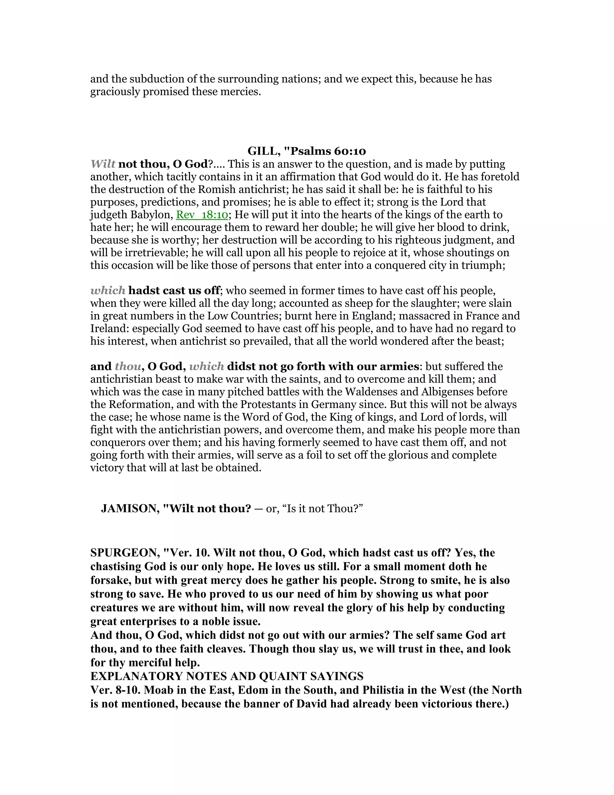 and the subduction of the surrounding nations; and we expect this, because he has
graciously promised these mercies.
GILL, "Psalms 60:10
Wilt not thou, O God?.... This is an answer to the question, and is made by putting
another, which tacitly contains in it an affirmation that God would do it. He has foretold
the destruction of the Romish antichrist; he has said it shall be: he is faithful to his
purposes, predictions, and promises; he is able to effect it; strong is the Lord that
judgeth Babylon, Rev_18:10; He will put it into the hearts of the kings of the earth to
hate her; he will encourage them to reward her double; he will give her blood to drink,
because she is worthy; her destruction will be according to his righteous judgment, and
will be irretrievable; he will call upon all his people to rejoice at it, whose shoutings on
this occasion will be like those of persons that enter into a conquered city in triumph;
which hadst cast us off; who seemed in former times to have cast off his people,
when they were killed all the day long; accounted as sheep for the slaughter; were slain
in great numbers in the Low Countries; burnt here in England; massacred in France and
Ireland: especially God seemed to have cast off his people, and to have had no regard to
his interest, when antichrist so prevailed, that all the world wondered after the beast;
and thou, O God, which didst not go forth with our armies: but suffered the
antichristian beast to make war with the saints, and to overcome and kill them; and
which was the case in many pitched battles with the Waldenses and Albigenses before
the Reformation, and with the Protestants in Germany since. But this will not be always
the case; he whose name is the Word of God, the King of kings, and Lord of lords, will
fight with the antichristian powers, and overcome them, and make his people more than
conquerors over them; and his having formerly seemed to have cast them off, and not
going forth with their armies, will serve as a foil to set off the glorious and complete
victory that will at last be obtained.
JAMISO , "Wilt not thou? — or, “Is it not Thou?”
SPURGEO , "Ver. 10. Wilt not thou, O God, which hadst cast us off? Yes, the
chastising God is our only hope. He loves us still. For a small moment doth he
forsake, but with great mercy does he gather his people. Strong to smite, he is also
strong to save. He who proved to us our need of him by showing us what poor
creatures we are without him, will now reveal the glory of his help by conducting
great enterprises to a noble issue.
And thou, O God, which didst not go out with our armies? The self same God art
thou, and to thee faith cleaves. Though thou slay us, we will trust in thee, and look
for thy merciful help.
EXPLA ATORY OTES A D QUAI T SAYI GS
Ver. 8-10. Moab in the East, Edom in the South, and Philistia in the West (the orth
is not mentioned, because the banner of David had already been victorious there.)
 
