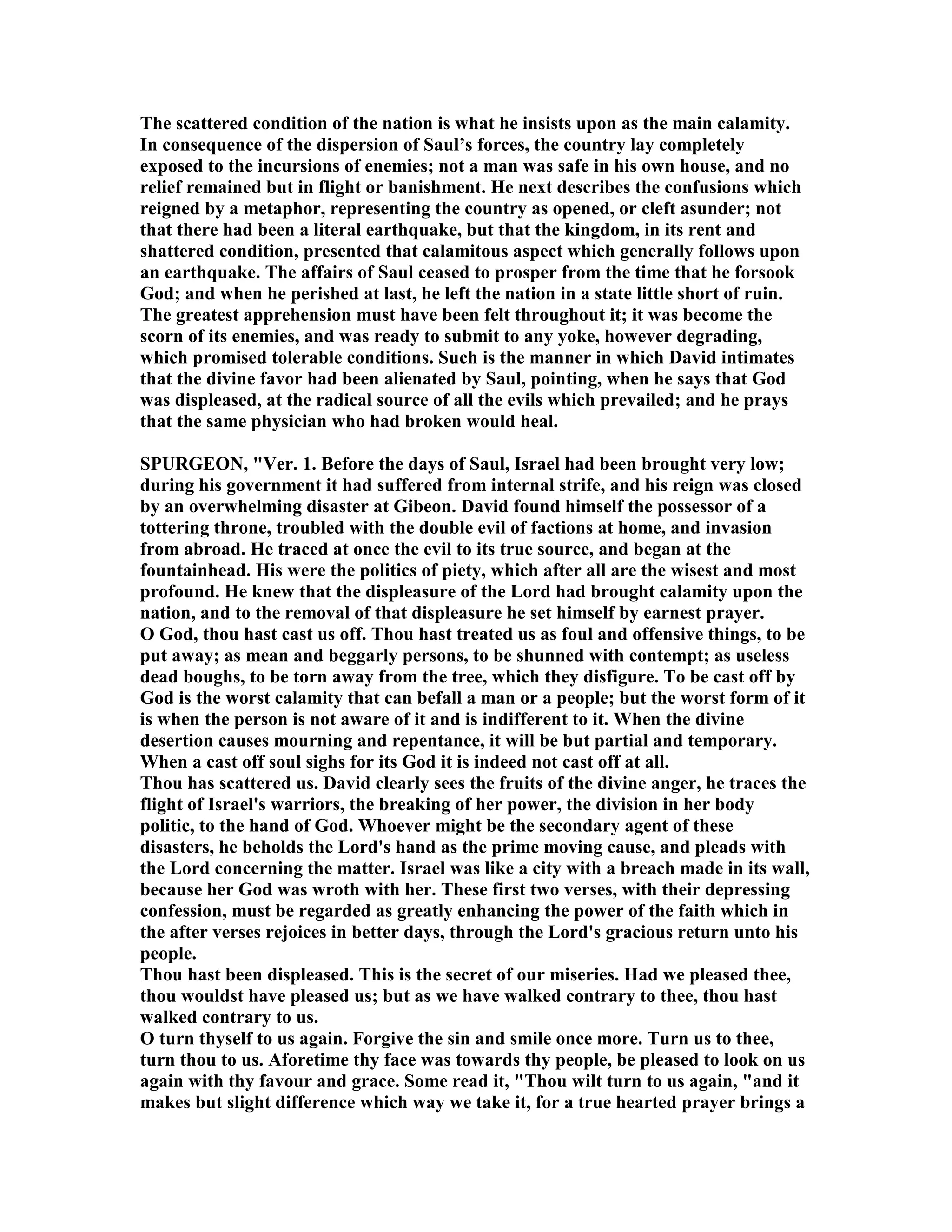 The scattered condition of the nation is what he insists upon as the main calamity.
In consequence of the dispersion of Saul’s forces, the country lay completely
exposed to the incursions of enemies; not a man was safe in his own house, and no
relief remained but in flight or banishment. He next describes the confusions which
reigned by a metaphor, representing the country as opened, or cleft asunder; not
that there had been a literal earthquake, but that the kingdom, in its rent and
shattered condition, presented that calamitous aspect which generally follows upon
an earthquake. The affairs of Saul ceased to prosper from the time that he forsook
God; and when he perished at last, he left the nation in a state little short of ruin.
The greatest apprehension must have been felt throughout it; it was become the
scorn of its enemies, and was ready to submit to any yoke, however degrading,
which promised tolerable conditions. Such is the manner in which David intimates
that the divine favor had been alienated by Saul, pointing, when he says that God
was displeased, at the radical source of all the evils which prevailed; and he prays
that the same physician who had broken would heal.
SPURGEO , "Ver. 1. Before the days of Saul, Israel had been brought very low;
during his government it had suffered from internal strife, and his reign was closed
by an overwhelming disaster at Gibeon. David found himself the possessor of a
tottering throne, troubled with the double evil of factions at home, and invasion
from abroad. He traced at once the evil to its true source, and began at the
fountainhead. His were the politics of piety, which after all are the wisest and most
profound. He knew that the displeasure of the Lord had brought calamity upon the
nation, and to the removal of that displeasure he set himself by earnest prayer.
O God, thou hast cast us off. Thou hast treated us as foul and offensive things, to be
put away; as mean and beggarly persons, to be shunned with contempt; as useless
dead boughs, to be torn away from the tree, which they disfigure. To be cast off by
God is the worst calamity that can befall a man or a people; but the worst form of it
is when the person is not aware of it and is indifferent to it. When the divine
desertion causes mourning and repentance, it will be but partial and temporary.
When a cast off soul sighs for its God it is indeed not cast off at all.
Thou has scattered us. David clearly sees the fruits of the divine anger, he traces the
flight of Israel's warriors, the breaking of her power, the division in her body
politic, to the hand of God. Whoever might be the secondary agent of these
disasters, he beholds the Lord's hand as the prime moving cause, and pleads with
the Lord concerning the matter. Israel was like a city with a breach made in its wall,
because her God was wroth with her. These first two verses, with their depressing
confession, must be regarded as greatly enhancing the power of the faith which in
the after verses rejoices in better days, through the Lord's gracious return unto his
people.
Thou hast been displeased. This is the secret of our miseries. Had we pleased thee,
thou wouldst have pleased us; but as we have walked contrary to thee, thou hast
walked contrary to us.
O turn thyself to us again. Forgive the sin and smile once more. Turn us to thee,
turn thou to us. Aforetime thy face was towards thy people, be pleased to look on us
again with thy favour and grace. Some read it, "Thou wilt turn to us again, "and it
makes but slight difference which way we take it, for a true hearted prayer brings a
 