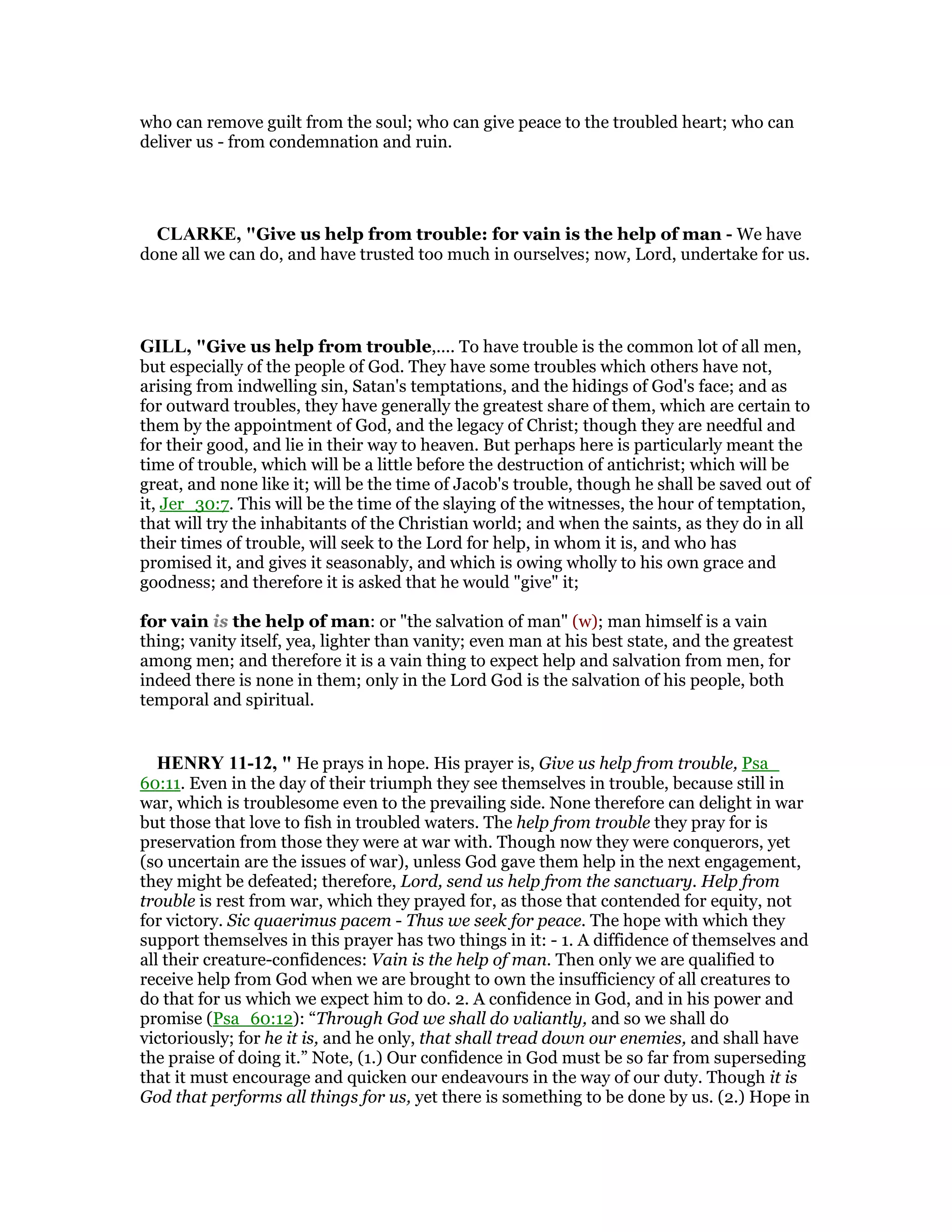 who can remove guilt from the soul; who can give peace to the troubled heart; who can
deliver us - from condemnation and ruin.
CLARKE, "Give us help from trouble: for vain is the help of man - We have
done all we can do, and have trusted too much in ourselves; now, Lord, undertake for us.
GILL, "Give us help from trouble,.... To have trouble is the common lot of all men,
but especially of the people of God. They have some troubles which others have not,
arising from indwelling sin, Satan's temptations, and the hidings of God's face; and as
for outward troubles, they have generally the greatest share of them, which are certain to
them by the appointment of God, and the legacy of Christ; though they are needful and
for their good, and lie in their way to heaven. But perhaps here is particularly meant the
time of trouble, which will be a little before the destruction of antichrist; which will be
great, and none like it; will be the time of Jacob's trouble, though he shall be saved out of
it, Jer_30:7. This will be the time of the slaying of the witnesses, the hour of temptation,
that will try the inhabitants of the Christian world; and when the saints, as they do in all
their times of trouble, will seek to the Lord for help, in whom it is, and who has
promised it, and gives it seasonably, and which is owing wholly to his own grace and
goodness; and therefore it is asked that he would "give" it;
for vain is the help of man: or "the salvation of man" (w); man himself is a vain
thing; vanity itself, yea, lighter than vanity; even man at his best state, and the greatest
among men; and therefore it is a vain thing to expect help and salvation from men, for
indeed there is none in them; only in the Lord God is the salvation of his people, both
temporal and spiritual.
HE RY 11-12, " He prays in hope. His prayer is, Give us help from trouble, Psa_
60:11. Even in the day of their triumph they see themselves in trouble, because still in
war, which is troublesome even to the prevailing side. None therefore can delight in war
but those that love to fish in troubled waters. The help from trouble they pray for is
preservation from those they were at war with. Though now they were conquerors, yet
(so uncertain are the issues of war), unless God gave them help in the next engagement,
they might be defeated; therefore, Lord, send us help from the sanctuary. Help from
trouble is rest from war, which they prayed for, as those that contended for equity, not
for victory. Sic quaerimus pacem - Thus we seek for peace. The hope with which they
support themselves in this prayer has two things in it: - 1. A diffidence of themselves and
all their creature-confidences: Vain is the help of man. Then only we are qualified to
receive help from God when we are brought to own the insufficiency of all creatures to
do that for us which we expect him to do. 2. A confidence in God, and in his power and
promise (Psa_60:12): “Through God we shall do valiantly, and so we shall do
victoriously; for he it is, and he only, that shall tread down our enemies, and shall have
the praise of doing it.” Note, (1.) Our confidence in God must be so far from superseding
that it must encourage and quicken our endeavours in the way of our duty. Though it is
God that performs all things for us, yet there is something to be done by us. (2.) Hope in
 