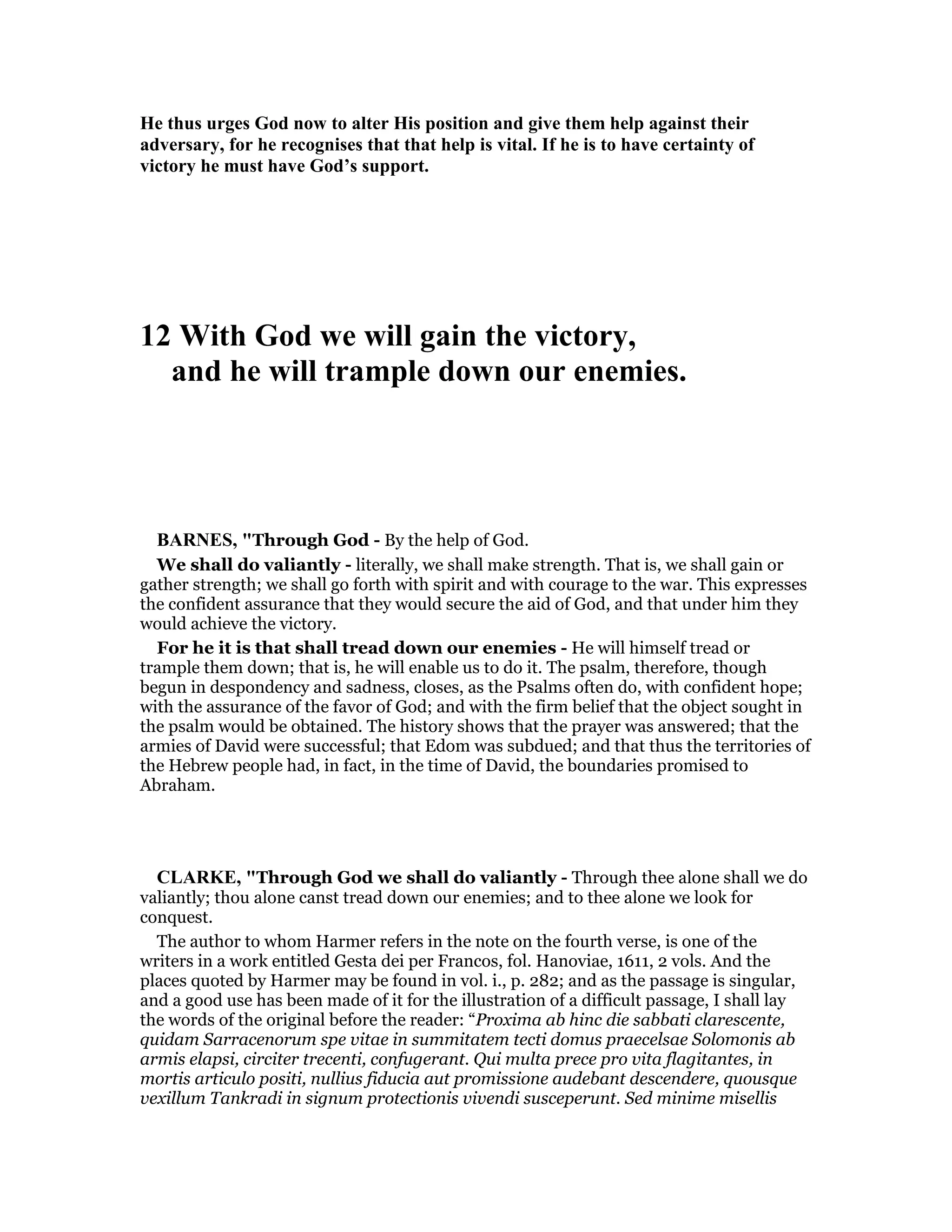 He thus urges God now to alter His position and give them help against their
adversary, for he recognises that that help is vital. If he is to have certainty of
victory he must have God’s support.
12 With God we will gain the victory,
and he will trample down our enemies.
BAR ES, "Through God - By the help of God.
We shall do valiantly - literally, we shall make strength. That is, we shall gain or
gather strength; we shall go forth with spirit and with courage to the war. This expresses
the confident assurance that they would secure the aid of God, and that under him they
would achieve the victory.
For he it is that shall tread down our enemies - He will himself tread or
trample them down; that is, he will enable us to do it. The psalm, therefore, though
begun in despondency and sadness, closes, as the Psalms often do, with confident hope;
with the assurance of the favor of God; and with the firm belief that the object sought in
the psalm would be obtained. The history shows that the prayer was answered; that the
armies of David were successful; that Edom was subdued; and that thus the territories of
the Hebrew people had, in fact, in the time of David, the boundaries promised to
Abraham.
CLARKE, "Through God we shall do valiantly - Through thee alone shall we do
valiantly; thou alone canst tread down our enemies; and to thee alone we look for
conquest.
The author to whom Harmer refers in the note on the fourth verse, is one of the
writers in a work entitled Gesta dei per Francos, fol. Hanoviae, 1611, 2 vols. And the
places quoted by Harmer may be found in vol. i., p. 282; and as the passage is singular,
and a good use has been made of it for the illustration of a difficult passage, I shall lay
the words of the original before the reader: “Proxima ab hinc die sabbati clarescente,
quidam Sarracenorum spe vitae in summitatem tecti domus praecelsae Solomonis ab
armis elapsi, circiter trecenti, confugerant. Qui multa prece pro vita flagitantes, in
mortis articulo positi, nullius fiducia aut promissione audebant descendere, quousque
vexillum Tankradi in signum protectionis vivendi susceperunt. Sed minime misellis
 