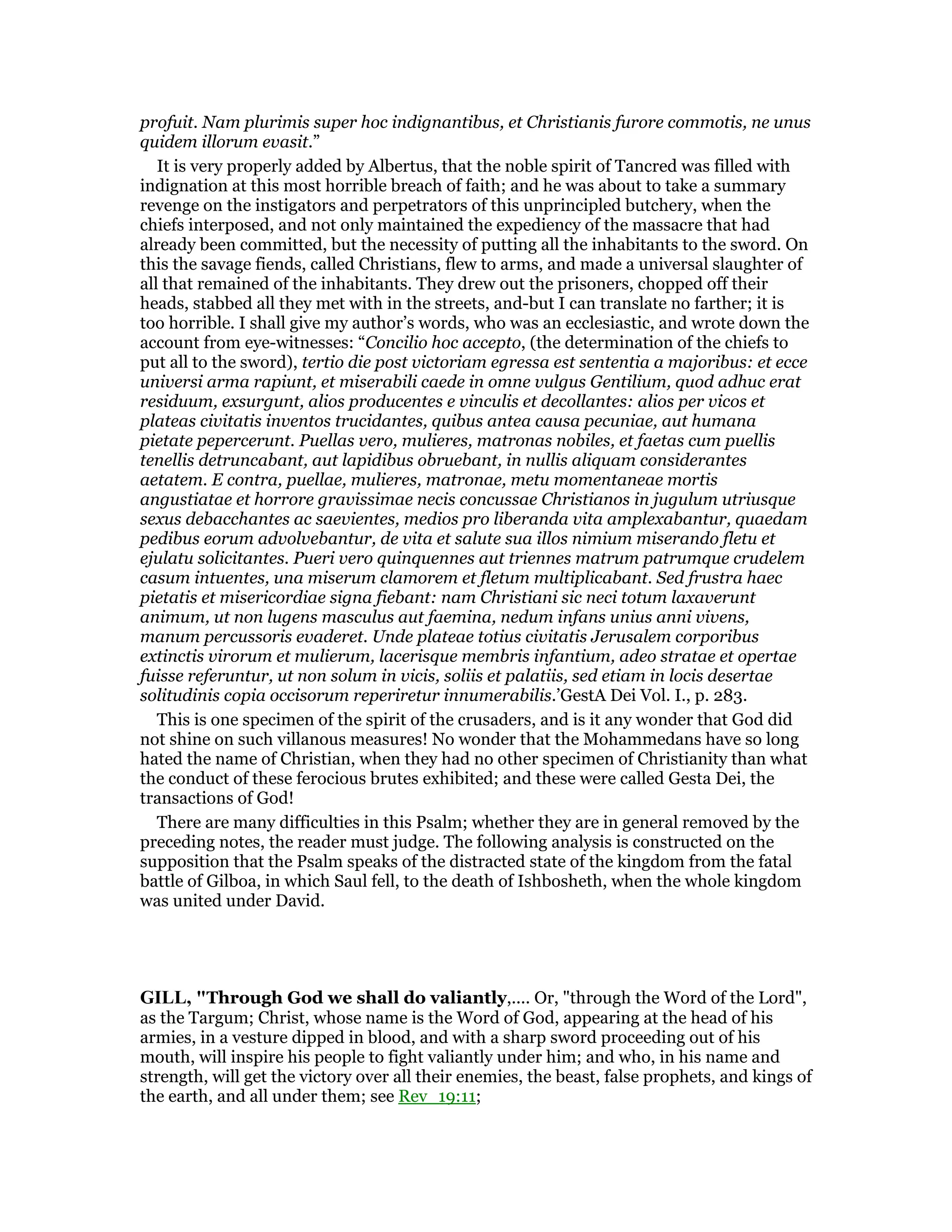 profuit. Nam plurimis super hoc indignantibus, et Christianis furore commotis, ne unus
quidem illorum evasit.”
It is very properly added by Albertus, that the noble spirit of Tancred was filled with
indignation at this most horrible breach of faith; and he was about to take a summary
revenge on the instigators and perpetrators of this unprincipled butchery, when the
chiefs interposed, and not only maintained the expediency of the massacre that had
already been committed, but the necessity of putting all the inhabitants to the sword. On
this the savage fiends, called Christians, flew to arms, and made a universal slaughter of
all that remained of the inhabitants. They drew out the prisoners, chopped off their
heads, stabbed all they met with in the streets, and-but I can translate no farther; it is
too horrible. I shall give my author’s words, who was an ecclesiastic, and wrote down the
account from eye-witnesses: “Concilio hoc accepto, (the determination of the chiefs to
put all to the sword), tertio die post victoriam egressa est sententia a majoribus: et ecce
universi arma rapiunt, et miserabili caede in omne vulgus Gentilium, quod adhuc erat
residuum, exsurgunt, alios producentes e vinculis et decollantes: alios per vicos et
plateas civitatis inventos trucidantes, quibus antea causa pecuniae, aut humana
pietate pepercerunt. Puellas vero, mulieres, matronas nobiles, et faetas cum puellis
tenellis detruncabant, aut lapidibus obruebant, in nullis aliquam considerantes
aetatem. E contra, puellae, mulieres, matronae, metu momentaneae mortis
angustiatae et horrore gravissimae necis concussae Christianos in jugulum utriusque
sexus debacchantes ac saevientes, medios pro liberanda vita amplexabantur, quaedam
pedibus eorum advolvebantur, de vita et salute sua illos nimium miserando fletu et
ejulatu solicitantes. Pueri vero quinquennes aut triennes matrum patrumque crudelem
casum intuentes, una miserum clamorem et fletum multiplicabant. Sed frustra haec
pietatis et misericordiae signa fiebant: nam Christiani sic neci totum laxaverunt
animum, ut non lugens masculus aut faemina, nedum infans unius anni vivens,
manum percussoris evaderet. Unde plateae totius civitatis Jerusalem corporibus
extinctis virorum et mulierum, lacerisque membris infantium, adeo stratae et opertae
fuisse referuntur, ut non solum in vicis, soliis et palatiis, sed etiam in locis desertae
solitudinis copia occisorum reperiretur innumerabilis.’GestA Dei Vol. I., p. 283.
This is one specimen of the spirit of the crusaders, and is it any wonder that God did
not shine on such villanous measures! No wonder that the Mohammedans have so long
hated the name of Christian, when they had no other specimen of Christianity than what
the conduct of these ferocious brutes exhibited; and these were called Gesta Dei, the
transactions of God!
There are many difficulties in this Psalm; whether they are in general removed by the
preceding notes, the reader must judge. The following analysis is constructed on the
supposition that the Psalm speaks of the distracted state of the kingdom from the fatal
battle of Gilboa, in which Saul fell, to the death of Ishbosheth, when the whole kingdom
was united under David.
GILL, "Through God we shall do valiantly,.... Or, "through the Word of the Lord",
as the Targum; Christ, whose name is the Word of God, appearing at the head of his
armies, in a vesture dipped in blood, and with a sharp sword proceeding out of his
mouth, will inspire his people to fight valiantly under him; and who, in his name and
strength, will get the victory over all their enemies, the beast, false prophets, and kings of
the earth, and all under them; see Rev_19:11;
 