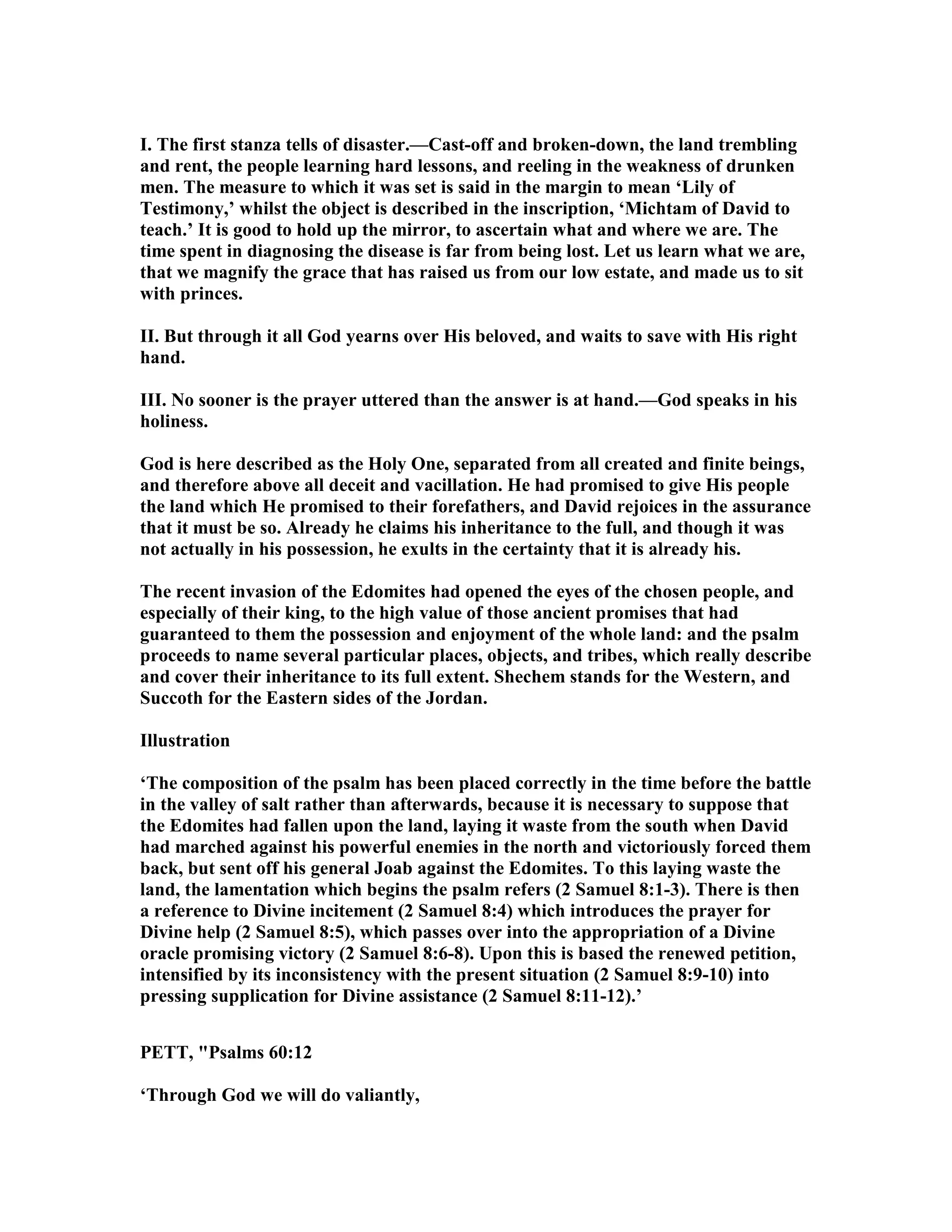 I. The first stanza tells of disaster.—Cast-off and broken-down, the land trembling
and rent, the people learning hard lessons, and reeling in the weakness of drunken
men. The measure to which it was set is said in the margin to mean ‘Lily of
Testimony,’ whilst the object is described in the inscription, ‘Michtam of David to
teach.’ It is good to hold up the mirror, to ascertain what and where we are. The
time spent in diagnosing the disease is far from being lost. Let us learn what we are,
that we magnify the grace that has raised us from our low estate, and made us to sit
with princes.
II. But through it all God yearns over His beloved, and waits to save with His right
hand.
III. o sooner is the prayer uttered than the answer is at hand.—God speaks in his
holiness.
God is here described as the Holy One, separated from all created and finite beings,
and therefore above all deceit and vacillation. He had promised to give His people
the land which He promised to their forefathers, and David rejoices in the assurance
that it must be so. Already he claims his inheritance to the full, and though it was
not actually in his possession, he exults in the certainty that it is already his.
The recent invasion of the Edomites had opened the eyes of the chosen people, and
especially of their king, to the high value of those ancient promises that had
guaranteed to them the possession and enjoyment of the whole land: and the psalm
proceeds to name several particular places, objects, and tribes, which really describe
and cover their inheritance to its full extent. Shechem stands for the Western, and
Succoth for the Eastern sides of the Jordan.
Illustration
‘The composition of the psalm has been placed correctly in the time before the battle
in the valley of salt rather than afterwards, because it is necessary to suppose that
the Edomites had fallen upon the land, laying it waste from the south when David
had marched against his powerful enemies in the north and victoriously forced them
back, but sent off his general Joab against the Edomites. To this laying waste the
land, the lamentation which begins the psalm refers (2 Samuel 8:1-3). There is then
a reference to Divine incitement (2 Samuel 8:4) which introduces the prayer for
Divine help (2 Samuel 8:5), which passes over into the appropriation of a Divine
oracle promising victory (2 Samuel 8:6-8). Upon this is based the renewed petition,
intensified by its inconsistency with the present situation (2 Samuel 8:9-10) into
pressing supplication for Divine assistance (2 Samuel 8:11-12).’
PETT, "Psalms 60:12
‘Through God we will do valiantly,
 