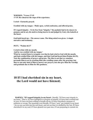WHEDO , "Verses 17-19
17-19. He rehearses the steps of his experience.
I cried—Earnestly prayed.
Extolled with my tongue—Made open, verbal confession, and offered praise.
If I regard iniquity—To be free from “iniquity,” the psalmist had to be sincere in
purpose and in act, his motives being known to and judged by God, who looketh at
the heart.
God hath heard me—The answer came. The thing asked was given. A simple
narrative and testimony.
PETT, "Psalms 66:17
I cried to him with my mouth,
And he was extolled with my tongue.’
What he wanted them to recognise was that he had cried to God with his mouth,
and had extolled Him with his tongue, and that God had heard him (Psalms 66:19).
ote the combination of prayer and praise. The idea is not that we somehow
persuade Him to act by praising Him (the extolling comes after the praying), but
that we not only look to Him to answer our prayers, but also give Him the worship
and gratitude due to Him for His goodness.
18 If I had cherished sin in my heart,
the Lord would not have listened;
BAR ES, "If I regard iniquity in my heart - literally, “If I have seen iniquity in
my heart.” That is, If I have indulged in a purpose of iniquity; if I have had a wicked end
in view; if I have not been willing to forsake all sin; if I have cherished a purpose of
pollution or wrong. The meaning is not literally, If I have “seen” any iniquity in my heart
- for no one can look into his own heart, and not see that it is defiled by sin; but, If I have
cherished it in my soul; if I have gloated over past sins; if I am purposing to commit sin
 