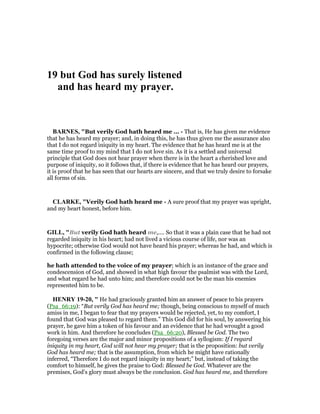 19 but God has surely listened
and has heard my prayer.
BAR ES, "But verily God hath heard me ... - That is, He has given me evidence
that he has heard my prayer; and, in doing this, he has thus given me the assurance also
that I do not regard iniquity in my heart. The evidence that he has heard me is at the
same time proof to my mind that I do not love sin. As it is a settled and universal
principle that God does not hear prayer when there is in the heart a cherished love and
purpose of iniquity, so it follows that, if there is evidence that he has heard our prayers,
it is proof that he has seen that our hearts are sincere, and that we truly desire to forsake
all forms of sin.
CLARKE, "Verily God hath heard me - A sure proof that my prayer was upright,
and my heart honest, before him.
GILL, "But verily God hath heard me,.... So that it was a plain case that he had not
regarded iniquity in his heart; had not lived a vicious course of life, nor was an
hypocrite; otherwise God would not have heard his prayer; whereas he had, and which is
confirmed in the following clause;
he hath attended to the voice of my prayer; which is an instance of the grace and
condescension of God, and showed in what high favour the psalmist was with the Lord,
and what regard he had unto him; and therefore could not be the man his enemies
represented him to be.
HE RY 19-20, " He had graciously granted him an answer of peace to his prayers
(Psa_66:19): “But verily God has heard me; though, being conscious to myself of much
amiss in me, I began to fear that my prayers would be rejected, yet, to my comfort, I
found that God was pleased to regard them.” This God did for his soul, by answering his
prayer, he gave him a token of his favour and an evidence that he had wrought a good
work in him. And therefore he concludes (Psa_66:20), Blessed be God. The two
foregoing verses are the major and minor propositions of a syllogism: If I regard
iniquity in my heart, God will not hear my prayer; that is the proposition: but verily
God has heard me; that is the assumption, from which he might have rationally
inferred, “Therefore I do not regard iniquity in my heart;” but, instead of taking the
comfort to himself, he gives the praise to God: Blessed be God. Whatever are the
premises, God's glory must always be the conclusion. God has heard me, and therefore
 