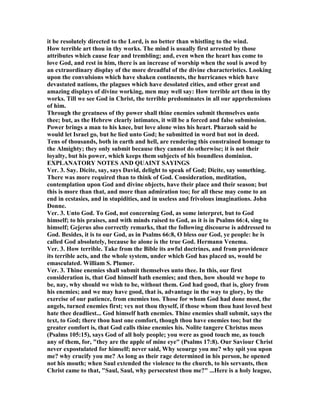 it be resolutely directed to the Lord, is no better than whistling to the wind.
How terrible art thou in thy works. The mind is usually first arrested by those
attributes which cause fear and trembling; and, even when the heart has come to
love God, and rest in him, there is an increase of worship when the soul is awed by
an extraordinary display of the more dreadful of the divine characteristics. Looking
upon the convulsions which have shaken continents, the hurricanes which have
devastated nations, the plagues which have desolated cities, and other great and
amazing displays of divine working, men may well say: How terrible art thou in thy
works. Till we see God in Christ, the terrible predominates in all our apprehensions
of him.
Through the greatness of thy power shall thine enemies submit themselves unto
thee; but, as the Hebrew clearly intimates, it will be a forced and false submission.
Power brings a man to his knee, but love alone wins his heart. Pharaoh said he
would let Israel go, but he lied unto God; he submitted in word but not in deed.
Tens of thousands, both in earth and hell, are rendering this constrained homage to
the Almighty; they only submit because they cannot do otherwise; it is not their
loyalty, but his power, which keeps them subjects of his boundless dominion.
EXPLA ATORY OTES A D QUAI T SAYI GS
Ver. 3. Say. Dicite, say, says David, delight to speak of God; Dicite, say something.
There was more required than to think of God. Consideration, meditation,
contemplation upon God and divine objects, have their place and their season; but
this is more than that, and more than admiration too; for all these may come to an
end in ecstasies, and in stupidities, and in useless and frivolous imaginations. John
Donne.
Ver. 3. Unto God. To God, not concerning God, as some interpret, but to God
himself; to his praises, and with minds raised to God, as it is in Psalms 66:4, sing to
himself; Gejerus also correctly remarks, that the following discourse is addressed to
God. Besides, it is to our God, as in Psalms 66:8, O bless our God, ye people: he is
called God absolutely, because he alone is the true God. Hermann Venema.
Ver. 3. How terrible. Take from the Bible its awful doctrines, and from providence
its terrible acts, and the whole system, under which God has placed us, would be
emasculated. William S. Plumer.
Ver. 3. Thine enemies shall submit themselves unto thee. In this, our first
consideration is, that God himself hath enemies; and then, how should we hope to
be, nay, why should we wish to be, without them. God had good, that is, glory from
his enemies; and we may have good, that is, advantage in the way to glory, by the
exercise of our patience, from enemies too. Those for whom God had done most, the
angels, turned enemies first; vex not thou thyself, if those whom thou hast loved best
hate thee deadliest... God himself hath enemies. Thine enemies shall submit, says the
text, to God; there thou hast one comfort, though thou have enemies too; but the
greater comfort is, that God calls thine enemies his. olite tangere Christus meos
(Psalms 105:15), says God of all holy people; you were as good touch me, as touch
any of them, for, "they are the apple of mine eye" (Psalms 17:8). Our Saviour Christ
never expostulated for himself; never said, Why scourge you me? why spit you upon
me? why crucify you me? As long as their rage determined in his person, he opened
not his mouth; when Saul extended the violence to the church, to his servants, then
Christ came to that, "Saul, Saul, why persecutest thou me?" ...Here is a holy league,
 