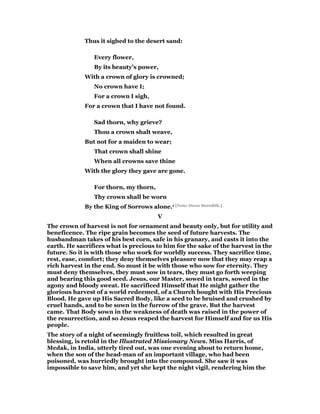 Thus it sighed to the desert sand:
Every flower,
By its beauty’s power,
With a crown of glory is crowned;
No crown have I;
For a crown I sigh,
For a crown that I have not found.
Sad thorn, why grieve?
Thou a crown shalt weave,
But not for a maiden to wear;
That crown shall shine
When all crowns save thine
With the glory they gave are gone.
For thorn, my thorn,
Thy crown shall be worn
By the King of Sorrows alone.1 [Note: Owen Meredith.]
V
The crown of harvest is not for ornament and beauty only, but for utility and
beneficence. The ripe grain becomes the seed of future harvests. The
husbandman takes of his best corn, safe in his granary, and casts it into the
earth. He sacrifices what is precious to him for the sake of the harvest in the
future. So it is with those who work for worldly success. They sacrifice time,
rest, ease, comfort; they deny themselves pleasure now that they may reap a
rich harvest in the end. So must it be with those who sow for eternity. They
must deny themselves, they must sow in tears, they must go forth weeping
and bearing this good seed. Jesus, our Master, sowed in tears, sowed in the
agony and bloody sweat. He sacrificed Himself that He might gather the
glorious harvest of a world redeemed, of a Church bought with His Precious
Blood. He gave up His Sacred Body, like a seed to be bruised and crushed by
cruel hands, and to be sown in the furrow of the grave. But the harvest
came. That Body sown in the weakness of death was raised in the power of
the resurrection, and so Jesus reaped the harvest for Himself and for us His
people.
The story of a night of seemingly fruitless toil, which resulted in great
blessing, is retold in the Illustrated Missionary News. Miss Harris, of
Medak, in India, utterly tired out, was one evening about to return home,
when the son of the head-man of an important village, who had been
poisoned, was hurriedly brought into the compound. She saw it was
impossible to save him, and yet she kept the night vigil, rendering him the
 