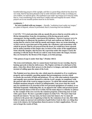humble believing prayers of the upright, and this is a great thing which he has done for
our souls, that he has been pleased so far to unite interests with us that, in seeking our
own welfare, we seek his glory. His exaltation was under my tongue (so it may be read);
that is, I was considering in my mind how I might exalt and magnify his name. When
prayers are in our mouths praises must be in our hearts.
JAMISO , "
he was extolled with my tongue — literally, “exaltation (was) under my tongue,”
as a place of deposit, whence it proceeded; that is, honoring God was habitual.
CALVI , "17.I cried unto him with my mouth He proves that he owed his safety to
Divine interposition, from the circumstance of his having prayed, and in
consequence, having sensibly experienced his kindness. Answers to prayer serve in
no small degree to illustrate the goodness of God; and confirm our faith in it. In
saying that he cried to God with his mouth and tongue, these are terms denoting, as
we have seen in a previous part of the psalm, the vehemency and earnestness with
which he prayed. Had he not prayed from the heart, he would have been rejected,
but he makes mention of the tongue also, in token of the ardor of his supplications.
Some absurdly imagine, that because the expression under the tongue is used, the
meaning is with the heart Words are said to come from under the tongue, because
they are formed by the flexion of the tongue, as in that passage,
“The poison of asps is under their lips,” (Psalms 140:3)
The term extol intimates, that we cannot honor God more in our worship, than by
looking upwards to him for deliverance. The Papists rob him of a chief part of his
glory, when they direct their prayers to the dead or to images, and make such little
account of calling upon the name of the Lord.
The Psalmist next lays down the rule, which must be attended to, if we would pray
properly and acceptably; guarding against that presumptuous exercise which
overlooks the necessity of faith and penitence. We see with what audacity hypocrites
and ungodly men associate themselves with the Lord’s people, in compliance with
the general calls of the word to engage in prayer. To check this solemn mockery, the
Psalmist mentions integrity of heart as indispensable. I am aware that the words
may be considered as an assertion of his own personal uprightness of conduct, as we
find him frequently vindicating this, by an appeal to the visible and practical proofs
which God had shown of his favor to him; but his main object is evidently to enforce
by the example of his own exercise the common propriety of drawing near to God
with a pure heart. We have a parallel scripture in John 9:31, “We know that God
heareth not sinners.” In one sense, he hears none but sinners; for we must all
conform to the great rule of applying to him for the remission of our sins. But while
believers make an unreserved confession of guilt before God, by this very thing they
cease to be sinners, for God pardons them in answer to their supplications. We are
not to forget the words of Paul,
 
