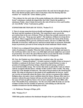 home, and returns to pause there a moment before the end; but its thought always
flies to the distant peoples and to what awaits them when the blessing that has
reached "us" reaches all." [ ote: Kidner, p236.]
"The evidence for the early date of the psalm challenges the critical supposition that
Israel"s missionary outlook developed after the Exile. Clearly the psalm is a
missionary Psalm , since it looks forward to the rule of God over Jews and Gentiles
(cf. Acts 28:28)." [ ote: VanGemeren, p440.]
EXPOSITORS DICTIO ARY OF TEXTS, "Psalm 67:1-2
I. There is strong connexion between health and happiness—between the shining of
the heart and the soundness of the body. The connexion is more seen in the
prevention than in the cure of disease. When an illness has actually mastered us it is
usually vain to say, "Keep up your spirits". The tendency of illness is to keep down
the spirits. This is suggested in the book of Job. Why does the Satan of the drama,
after overwhelming Job by poverty and bereavement, ask leave to afflict him with
ill-health. It is because, while poverty and bereavement make us prostrate, ill-health
keeps us prostrate, prevents us from seeing the actual sunbeams which remain.
II. But it is as a safeguard from sickness rather than a cure of sickness that the
study of sunbeams is valuable. When the body is laid low, all the light and music in
the world may fail to raise it; but a very little light and music might have prevented
its prostration. It is where the salt of life has lost its savour that the body is trodden
down; but where the savour of life is enjoyed there is a bodyguard.
III. ow, the Psalmist says that religion has a medical value. He says that
everywhere—"Among all nations"—it tends to preserve health. It does so because it
furnishes a sunbeam to the heart. It gives a promise of good fortune to come. A
promise of coming good fortune brings a flood of mental energy, and that is
converted into bodily energy. The worries that make us physically weak are almost
entirely occupied with the future, whether of this world or other worlds. The sting
of poverty is the thought of tomorrow. The sting of bereavement is the cloud beyond
death. The sting of conscience is the doubt of our qualification for heaven. And if
our worries are generally about the future, they can have no panacea like religion.
Religion alone can make a heart confident about the future. Human effort may in a
measure redeem the past; human toil may provide much for the present; but only
the sense of God can gild my future. It is no mere metaphor when the Bible calls
God "The health of my countenance," for the cares that ruffle the body are not the
troubles of today but the troubles of tomorrow, and nothing can alleviate the
troubles of tomorrow but the shining face of God.
—G. Matheson, Messages of Hope, p101.
EBC, "Psalms 67:1-7
THIS little psalm condenses the dominant thought of the two preceding into a series
 