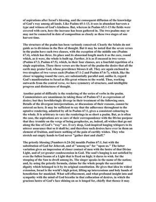 of aspirations after Israel’s blessing, and the consequent diffusion of the knowledge
of God’s way among all lands. Like Psalms 65:1-13, it sees in abundant harvests a
type and witness of God’s kindness. But, whereas in Psalms 65:1-13 the fields were
covered with corn, here the increase has been gathered in. The two psalms may or
may not be connected in date of composition as closely as these two stages of one
harvest time.
The structure of the psalm has been variously conceived. Clearly the Selahs do not
guide as to divisions in the flow of thought. But it may be noted that the seven verses
in the psalm have each two clauses, with the exception of the middle one (Psalms
67:4), which has three. Its place and its abnormal length mark it as the core, round
which, as it were, the whole is built up. Further, it is as if encased in two verses
(Psalms 67:3, Psalms 67:5), which, in their four clauses, are a fourfold repetition of a
single aspiration. These three verses are the heart of the psalm-the desire that all the
earth may praise God, whose providence blesses it all. They are again enclosed in
two strophes of two verses each (Psalms 67:1-2 and Psalms 67:6-7), which, like the
closer wrapping round the core, are substantially parallel and, unlike it, regard
God’s manifestation to Israel as His great witness to the world. Thus, working
outwards from the central verse, we have symmetry of structure, and intelligible
progress and distinctness of thought.
Another point of difficulty is the rendering of the series of verbs in the psalm.
Commentators are unanimous in taking those of Psalms 67:1 as expressions of
desire; but they bewilderingly diverge in their treatment of the following ones.
Details of the divergent interpretations, or discussions of their reasons, cannot be
entered on here. It may be sufficient to say that the adherence throughout to the
optative rendering, admitted by all in Psalms 67:1, gives a consistent colouring to
the whole. It is arbitrary to vary the renderings in so short a psalm. But, as is often
the case, the aspirations are so sure of their correspondence with the Divine purpose
that they tremble on the verge of being prophecies, as, indeed, all wishes that go out
along the line of God’s "way" are. Every deep, God-inspired longing whispers to its
utterer assurance that so it shall be; and therefore such desires have ever in them an
element of fruition, and know nothing of the pain of earthly wishes. They who
stretch out empty hands to God never "gather dust and chaff."
The priestly blessing [ umbers 6:24-26] moulds Psalms 67:1, but with the
substitution of God for Jehovah, and of "among us" for "upon us." The latter
variation gives an impression of closer contact of men with the lustre of that Divine
Light, and of yet greater condescension in God. The soul’s longing is not satisfied by
even the fullest beams of a Light that is fixed on high; it dares to wish. for the
stooping of the Sun to dwell among its. The singer speaks in the name of the nation;
and, by using the priestly formula, claims for the whole people the sacerdotal
dignity which belonged to it by its original constitution. He gives that idea its widest
extension, Israel is the world’s high priest, lifting up intercessions and holy hands of
benediction for mankind. What self-effacement, and what profound insight into and
sympathy with the mind of God breathe in that collocation of desires, in which the
gracious lustre of God’s face shining on us is longed for, chiefly that thence it may
 