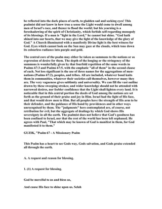 be reflected into the dark places of earth, to gladden sad and seeking eyes! This
psalmist did not know in how true a sense the Light would come to dwell among
men of Israel’s race, and thence to flood the world; but his yearning is a
foreshadowing of the spirit of Christianity, which forbids self-regarding monopoly
of its blessings. If a man is "light in the Lord," he cannot but shine. "God hath
shined into our hearts, that we may give the light of the knowledge of the glory of
God." A Church illuminated with a manifestly Divine light is the best witness for
God. Eyes which cannot look on the Sun may gaze at the clouds, which tone down
its colourless radiance into purple and gold.
The central core of the psalm may either be taken as summons to the nations or as
expression of desire for them. The depth of the longing or the stringency of the
summons is wonderfully given by that fourfold repetition of the same words in
Psalms 67:3 and Psalms 67:5, with the emphatic "all of them" in the second clause
of each. ot less significant is the use of three names for the aggregations of men-
nations (Psalms 67:2), peoples, and tribes. All are included, whatever bond knits
them in communities, whatever their societies call themselves, however many they
are. The very vagueness gives sublimity and universality. We can fill the vast outline
drawn by these sweeping strokes; and wider knowledge should not be attended with
narrowed desires, nor feebler confidence that the Light shall lighten every land. It is
noticeable that in this central portion the deeds of God among the nations are set
forth as the ground of their praise and joy in Him. Israel had the light of His face,
and that would draw men to Him. But all peoples have the strength of His arm to be
their defender, and the guidance of His hand by providences and in other ways
unrecognised by them. The "judgments" here contemplated are, of course, not
retribution for evil, but the aggregate of dealings by which God shows His
sovereignty in all the earth. The psalmist does not believe that God’s goodness has
been confined to Israel, nor that the rest of the world has been left orphaned. He
agrees with Paul, "That which may be known of God is manifest in them, for God
manifested it to them."
GUZIK, "Psalm 67 - A Missionary Psalm
This Psalm has a heart to see Gods way, Gods salvation, and Gods praise extended
all through the earth.
A. A request and reason for blessing.
1. (1) A request for blessing.
God be merciful to us and bless us,
And cause His face to shine upon us. Selah
 