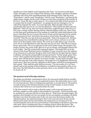 significances of the English words beginning with “bone.” Let my hearers take these
words, and apply every one of them to the ministry of the Almighty, and they will obtain
a glimpse and a hint of the manifold meaning of the blessing of God. Take the word
“benevolence,” and the word “benediction,” and the word “benefaction,” and then let the
single colours mingle, and the result will give us some faint conception of the benefits of
the Lord. “Cause Thy face to shine upon us.” It is a plea for the light of God’s presence. It
is a prayer that He would “countenance” our goings out and our comings in. It is “to
walk all day beneath Thy smile.” It is more than that. When the light of the Lord’s
countenance falls upon us we, too, become illumined. “They looked unto Him and were
lightened.” That is to say, they were lit up! Their faces caught the glory of the Lord, as I
have seen a cottage window shining with the reflected radiance of the sun. These, then,
are the three great preliminaries in the making of a noble life, which shall witness to the
power of the King. We are to receive the mercy of God, and the blessing of God, and the
shining presence of God. And what is the purpose of it all when these gifts have been
received? “That Thy way may be known upon earth.” That is the purpose of it. All these
earlier phrases have described the making of the Lord’s witness, and now we are told
what is to be the ministry of the witness. We are lit up in order that we may reveal the
Lord. We are to be illumined in order that men may see our God. “That Thy way may be
known upon earth.” We are to make known the Lord’s beaten tracks, His manners, His
modes of action, His course of life. Men are to see our beauty, and through it discern the
Lord’s habits. “And Thy saving health among all nations.” Our healed life is to be the
witness of the Great Physician’s power of healing. If I may reverently say it, the radiance
of our character is to advertise the glory of the Lord. What are the signs that the witness
is effective, and that the saving health is become pervasive? “Let the people praise Thee,
O God.” That would be the first token of an effective ministry. Thy people will begin to
praise. They will fall into the attitude of reverent worship. “Let the nations be glad.” That
is to be the next step in the noble sequence. The people are to be brightened, cheered up,
made merry I They are to become optimistic in their hopes, and full of encouragement in
their speech. “Then shall the earth yield her increase.” I do not wonder at it. As I have
already said, in the opening of this meditation, we shall have finer gardens when we are
finer men. The field will put on richer garments when we are clothed in white robes. (J.
H. Jowett, M. A.)
The greatest need of foreign missions
The psalm was intended, commentators tell us, for some great temple festival, possibly
the Feast of Tabernacles, in a year of exceptional increase. But what strikes me as I read
it is its universal note. There is nothing local, particular, or Jewish about it. The psalm is
as much at home in the Christian Church as in the Jewish Temple, as much at home
centuries after Christ as it was centuries before He came.
I. The first remark I wish to make is that this psalm, in the scope and sweep of its
petitions, supplies us with a pattern and example for our prayers. “God be merciful unto
us, and bless us; and cause His face to shine upon us.” That is how the psalm begins. The
psalmist’s first thought is for his own people, for his own kindred, according to the flesh.
But that is not where the psalm ends. In the very next verse the horizon recedes, the
outlook broadens, the national need gives Way to the universal need. He has scarcely
offered up his prayer for his nation before his compassions are running out to the
countries beyond, and in the very next breath he is interceding for all nations and for the
wide earth. There is nothing local, there is nothing exclusive about this prayer. The
psalmist overleaps all national boundaries, and brings the wide world before God. He
 