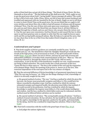 policy of that kind does not get rid of these things. “The blood of Jesus Christ, His Son,
cleanseth us from all sin.” “He that believeth on Me shall never die.” Well, ought we not
to get the good news about God’s “saving health” known amongst all nailers? The world
to-day is full of sick souls. India, China, Africa, are full of men and women burdened and
troubled and oppressed with sin, haunted by the fear of death. Ought we not to tell them
to come to Jesus Christ? Pass on the good news. Do you not think that we ought to tell
every stricken soul about Him who is able to heal all manner of sickness and all manner
of disease? Now, I lay the case of these sick souls upon your consciences—blighted by
sin, and you and I know about the blood that can cleanse from it; all their lifetime in
bondage through fear of death, and you and I know who can give them the victory over
it. I lay the ease upon your consciences. God has blessed us and caused His face to shine
upon us and been gracious unto us simply in order that His way might be known upon
earth and His saving health among all nations. May He help us to spread the news, that
we may share thus in the icy of the Cross that makes Christ’s kingdom come. (J. D.
Jones, M. A.)
A universal new year’s prayer
I. That fresh supplies of Divine goodness are constantly needed by man. “God be
merciful unto us,” etc. The benediction which the Almighty Himself put of old into the
mouth of the high priest, to be pronounced on Israel, is the spirit and model of these
words (Num_6:24-26). Hence our text is Divine, and may be used with reverent and
unbounded confidence. It invokes fresh communications of His love. “Bless us.” Has not
God always blessed us, through the whole of our life? Verily. Still we need a
continuation. A rest in the flow of His beneficence would be our ruin, would terminate
our being in black extinction. The words invoke also a fresh assurance of His love.
“Cause His face to shine upon us.” The face is the symbol of the soul and the expression
of its deepest things. Hence the meaning of the prayer is, Assure us of Thy love. This
conscious dependence of the soul upon God is the very essence of religion.
II. That the universal diffusion of Divine knowledge is of paramount importance to man.
“That Thy way may be known,” etc. What are the things relating to God, a knowledge of
which is so devoutly sought for the race?
1. His general method of action. “Thy way.” God has a method by which He gives His
harvests: the farmer must practically recognize and follow it, if he would have his
labour rewarded by abundant crops. God has a method by which He restores
exhausted energies and impaired health; the physician must follow that method, if
he would succeed in his profession. God has a method by which He imparts
knowledge to mankind; the inquirer must follow it, if he would obtain intelligence
and wisdom. And He has a method by which fallen souls may be redeemed; and this
method must be followed before salvation can be reached.
2. His special method of salvation. “Thy saving health among all nations.” God has a
method of moral restoration. He has salvation, He has health for the diseased, liberty
for the captive, knowledge for the ignorant, pardon for the guilty, and immortality
for the dying. And He has a method for imparting this salvation. What is that? (Joh_
6:40).
III. That God’s connection with the world is the great hope of man (Psa_67:4).
1. God judges the nations righteously.
 