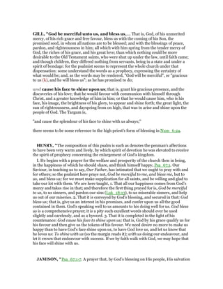 GILL, "God be merciful unto us, and bless us,.... That is, God, of his unmerited
mercy, of his rich grace and free favour, bless us with the coming of his Son, the
promised seed, in whom all nations are to be blessed; and with the blessings of peace,
pardon, and righteousness in him; all which with him spring from the tender mercy of
God, the riches of his grace, and his great love; than which nothing could be more
desirable to the Old Testament saints, who were shut up under the law, until faith came;
and though children, they differed nothing from servants, being in a state and under a
spirit of bondage: for the psalmist seems to represent the whole church under that
dispensation: some understand the words as a prophecy, expressing the certainty of
what would be; and, as the words may be rendered, "God will be merciful", or "gracious
to us (k), and he will bless us"; as he has promised to do;
and cause his face to shine upon us; that is, grant his gracious presence, and the
discoveries of his love; that he would favour with communion with himself through
Christ, and a greater knowledge of him in him; or that he would cause him, who is his
face, his image, the brightness of his glory, to appear and shine forth; the great light, the
sun of righteousness, and dayspring from on high, that was to arise and shine upon the
people of God. The Targum is,
"and cause the splendour of his face to shine with us always;''
there seems to be some reference to the high priest's form of blessing in Num_6:24.
HE RY, "The composition of this psalm is such as denotes the penman's affections
to have been very warm and lively, by which spirit of devotion he was elevated to receive
the spirit of prophecy concerning the enlargement of God's kingdom.
I. He begins with a prayer for the welfare and prosperity of the church then in being,
in the happiness of which he should share, and think himself happy, Psa_67:1. Our
Saviour, in teaching us to say, Our Father, has intimated that we ought to pray with and
for others; so the psalmist here prays not, God be merciful to me, and bless me, but to
us, and bless us; for we must make supplication for all saints, and be willing and glad to
take our lot with them. We are here taught, 1. That all our happiness comes from God's
mercy and takes rise in that; and therefore the first thing prayed for is, God be merciful
to us, to us sinners, and pardon our sins (Luk_18:13), to us miserable sinners, and help
us out of our miseries. 2. That it is conveyed by God's blessing, and secured in that: God
bless us; that is, give us an interest in his promises, and confer upon us all the good
contained in them. God's speaking well to us amounts to his doing well for us. God bless
us is a comprehensive prayer; it is a pity such excellent words should ever be used
slightly and carelessly, and as a byword. 3. That it is completed in the light of his
countenance: God cause his face to shine upon us; that is, God by his grace qualify us for
his favour and then give us the tokens of his favour. We need desire no more to make us
happy than to have God's face shine upon us, to have God love us, and let us know that
he loves us: To shine with us (so the margin reads it); with us doing our endeavour, and
let it crown that endeavour with success. If we by faith walk with God, we may hope that
his face will shine with us.
JAMISO , "Psa_67:1-7. A prayer that, by God’s blessing on His people, His salvation
 
