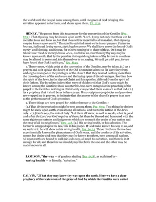 the world until the Gospel came among them, until the grace of God bringing this
salvation appeared unto them, and shone upon them, Tit_2:11.
HE RY, "He passes from this to a prayer for the conversion of the Gentiles (Psa_
67:2): That thy way may be known upon earth. “Lord, I pray not only that thou wilt be
merciful to us and bless us, but that thou wilt be merciful to all mankind, that thy way
may be known upon earth.” Thus public-spirited must we be in our prayers. Father in
heaven, hallowed be thy name, thy kingdom come. We shall have never the less of God's
mercy, and blessing, and favour, for others coming in to share with us. Or it may be
taken thus: “God be merciful to us Jews, and bless us, that thereby thy way may be
known upon earth, that by the peculiar distinguishing tokens of thy favour to us others
may be allured to come and join themselves to us, saying, We will go with you, for we
have heard that God is with you,” Zec_8:23.
1. These verses, which point at the conversion of the Gentiles, may be taken, (1.) As a
prayer; and so it speaks the desire of the Old Testament saints; so far were they from
wishing to monopolize the privileges of the church that they desired nothing more than
the throwing down of the enclosure and the laying open of the advantages. See then how
the spirit of the Jews, in the days of Christ and his apostles, differed from the spirit of
their fathers. The Israelites indeed that were of old desired that God's name might be
known among the Gentiles; those counterfeit Jews were enraged at the preaching of the
gospel to the Gentiles; nothing in Christianity exasperated them so much as that did. (2.)
As a prophecy that it shall be as he here prays. Many scripture-prophecies and promises
are wrapped up in prayers, to intimate that the answer of the church's prayer is as sure
as the performance of God's promises.
2. Three things are here prayed for, with reference to the Gentiles: -
(1.) That divine revelation might be sent among them, Psa_67:2. Two things he desires
might be know upon earth, even among all nations, and not to the nation of the Jews
only: - [1.] God's way, the rule of duty: “Let them all know, as well as we do, what is good
and what the Lord our God requires of them; let them be blessed and honoured with the
same righteous statutes and judgments which are so much the praise of our nation and
the envy of all its neighbours,” Deu_4:8. [2.] His saving health, or his salvation. The
former is wrapped up in his law, this in his gospel. If God make known his way to us, and
we walk in it, he will show us his saving health, Psa_50:23. Those that have themselves
experimentally known the pleasantness of God's ways, and the comforts of his salvation,
cannot but desire and pray that they may be known to others, even among all nations.
All upon earth are bound to walk in God's way, all need his salvation, and there is in it
enough for all; and therefore we should pray that both the one and the other may be
made known to all.
JAMISO , "thy way — of gracious dealing (Isa_55:8), as explained by -
saving health — or literally, “salvation.”
CALVI , "2That they may know thy way upon the earth. Here we have a clear
prophecy of that extension of the grace of God by which the Gentiles were united
 