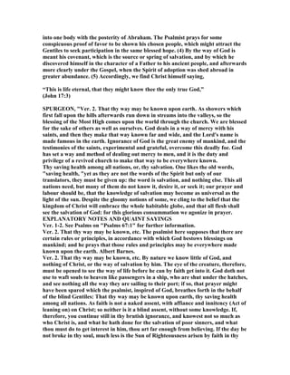 into one body with the posterity of Abraham. The Psalmist prays for some
conspicuous proof of favor to be shown his chosen people, which might attract the
Gentiles to seek participation in the same blessed hope. (4) By the way of God is
meant his covenant, which is the source or spring of salvation, and by which he
discovered himself in the character of a Father to his ancient people, and afterwards
more clearly under the Gospel, when the Spirit of adoption was shed abroad in
greater abundance. (5) Accordingly, we find Christ himself saying,
“This is life eternal, that they might know thee the only true God,”
(John 17:3)
SPURGEO , "Ver. 2. That thy way may be known upon earth. As showers which
first fall upon the hills afterwards run down in streams into the valleys, so the
blessing of the Most High comes upon the world through the church. We are blessed
for the sake of others as well as ourselves. God deals in a way of mercy with his
saints, and then they make that way known far and wide, and the Lord's name is
made famous in the earth. Ignorance of God is the great enemy of mankind, and the
testimonies of the saints, experimental and grateful, overcome this deadly foe. God
has set a way and method of dealing out mercy to men, and it is the duty and
privilege of a revived church to make that way to be everywhere known.
Thy saving health among all nations, or, thy salvation. One likes the old words,
"saving health, "yet as they are not the words of the Spirit but only of our
translators, they must be given up: the word is salvation, and nothing else. This all
nations need, but many of them do not know it, desire it, or seek it; our prayer and
labour should be, that the knowledge of salvation may become as universal as the
light of the sun. Despite the gloomy notions of some, we cling to the belief that the
kingdom of Christ will embrace the whole habitable globe, and that all flesh shall
see the salvation of God: for this glorious consummation we agonize in prayer.
EXPLA ATORY OTES A D QUAI T SAYI GS
Ver. 1-2. See Psalms on "Psalms 67:1" for further information.
Ver. 2. That thy way may be known, etc. The psalmist here supposes that there are
certain rules or principles, in accordance with which God bestows blessings on
mankind; and he prays that those rules and principles may be everywhere made
known upon the earth. Albert Barnes.
Ver. 2. That thy way may be known, etc. By nature we know little of God, and
nothing of Christ, or the way of salvation by him. The eye of the creature, therefore,
must be opened to see the way of life before he can by faith get into it. God doth not
use to waft souls to heaven like passengers in a ship, who are shut under the hatches,
and see nothing all the way they are sailing to their port; if so, that prayer might
have been spared which the psalmist, inspired of God, breathes forth in the behalf
of the blind Gentiles: That thy way may be known upon earth, thy saving health
among all nations. As faith is not a naked assent, with affiance and innitency (Act of
leaning on) on Christ; so neither is it a blind assent, without some knowledge. If,
therefore, you continue still in thy brutish ignorance, and knowest not so much as
who Christ is, and what he hath done for the salvation of poor sinners, and what
thou must do to get interest in him, thou art far enough from believing. If the day be
not broke in thy soul, much less is the Sun of Righteousness arisen by faith in thy
 