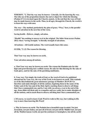 WHEDO , "2. That thy way may be known—Literally, for the knowing thy way.
The telic use of the preposition denotes the end or object for which the blessing
(Psalms 67:1) is invoked upon the Church, namely, to the end that the ways of God
may be made known in the earth. Thus, in all ages, through his Church, the world is
to learn his ways with men.
Thy way—Thy method, particularly thy plan of grace. “Way,” here, is the parallel
word to salvation in the next line of the verse.
Saving health—Hebrew, simply, salvation.
“Health” has nothing to answer to it in the original. The fuller form occurs Psalms
28:8, where “saving strength,” is literally strength of salvations.
All nations—All Gentile nations. The word usually bears this sense.
GUZIK, "2. (2) The reason for blessing.
That Your way may be known on earth,
Your salvation among all nations.
a. That Your way may be known on earth: The reason the Psalmist asks for this
high and great blessing isnt a selfish reason. He asks for this blessing for the sake of
Gods glory, and for the sake of the perishing multitudes.
b. Your way: ot simply the truth of God, or the word of God to be published
abroad but for Your way, the way of the Lord, to be known on earth. This reminds
us of the idea behind the great missionary passage of Matthew 28:19-20: Go
therefore and make disciples of all the nations, baptizing them in the name of the
Father and of the Son and of the Holy Spirit, teaching them to observe all things
that I have commanded you; and lo, I am with you always, even to the end of the
age. Jesus didnt tell them only to evangelize and save souls, but to make disciples of
all the nations, and to teach them to observe all thing that I have commanded you.
i. Of course, we need to know Gods Word to walk in His way; but walking in His
way is more than knowing His Word!
c. May be known on earth: The Psalmist has a beautiful scope in mind. ot just
Jerusalem, not just Judea, not just all of Israel, not just all the Middle East, not just
all the Mediterranean world, not just his continent or hemisphere, but all the earth!
 