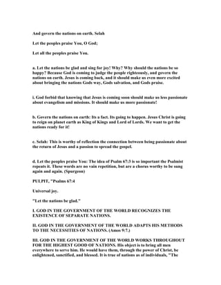 And govern the nations on earth. Selah
Let the peoples praise You, O God;
Let all the peoples praise You.
a. Let the nations be glad and sing for joy! Why? Why should the nations be so
happy? Because God is coming to judge the people righteously, and govern the
nations on earth. Jesus is coming back, and it should make us even more excited
about bringing the nations Gods way, Gods salvation, and Gods praise.
i. God forbid that knowing that Jesus is coming soon should make us less passionate
about evangelism and missions. It should make us more passionate!
b. Govern the nations on earth: Its a fact. Its going to happen. Jesus Christ is going
to reign on planet earth as King of Kings and Lord of Lords. We want to get the
nations ready for it!
c. Selah: This is worthy of reflection the connection between being passionate about
the return of Jesus and a passion to spread the gospel.
d. Let the peoples praise You: The idea of Psalm 67:3 is so important the Psalmist
repeats it. These words are no vain repetition, but are a chorus worthy to be sung
again and again. (Spurgeon)
PULPIT, "Psalms 67:4
Universal joy.
"Let the nations be glad."
I. GOD I THE GOVER ME T OF THE WORLD RECOG IZES THE
EXISTE CE OF SEPARATE ATIO S.
II. GOD I THE GOVER ME T OF THE WORLD ADAPTS HIS METHODS
TO THE ECESSITIES OF ATIO S. (Amos 9:7.)
III. GOD I THE GOVER ME T OF THE WORLD WORKS THROUGHOUT
FOR THE HIGHEST GOOD OF ATIO S. His object is to bring all men
everywhere to serve him. He would have them, through the power of Christ, be
enlightened, sanctified, and blessed. It is true of nations as of individuals, "The
 