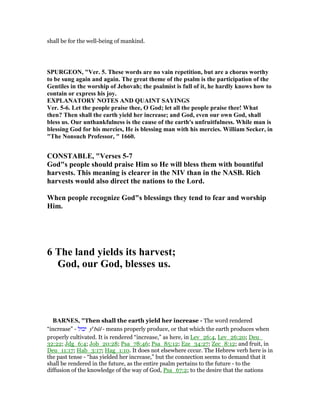 shall be for the well-being of mankind.
SPURGEO , "Ver. 5. These words are no vain repetition, but are a chorus worthy
to be sung again and again. The great theme of the psalm is the participation of the
Gentiles in the worship of Jehovah; the psalmist is full of it, he hardly knows how to
contain or express his joy.
EXPLA ATORY OTES A D QUAI T SAYI GS
Ver. 5-6. Let the people praise thee, O God; let all the people praise thee! What
then? Then shall the earth yield her increase; and God, even our own God, shall
bless us. Our unthankfulness is the cause of the earth's unfruitfulness. While man is
blessing God for his mercies, He is blessing man with his mercies. William Secker, in
"The onsuch Professor, " 1660.
CO STABLE, "Verses 5-7
God"s people should praise Him so He will bless them with bountiful
harvests. This meaning is clearer in the IV than in the ASB. Rich
harvests would also direct the nations to the Lord.
When people recognize God"s blessings they tend to fear and worship
Him.
6 The land yields its harvest;
God, our God, blesses us.
BAR ES, "Then shall the earth yield her increase - The word rendered
“increase” - ‫יבול‬ ye
bûl - means properly produce, or that which the earth produces when
properly cultivated. It is rendered “increase,” as here, in Lev_26:4, Lev_26:20; Deu_
32:22; Jdg_6:4; Job_20:28; Psa_78:46; Psa_85:12; Eze_34:27; Zec_8:12; and fruit, in
Deu_11:17; Hab_3:17; Hag_1:10. It does not elsewhere cccur. The Hebrew verb here is in
the past tense - “has yielded her increase,” but the connection seems to demand that it
shall be rendered in the future, as the entire psalm pertains to the future - to the
diffusion of the knowledge of the way of God, Psa_67:2; to the desire that the nations
 