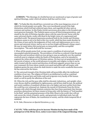 JAMISO , "The blessings of a fruitful harvest are mentioned as types of greater and
spiritual blessings, under which all nations shall fear and love God.
SBC, "A Psalm like this should have corrected one of the most dangerous errors of
which the Jewish people were guilty. They were inordinately proud of the high
distinctions which God had conferred upon them, and regarded all other men as
common and unclean. In this Psalm Jewish narrowness gives place to the broadest and
most generous humanity. The Psalmist passes across all intervening generations, and
stands by the side of Christian Apostles, glows with the same fervour, burns with the
same universal charity, exults with them in the bright vision of a regenerated and
sanctified world. The general impression produced both by the Jewish and Christian
Scriptures seems to me to be that in this very world, which has been made desolate by
the crimes of men and by the judgments of God, truth and righteousness are to win a
secure and universal victory; and we are to see how bright and blessed a thing a man’s
life may be made before this mortal puts on immortality, and this corruptible
incorruption. "The earth shall yield her increase."
I. When all the people praise God, we may expect a condition of universal and
unexampled material prosperity. The providence of God has so ordered it that the great
discoveries and inventions which are now giving to man an authority over the material
world all seem to originate within the limits of Christendom, and to be intended to
augment the riches and power of Christian nations. We have not yet penetrated into all
the secrets of nature; as the world advances in morality and religion, so that it can be
safely trusted with the control and direction of still more gigantic powers than we can
now command, He from whom cometh every good and perfect gift will inspire with
brightest genius the men whom He shall choose to make the more wonderful discoveries
He has reserved for the future.
II. The universal triumph of the Christian faith will powerfully affect the intellectual
condition of our race. The religion of Christ is an intellectual as well as a spiritual
discipline. Its great facts and truths exalt and invigorate every faculty of the human
mind, as well as purify the affections of the soul.
III. When the rich and the poor alike shall be educated, industrious, and upright; when
every throne shall be established in righteousness, and all laws shall be just, the political
and social condition of mankind will pass into a far higher and more perfect form than
the world has ever witnessed yet. Separate the morals of Christianity from the Divine
energies with which through nineteen centuries they have been associated, they become
powerless abstractions; let them remain in living unity with the history of "God manifest
in the flesh" and the perpetual presence of the Holy Ghost in the world, they will not
only secure the victory of justice, purity, and generosity in individual souls, but will
regenerate the laws of States, the constitution of society, and the whole temporal life of
mankind.
R. W. Dale, Discourses on Special Occasions, p. 215.
CALVI , "6The earth has given its increase Mention having been made of the
principal act of the Divine favor, notice is next taken of the temporal blessings which
 