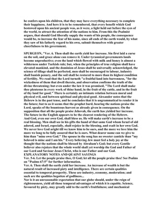 he confers upon his children, that they may have everything necessary to complete
their happiness. And here it is to be remembered, that every benefit which God
bestowed upon his ancient people was, as it were, a light held out before the eyes of
the world, to attract the attention of the nations to him. From this the Psalmist
argues, that should God liberally supply the wants of his people, the consequence
would be, to increase the fear of his name, since all ends of the earth would, by what
they saw of his fatherly regard to his own, submit themselves with greater
cheerfulness to his government.
SPURGEO , "Ver. 6. Then shall the earth yield her increase. Sin first laid a curse
on the soil, and grace alone can remove it. Under tyrannical governments lands
become unproductive; even the land which flowed with milk and honey is almost a
wilderness under Turkish rule; but, when the principles of true religion shall have
elevated mankind, and the dominion of Jesus shall be universally acknowledged, the
science of tillage shall be perfected, men shall be encouraged to labour, industry
shall banish penury, and the soil shall be restored to more than its highest condition
of fertility. We read that the Lord turneth "a fruitful land into barrenness, "for the
wickedness of them that dwell therein, and observation confirms the truth of the
divine threatening; but even under the law it was promised, "The Lord shall make
thee plenteous in every work of thine hand, in the fruit of thy cattle, and in the fruit
of thy land for good." There is certainly an intimate relation between moral and
physical evil, and between spiritual and physical good. Alexander notes that the
Hebrew is in the past tense, and he concludes that it is ungrammatical to render it in
the future; but to us it seems that the prophet bard, hearing the nations praise the
Lord, speaks of the bounteous harvest as already given in consequence. On the
supposition that all the people praise Jehovah, the earth has yielded her increase.
The future in the English appears to be the clearest rendering of the Hebrew.
And God, even our own God, shall bless us. He will make earth's increase to be a
real blessing. Men shall see in his gifts the hand of that same God whom Israel of old
adored, and Israel, especially, shall rejoice in the blessing, and exult in her own God.
We never love God aright till we know him to be ours, and the more we love him the
more we long to be fully assured that he is ours. What dearer name can we give to
him than "mine own God." The spouse in the song has no sweeter canticle than "my
beloved is mine and I am his." Every believing Jew must feel a holy joy at the
thought that the nations shall be blessed by Abraham's God; but every Gentile
believer also rejoices that the whole world shall yet worship the God and Father of
our Lord and Saviour Jesus Christ, who is our Father and our God.
EXPLA ATORY OTES A D QUAI T SAYI GS
Ver. 5-6. Let the people praise thee, O God; let all the people praise thee! See Psalms
on "Psalms 67:5" for further information.
Ver. 6. Then shall the earth yield her increase. An increase of wealth is but the
natural result of increased piety and intelligence. There are certain qualities
essential to temporal prosperity. These are industry, economy, moderation; and
such are the qualities begotten of godliness...
or is it an unreasonable expectation that our globe should, under the reign of
righteousness, yield all those temporal advantages of which it is capable. Science,
favoured by piety, may greatly add to the earth's fruitfulness; and mechanical
 
