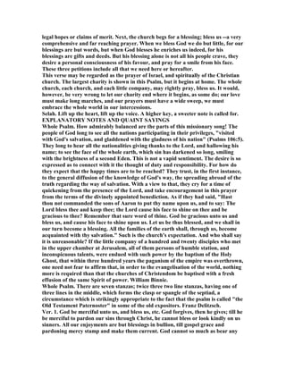 legal hopes or claims of merit. ext, the church begs for a blessing; bless us --a very
comprehensive and far reaching prayer. When we bless God we do but little, for our
blessings are but words, but when God blesses he enriches us indeed, for his
blessings are gifts and deeds. But his blessing alone is not all his people crave, they
desire a personal consciousness of his favour, and pray for a smile from his face.
These three petitions include all that we need here or hereafter.
This verse may be regarded as the prayer of Israel, and spiritually of the Christian
church. The largest charity is shown in this Psalm, but it begins at home. The whole
church, each church, and each little company, may rightly pray, bless us. It would,
however, be very wrong to let our charity end where it begins, as some do; our love
must make long marches, and our prayers must have a wide sweep, we must
embrace the whole world in our intercessions.
Selah. Lift up the heart, lift up the voice. A higher key, a sweeter note is called for.
EXPLA ATORY OTES A D QUAI T SAYI GS
Whole Psalm. How admirably balanced are the parts of this missionary song! The
people of God long to see all the nations participating in their privileges, "visited
with God's salvation, and gladdened with the gladness of his nation" (Psalms 106:5).
They long to hear all the nationalities giving thanks to the Lord, and hallowing his
name; to see the face of the whole earth, which sin has darkened so long, smiling
with the brightness of a second Eden. This is not a vapid sentiment. The desire is so
expressed as to connect with it the thought of duty and responsibility. For how do
they expect that the happy times are to be reached? They trust, in the first instance,
to the general diffusion of the knowledge of God's way, the spreading abroad of the
truth regarding the way of salvation. With a view to that, they cry for a time of
quickening from the presence of the Lord, and take encouragement in this prayer
from the terms of the divinely appointed benediction. As if they had said, "Hast
thou not commanded the sons of Aaron to put thy name upon us, and to say: The
Lord bless thee and keep thee; the Lord cause his face to shine on thee and be
gracious to thee? Remember that sure word of thine. God be gracious unto us and
bless us, and cause his face to shine upon us. Let us be thus blessed, and we shall in
our turn become a blessing. All the families of the earth shall, through us, become
acquainted with thy salvation." Such is the church's expectation. And who shall say
it is unreasonable? If the little company of a hundred and twenty disciples who met
in the upper chamber at Jerusalem, all of them persons of humble station, and
inconspicuous talents, were endued with such power by the baptism of the Holy
Ghost, that within three hundred years the paganism of the empire was overthrown,
one need not fear to affirm that, in order to the evangelisation of the world, nothing
more is required than that the churches of Christendom be baptised with a fresh
effusion of the same Spirit of power. William Binnie.
Whole Psalm. There are seven stanzas; twice three two line stanzas, having one of
three lines in the middle, which forms the clasp or spangle of the septiad, a
circumstance which is strikingly appropriate to the fact that the psalm is called "the
Old Testament Paternoster" in some of the old expositors. Franz Delitzsch.
Ver. 1. God be merciful unto us, and bless us, etc. God forgives, then he gives; till he
be merciful to pardon our sins through Christ, he cannot bless or look kindly on us
sinners. All our enjoyments are but blessings in bullion, till gospel grace and
pardoning mercy stamp and make them current. God cannot so much as bear any
 